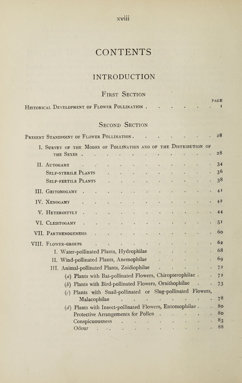 CONTENTS INTRODUCTION First Section PAGE Historical Development of Flower Pollination.i Second Section Present Standpoint of Flower Pollination . . • • • • .28 I. Survey of the Modes of Pollination and of the Distribution of the Sexes 2& II. Autogamy . . . . . • • • • • -34 Self-sterile Plants . . . • • • • • • 3 6 Self-fertile Plants 3& III. Geitonogamy . . 41 IV. Xenogamy.42 V. Heterostyly.44 VI. Cleistogamy . . . ..51 VII. Parthenogenesis ....*••••• 6° VIII. Flower-groups.. .62 I. Water-pollinated Plants, Hydrophilae.68 II. Wind-pollinated Plants, Anemophilae.69 III. Animal-pollinated Plants, Zoidiophilae . • • • 72 [a) Plants with Bat-pollinated Flowers, Chiropterophilae . 7 2 (<5) Plants with Bird-pollinated Flowers, Ornithophilae . *73 (c) Plants with Snail-pollinated or Slug-pollinated Flowers, Malacophilae . . • • • • • 7^ (d) Plants with Insect-pollinated Flowers, Entomophilae . . 80 Protective Arrangements for Pollen . . • . .80 Conspicuousness .••••••• 83 Odour 88