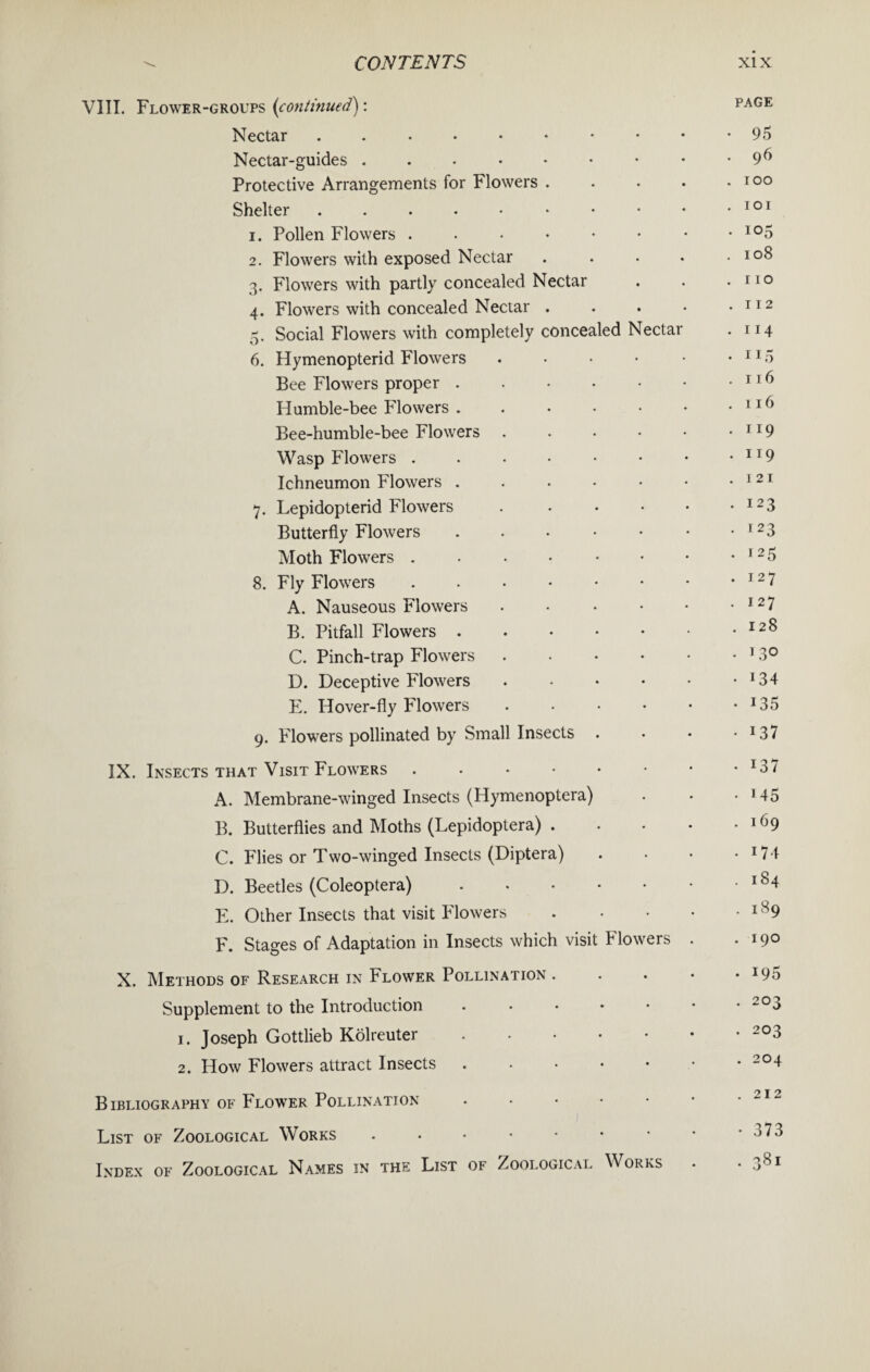 VIII. Flower-groups (continued) : PAGE Nectar ...♦•••••• 95 Nectar-guides . . . • • • • • .96 Protective Arrangements for Flowers . . • • .too Shelter . . . . • • • • • • 10' 1. Pollen Flowers.io5 2. Flowers with exposed Nectar . . • • .108 3. Flowers with partly concealed Nectar . . .no 4. Flowers with concealed Nectar . . . • • 112 5. Social Flowers with completely concealed Nectar . 114 6. Hymenopterid Flowers . • • • • • 115 Bee Flowers proper.11 ^ Humble-bee Flowers.116 Bee-humble-bee Flowers . . • • • .119 Wasp Flowers . . • • • • • .119 Ichneumon Flowers . . • • • • .121 7. Lepidopterid Flowers . • • • • • I23 Butterfly Flowers . . • • • • • I23 Moth Flowers . . • • • • • • I25 8. Fly Flowers.1 2 7 A. Nauseous Flowers.I27 B. Pitfall Flowers.128 C. Pinch-trap Flowers.1 3° D. Deceptive Flowers . • • • • • J34 E. Hover-fly Flowers . • • • • • *35 9. Flowers pollinated by Small Insects . • • • 137 IX. Insects that Visit Flowers ...••••• J37 A. Membrane-winged Insects (Hymenoptera) . • • M5 B. Butterflies and Moths (Lepidoptera).169 C. Flies or Two-winged Insects (Diptera) . • • * 174 D. Beetles (Coleoptera).lS4 E. Other Insects that visit Flowers.lS9 F. Stages of Adaptation in Insects which visit Flowers . . 190 X. Methods of Research in Flower Pollination . . . • • *95 Supplement to the Introduction.2°3 1. Joseph Gottlieb Kolreuter.203 2. How Flowers attract Insects ..••••• 2°4 Bibliography of Flower Pollination • • • • • • “12 List of Zoological Works . . • • • • * * -373 Index of Zoological Names in the List of Zoological Works . . 381