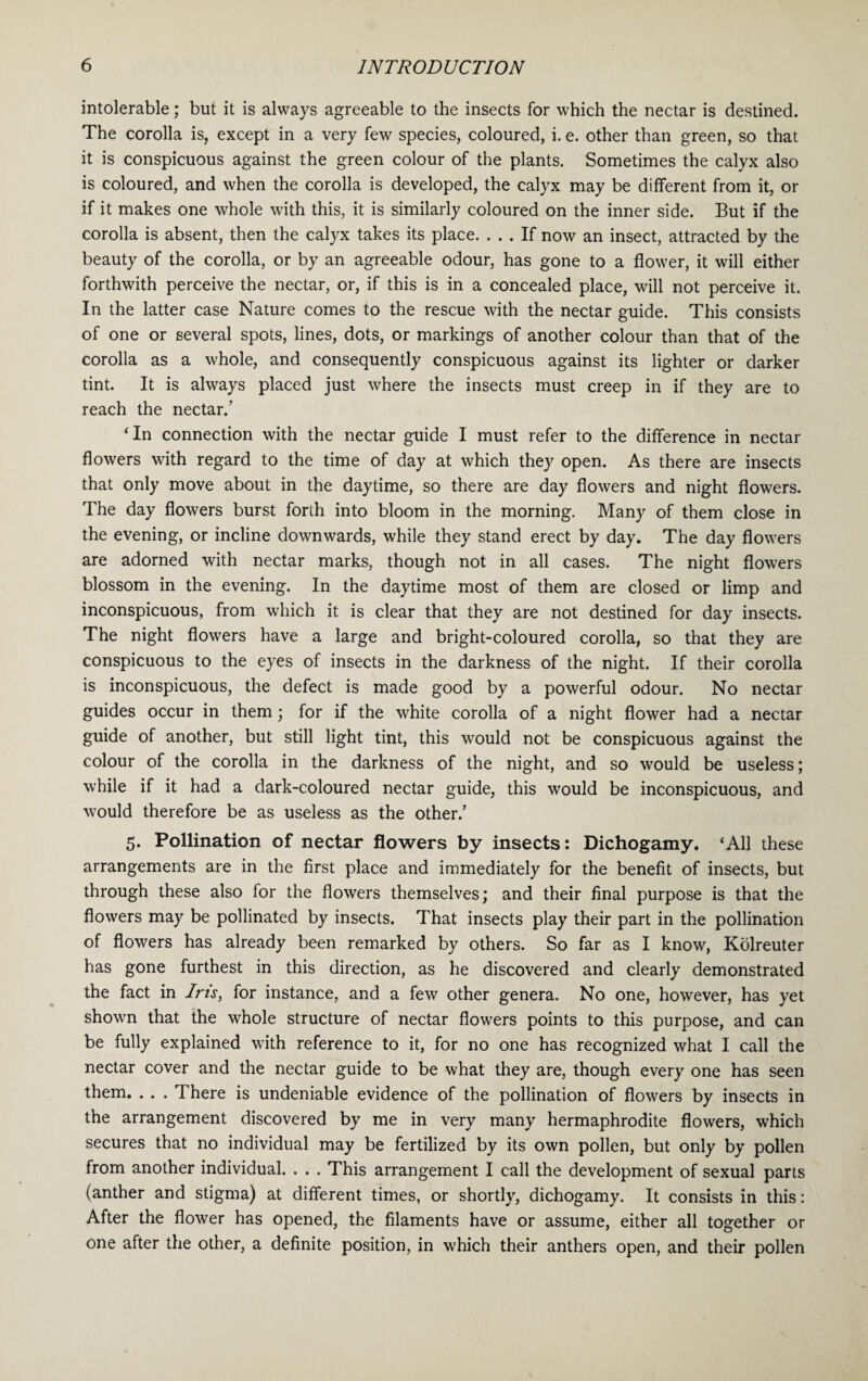 intolerable; but it is always agreeable to the insects for which the nectar is destined. The corolla is, except in a very few species, coloured, i. e. other than green, so that it is conspicuous against the green colour of the plants. Sometimes the calyx also is coloured, and when the corolla is developed, the calyx may be different from it, or if it makes one whole with this, it is similarly coloured on the inner side. But if the corolla is absent, then the calyx takes its place. ... If now an insect, attracted by the beauty of the corolla, or by an agreeable odour, has gone to a flower, it will either forthwith perceive the nectar, or, if this is in a concealed place, will not perceive it. In the latter case Nature comes to the rescue with the nectar guide. This consists of one or several spots, lines, dots, or markings of another colour than that of the corolla as a whole, and consequently conspicuous against its lighter or darker tint. It is always placed just where the insects must creep in if they are to reach the nectar/ ‘In connection with the nectar guide I must refer to the difference in nectar flowers with regard to the time of day at which they open. As there are insects that only move about in the daytime, so there are day flowers and night flowers. The day flowers burst forth into bloom in the morning. Many of them close in the evening, or incline downwards, while they stand erect by day. The day flowers are adorned with nectar marks, though not in all cases. The night flowers blossom in the evening. In the daytime most of them are closed or limp and inconspicuous, from which it is clear that they are not destined for day insects. The night flowers have a large and bright-coloured corolla, so that they are conspicuous to the eyes of insects in the darkness of the night. If their corolla is inconspicuous, the defect is made good by a powerful odour. No nectar guides occur in them; for if the white corolla of a night flower had a nectar guide of another, but still light tint, this would not be conspicuous against the colour of the corolla in the darkness of the night, and so would be useless; while if it had a dark-coloured nectar guide, this would be inconspicuous, and would therefore be as useless as the other/ 5. Pollination of nectar flowers by insects: Dichogamy. ‘All these arrangements are in the first place and immediately for the benefit of insects, but through these also for the flowers themselves; and their final purpose is that the flowers may be pollinated by insects. That insects play their part in the pollination of flowers has already been remarked by others. So far as I know, Kolreuter has gone furthest in this direction, as he discovered and clearly demonstrated the fact in Iris, for instance, and a few other genera. No one, however, has yet shown that the whole structure of nectar flowers points to this purpose, and can be fully explained with reference to it, for no one has recognized what I call the nectar cover and the nectar guide to be what they are, though every one has seen them. . . . There is undeniable evidence of the pollination of flowers by insects in the arrangement discovered by me in very many hermaphrodite flowers, which secures that no individual may be fertilized by its own pollen, but only by pollen from another individual. . . . This arrangement I call the development of sexual parts (anther and stigma) at different times, or shortly, dichogamy. It consists in this: After the flower has opened, the filaments have or assume, either all together or one after the other, a definite position, in which their anthers open, and their pollen