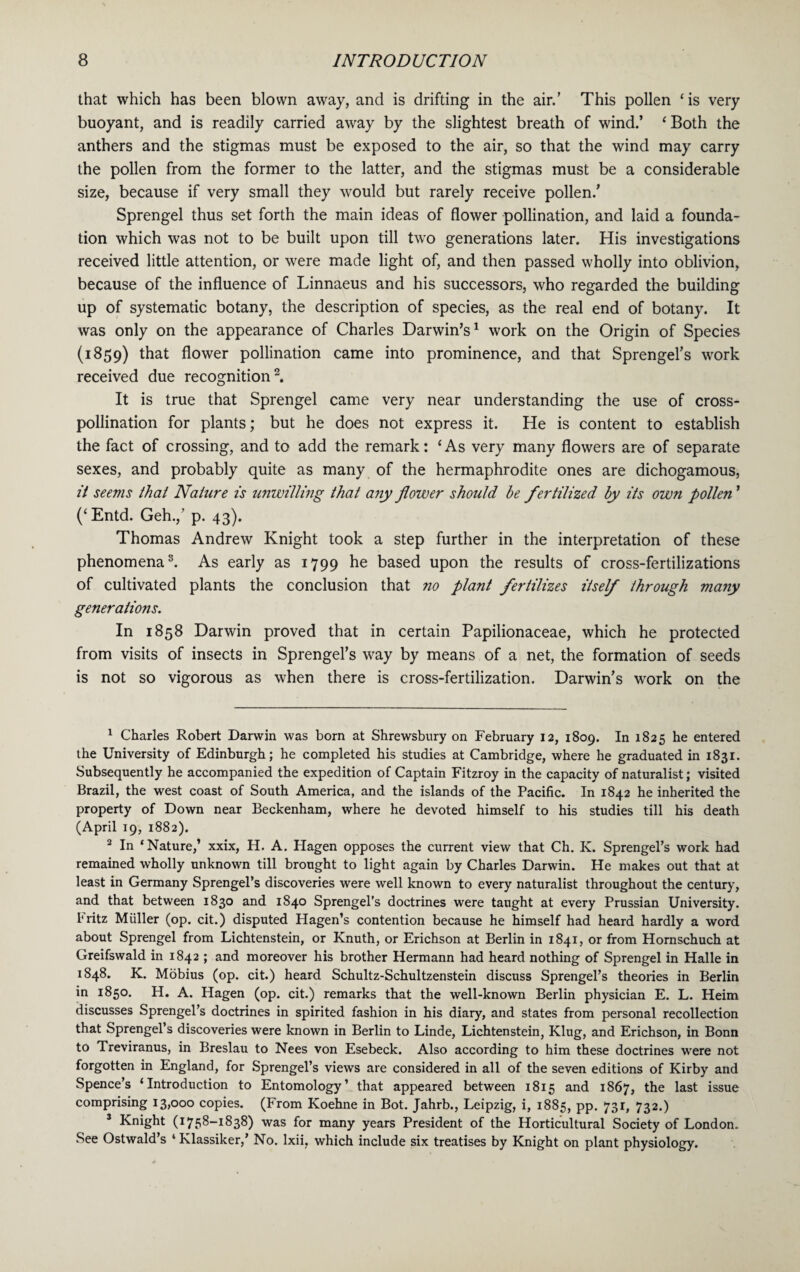 that which has been blown away, and is drifting in the air.’ This pollen ‘is very buoyant, and is readily carried away by the slightest breath of wind.’ ‘Both the anthers and the stigmas must be exposed to the air, so that the wind may carry the pollen from the former to the latter, and the stigmas must be a considerable size, because if very small they would but rarely receive pollen/ Sprengel thus set forth the main ideas of flower pollination, and laid a founda¬ tion which was not to be built upon till two generations later. His investigations received little attention, or were made light of, and then passed wholly into oblivion, because of the influence of Linnaeus and his successors, who regarded the building up of systematic botany, the description of species, as the real end of botany. It was only on the appearance of Charles Darwin’s1 work on the Origin of Species (1859) that flower pollination came into prominence, and that Sprengel’s work received due recognition2 3. It is true that Sprengel came very near understanding the use of cross¬ pollination for plants; but he does not express it. He is content to establish the fact of crossing, and to add the remark: ‘As very many flowers are of separate sexes, and probably quite as many of the hermaphrodite ones are dichogamous, it seems that Nature is unwilling that any flower should he fertilized by its own pollen ’ (‘Entd. Geh.,’ p. 43). Thomas Andrew Knight took a step further in the interpretation of these phenomena8. As early as 1799 he based upon the results of cross-fertilizations of cultivated plants the conclusion that no plant fertilizes itself through many generations. In 1858 Darwin proved that in certain Papilionaceae, which he protected from visits of insects in Sprengel’s way by means of a net, the formation of seeds is not so vigorous as when there is cross-fertilization. Darwin’s work on the 1 Charles Robert Darwin was born at Shrewsbury on February 12, 1809. In 1825 he entered the University of Edinburgh; he completed his studies at Cambridge, where he graduated in 1831. Subsequently he accompanied the expedition of Captain Fitzroy in the capacity of naturalist; visited Brazil, the west coast of South America, and the islands of the Pacific. In 1842 he inherited the property of Down near Beckenham, where he devoted himself to his studies till his death (April 19, 1882). 2 In ‘Nature,’ xxix, H. A. Hagen opposes the current view that Ch. K. Sprengel’s work had remained wholly unknown till brought to light again by Charles Darwin. He makes out that at least in Germany Sprengel’s discoveries were well known to every naturalist throughout the century, and that between 1830 and 1840 Sprengel’s doctrines were taught at every Prussian University. Fritz Muller (op. cit.) disputed Hagen’s contention because he himself had heard hardly a word about Sprengel from Lichtenstein, or Knuth, or Erichson at Berlin in 1841, or from Hornschuch at Greifswald in 1842 ; and moreover his brother Hermann had heard nothing of Sprengel in Halle in 1848. K. Mobius (op. cit.) heard Schultz-Schultzenstein discuss Sprengel’s theories in Berlin in 1850. H. A. Hagen (op. cit.) remarks that the well-known Berlin physician E. L. Heim discusses Sprengel’s doctrines in spirited fashion in his diary, and states from personal recollection that Sprengel’s discoveries were known in Berlin to Linde, Lichtenstein, Klug, and Erichson, in Bonn to Treviranus, in Breslau to Nees von Esebeck. Also according to him these doctrines wrere not forgotten in England, for Sprengel’s views are considered in all of the seven editions of Kirby and Spence’s ‘Introduction to Entomology’ that appeared between 1815 and 1867, the last issue comprising 13,000 copies. (From Koehne in Bot. Jahrb., Leipzig, i, 1885, pp. 731, 732.) 3 Knight (1758-1838) was for many years President of the Horticultural Society of London. See Ostwald’s 4 Klassiker,’ No. Ixii, which include six treatises by Knight on plant physiology.