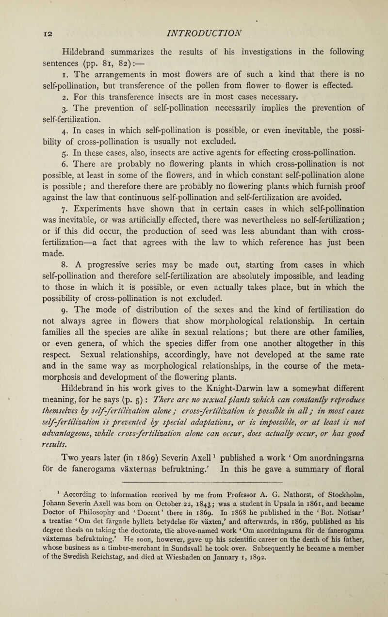 Hildebrand summarizes the results of his investigations in the following sentences (pp. 81, 82):— 1. The arrangements in most flowers are of such a kind that there is no self-pollination, but transference of the pollen from flower to flower is effected. 2. For this transference insects are in most cases necessary. 3. The prevention of self-pollination necessarily implies the prevention of self-fertilization. 4. In cases in which self-pollination is possible, or even inevitable, the possi¬ bility of cross-pollination is usually not excluded. 5. In these cases, also, insects are active agents for effecting cross-pollination. 6. There are probably no flowering plants in which cross-pollination is not possible, at least in some of the flowers, and in which constant self-pollination alone is possible; and therefore there are probably no flowering plants which furnish proof against the law that continuous self-pollination and self-fertilization are avoided. 7. Experiments have shown that in certain cases in which self-pollination was inevitable, or was artificially effected, there was nevertheless no self-fertilization; or if this did occur, the production of seed was less abundant than with cross¬ fertilization—a fact that agrees with the law to which reference has just been made. 8. A progressive series may be made out, starting from cases in which self-pollination and therefore self-fertilization are absolutely impossible, and leading to those in which it is possible, or even actually takes place, but in which the possibility of cross-pollination is not excluded. 9. The mode of distribution of the sexes and the kind of fertilization do not always agree in flowers that show morphological relationship. In certain families all the species are alike in sexual relations; but there are other families, or even genera, of which the species differ from one another altogether in this respect. Sexual relationships, accordingly, have not developed at the same rate and in the same way as morphological relationships, in the course of the meta¬ morphosis and development of the flowering plants. Hildebrand in his work gives to the Knight-Darwin law a somewhat different meaning, for he says (p. 5): There are no sexual plants which can constantly reproduce themselves by self-fertilization alone ; cross fertilization is possible in all; in most cases self-fertilization is prevented by special adaptations, or is impossible, or at least is not advantageous, while cross fertilization alone can occur, does actually occur, or has good results. Two years later (in 1869) Severin Axell1 published a work ‘ Om anordningarna for de fanerogama vaxternas befruktning/ In this he gave a summary of floral 1 According to information received by me from Professor A. G. Nathorst, of Stockholm, Johann Severin Axell was born on October 22, 1843; was a student in Upsala in 1861, and became Doctor of Philosophy and ‘Docent’ there in 1869. In 1868 he published in the ‘ Bot. Notisar’ a treatise ‘ Om det fargade hyllets betydelse for vaxten,’ and afterwards, in 1869, published as his degree thesis on taking the doctorate, the above-named work ‘ Om anordningarna for de fanerogama vaxternas befruktning.’ He soon, however, gave up his scientific career on the death of his father, whose business as a timber-merchant in Sundsvall he took over. Subsequently he became a member of the Swedish Reichstag, and died at Wiesbaden on January 1, 1892.