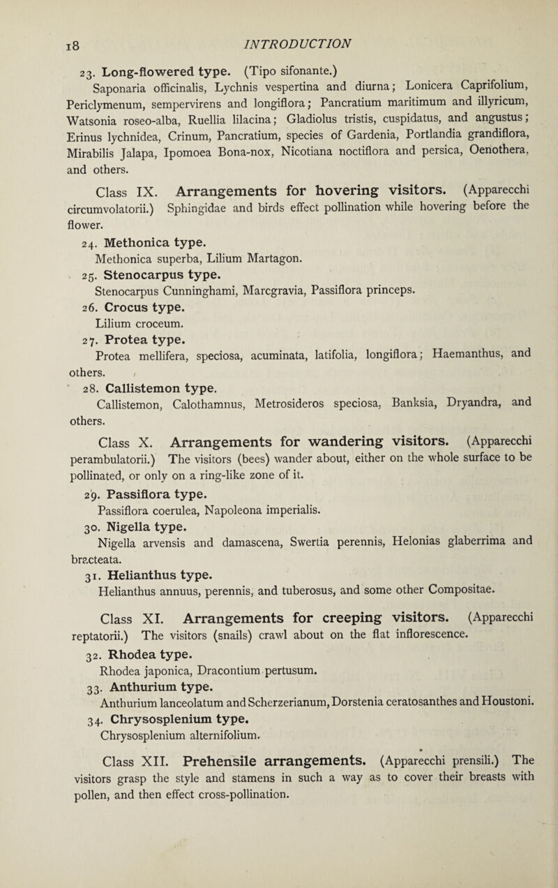 23. Long-flowered type. (Tipo sifonante.) Saponaria officinalis, Lychnis vespertina and diurna; Lonicera Caprifolium, Periclymenum, sempervirens and longiflora; Pancratium maritimum and illyricum, Watsonia roseo-alba, Ruellia lilacina; Gladiolus tristis, cuspidatus, and angustus; Erinus lychnidea, Crinum, Pancratium, species of Gardenia, Portlandia grandiflora, Mirabilis Jalapa, Ipomoea Bona-nox, Nicotiana noctiflora and persica, Oenothera, and others. Class IX. Arrangements for hovering visitors. (Apparecchi circumvolatorii.) Sphingidae and birds effect pollination while hovering before the flower. 24. Methonica type. Methonica superba, Lilium Martagon. 25. Stenocarpus type. Stenocarpus Cunninghami, Marcgravia, Passiflora princeps. 26. Crocus type. Lilium croceum. 27. Protea type. Protea mellifera, speciosa, acuminata, latifolia, longiflora; Haemanthus, and others. / 28. Callistemon type. Callistemon, Calothamnus, Metrosideros speciosa, Banksia, Dryandra, and others. Class X. Arrangements for wandering visitors. (Apparecchi perambulatorii.) The visitors (bees) wander about, either on the whole surface to be pollinated, or only on a ring-like zone of it. 29. Passiflora type. Passiflora coerulea, Napoleona imperialis. 30. Nigella type. Nigella arvensis and damascena, Swertia perennis, Helonias glaberrima and bracteata. 31. Helianthus type. Helianthus annuus, perennis, and tuberosus, and some other Compositae. Class XI. Arrangements for creeping visitors. (Apparecchi reptatorii.) The visitors (snails) crawl about on the flat inflorescence. 32. Rhodea type. Rhodea japonica, Dracontium pertusum. 33. Anthurium type. Anthurium lanceolatum and Scherzerianum, Dorstenia ceratosanthes and Houstoni. 34. Chrysosplenium type. Chrysosplenium alternifolium. » Class XII. Prehensile arrangements. (Apparecchi prensili.) The visitors grasp the style and stamens in such a way as to cover their breasts with pollen, and then effect cross-pollination.