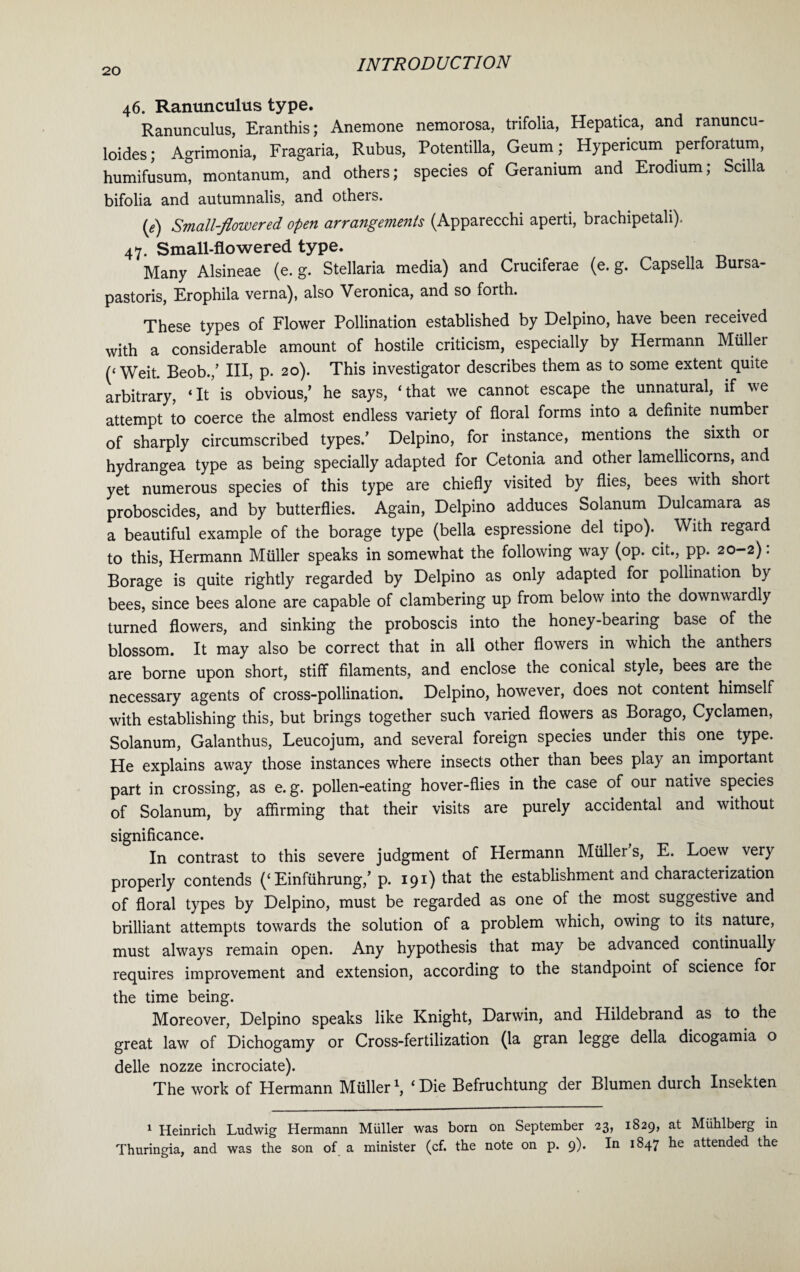 46. Ranunculus type. Ranunculus, Eranthis; Anemone nemorosa, trifolia, Hepatica, and ranuncu- loides; Agrimonia, Fragaria, Rubus, Potentilla, Geum; Hypericum perforatum, humifusum, montanum, and others; species of Geranium and Erodium; Scilla bifolia and autumnalis, and others. (e) Small-flowered open arrangements (Apparecchi aperti, brachipetah). 47. Small-flowered type. Many Alsineae (e. g. Stellaria media) and Cruciferae (e. g. Capsella Bursa- pastoris, Erophila verna), also Veronica, and so forth. These types of Flower Pollination established by Delpino, have been received with a considerable amount of hostile criticism, especially by Hermann Muller (‘Weit. Beob./ Ill, p. 20). This investigator describes them as to some extent quite arbitrary, ‘It is obvious/ he says, ‘that we cannot escape the unnatural, if we attempt to coerce the almost endless variety of floral forms into a definite number of sharply circumscribed types.’ Delpino, for instance, mentions the sixth or hydrangea type as being specially adapted for Cetonia and other lamellicorns, and yet numerous species of this type are chiefly visited by flies, bees with shoit proboscides, and by butterflies. Again, Delpino adduces Solanum Dulcamara as a beautiful example of the borage type (bella espressione del tipo). With regard to this, Hermann Muller speaks in somewhat the following way (op. cit., pp. 20-2): Borage is quite rightly regarded by Delpino as only adapted for pollination by bees, since bees alone are capable of clambering up from below into the downwardly turned flowers, and sinking the proboscis into the honey-bearing base of the blossom. It may also be correct that in all other flowers in which the anthers are borne upon short, stiff filaments, and enclose the conical style, bees are the necessary agents of cross-pollination. Delpino, however, does not content himself with establishing this, but brings together such varied flowers as Borago, Cyclamen, Solanum, Galanthus, Leucojum, and several foreign species under this one type. He explains away those instances where insects other than bees play an important part in crossing, as e. g. pollen-eating hover-flies in the case of our native species of Solanum, by affirming that their visits are purely accidental and without significance. In contrast to this severe judgment of Hermann Mullers, E. Loew very properly contends (‘ Einfiihrung/ p. 191) that the establishment and characterization of floral types by Delpino, must be regarded as one of the most suggestive and brilliant attempts towards the solution of a problem which, owing to its nature, must always remain open. Any hypothesis that may be advanced continually requires improvement and extension, according to the standpoint of science for the time being. Moreover, Delpino speaks like Knight, Darwin, and Hildebrand as to the great law of Dichogamy or Cross-fertilization (la gran legge della dicogamia o delle nozze incrociate). The work of Hermann Muller1, ‘Die Befruchtung der Blumen durch Insekten 1 Heinrich Ludwig Hermann Miiller was born on September 23, 1829, at Muhlberg in Thuringia, and was the son of a minister (cf. the note on p. 9). In 1847 he attended the