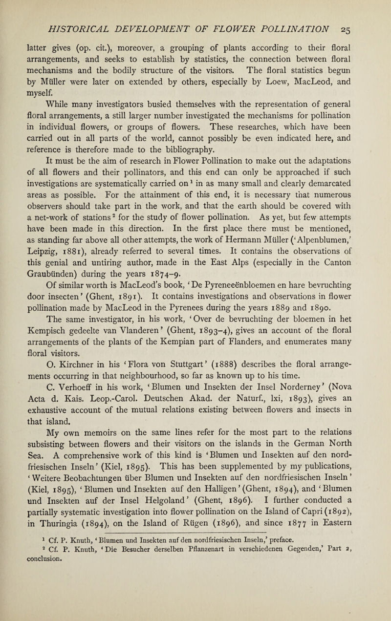 latter gives (op. cit.), moreover, a grouping of plants according to their floral arrangements, and seeks to establish by statistics, the connection between floral mechanisms and the bodily structure of the visitors. The floral statistics begun by Muller were later on extended by others, especially by Loew, MacLeod, and myself. While many investigators busied themselves with the representation of general floral arrangements, a still larger number investigated the mechanisms for pollination in individual flowers, or groups of flowers. These researches, which have been carried out in all parts of the world, cannot possibly be even indicated here, and reference is therefore made to the bibliography. It must be the aim of research in Flower Pollination to make out the adaptations of all flowers and their pollinators, and this end can only be approached if such investigations are systematically carried on1 in as many small and clearly demarcated areas as possible. For the attainment of this end, it is necessary that numerous observers should take part in the work, and that the earth should be covered with a net-work of stations2 for the study of flower pollination. As yet, but few attempts have been made in this direction. In the first place there must be mentioned, as standing far above all other attempts, the work of Hermann Muller (‘ Alpenblumen,’ Leipzig, 1881), already referred to several times. It contains the observations of this genial and untiring author, made in the East Alps (especially in the Canton Graubtinden) during the years 1874-9. Of similar worth is MacLeod’s book, ‘ De Pyreneeenbloemen en hare bevruchting door insecten’ (Ghent, 1891). It contains investigations and observations in flower pollination made by MacLeod in the Pyrenees during the years 1889 and 1890. The same investigator, in his work, ‘ Over de bevruchting der bloemen in het Kempisch gedeelte van Vlanderen’ (Ghent, 1893-4), gives an account of the floral arrangements of the plants of the Kempian part of Flanders, and enumerates many floral visitors. O. Kirchner in his ‘Flora von Stuttgart’ (1888) describes the floral arrange¬ ments occurring in that neighbourhood, so far as known up to his time. C. Verhoeff in his work, ‘Blumen und Insekten der Insel Norderney’ (Nova Acta d. Kais. Leop.-Carol. Deutschen Akad. der Naturf., lxi, 1893), gives an exhaustive account of the mutual relations existing between flowers and insects in that island. My own memoirs on the same lines refer for the most part to the relations subsisting between flowers and their visitors on the islands in the German North Sea. A comprehensive work of this kind is ‘Blumen und Insekten auf den nord- friesischen Inseln’ (Kiel, 1895). This has been supplemented by my publications, ‘ Weitere Beobachtungen fiber Blumen und Insekten auf den nordfriesischen Inseln ’ (Kiel, 1895), ‘Blumen und Insekten auf den Halligen ’ (Ghent, 1894), and ‘Blumen und Insekten auf der Insel Helgoland’ (Ghent, 1896). I further conducted a partially systematic investigation into flower pollination on the Island of Capri (1892), in Thuringia (1894), on the Island of Rfigen (1896), and since 1877 in Eastern 1 Cf. P. Knuth, ‘ Blumen und Insekten auf den nordfriesischen Inseln/ preface. 2 Cf. P. Knuth, ‘ Die Besucher derselben Pflanzenart in verschiedenen Gegenden/ Part 2, conclusion.