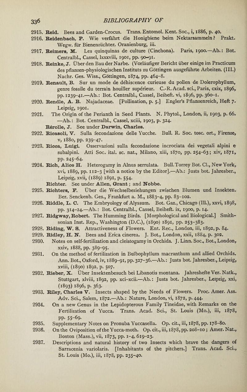 2915. Reid. Bees and Garden-Crocus. Trans. Entomol. Kent. Soc., i, 1886, p. 40. 2916. Reidenbach, P. Wie verfahrt die Honigbiene beim Nektarsammeln ? Prakt. Wegw. fur Bienenziichter, Oranienburg, iii. 2917. Reimers, M. Les quinquinas de culture (Cinchona). Paris, 1900.—Ab.: Bot. Centralbl., Cassel, lxxxviii, 1901, pp. 90-91. 2918. Reinke, J. Ober den Bau der Narbe. (Vorlaufiger Bericht iiber einige im Practicum des pflanzen-physiologischen Instituts zu Gottingen ausgefiihrte Arbeiten. (III.) Nachr. Ges. Wiss., Gottingen, 1874, pp. 464-8. 2919. Renault, B. Sur un mode de dehiscence curieuse du pollen de Dolerophyllum, genre fossile du terrain houiller superieur. C.-R. Acad, sci., Paris, cxix, 1896,, pp. 1239-41.—Ab.: Bot. Centralbl., Cassel, Beiheft. vi, 1896, pp. 360-1. 2920. Rendle, A. B. Najadaceae. [Pollination, p. 5.] Engler’s Pflanzenreich, Heft 7. Leipzig, 1901. 2921. The Origin of the Perianth in Seed Plants. N. Phytol., London, ii, 1903, p. 66. —Ab.: Bot. Centralbl., Cassel, xciii, 1903, p. 324. Rdrolle, J. See under Darwin, Charles. 2922. Ricasoli, V. Sulla fecondazione delle Yucche. Bull. R. Soc. tosc. ort., Firenze, v, 1880, pp. 239-47. 2928. Ricca, Luigi. Osservazioni sulla fecondazione incrociata dei vegetali alpini e subalpini. Atti Soc. ital. sc. nat., Milano, xiii, 1870, pp. 254-63; xiv, 1871, pp. 245-64. 2924. Rich, Alice H. Heterogamy in Alnus serrulata. Bull.Torrey Bot. Cl., New York, xvi, 1889, pp. 112-3 [with a notice by the Editor].—Ab.: Justs bot. Jahresber., Leipzig, xvii, (1889) 1891, p. 554. Richter. See under Allen, Grant; and Nobbe. 2925. Richters, F. Uber die Wechselbeziehungen zwischen Blumen und Insekten. Ber. Senckenb. Ges., Frankfurt a. M., 1883-4, pp. 83-102. 2926. Riddle, L. C. The Embryology of Alyssum. Bot. Gaz., Chicago (Ill.), xxvi, 1898, pp. 314-24.—Ab.: Bot. Centralbl., Cassel, Beiheft. ix, 1900, p. 14. 2927. Ridgway, Robert. The Humming Birds. [Morphological and Biological.] Smith¬ sonian Inst. Rep., Washington (D.C.), (1890) 1891, pp. 253-383. 2928. Riding, W. S. Attractiveness of Flowers. Ent. Rec., London, iii, 1892, p. 84. 2929. Ridley, H. N. Bees and Erica cinerea. J. Bot., London, xxii, 1884, p. 302. 2930. Notes on self-fertilization and cleistogamy in Orchids. J. Linn. Soc., Bot., London, xxiv, 1888, pp. 389-95. 2931. On the method of fertilization in Bulbophyllum macranthum and allied Orchids. Ann. Bot., Oxford, iv, 1889-91, pp. 327-36.—Ab.: Justs bot. Jahresber., Leipzig, xviii, (1890) 1892, p. 507. 2932. Rieber, X. Uber Insektenbesuch bei Libanotis montana. Jahreshefte Ver. Natk., Stuttgart, xlviii, 1892, pp. xci-xcii.—Ab.: Justs bot. Jahresber., Leipzig, xxi, (1893) 1896, p. 363. 2933. Riley, Charles V. Insects shaped by the Needs of Flowers. Proc. Amer. Ass. Adv. Sci., Salem, 1872.—Ab.: Nature, London, vi, 1872, p.444. 2934. On a new Genus in the Lepidopterous Family Tineidae, with Remarks on the Fertilization of Yucca. Trans. Acad. Sci., St. Louis (Mo.), iii, 1878, pp. 55-69. 2935. Supplementary Notes on Pronuba Yuccasella. Op. cit., iii, 1878, pp. 178-80. 2936. On the Oviposition of the Yucca-moth. Op. cit., iii, 1878, pp. 208-10 ; Amer. Nat., Boston (Mass.), vii, 1873, pp. 1-4, 619-23. 2937. Descriptions and natural history of two Insects which brave the dangers of Sarracenia variolaris. [Inhabitants of the pitchers.] Trans. Acad. Sci., St. Louis (Mo.), iii, 1878, pp. 235-40.