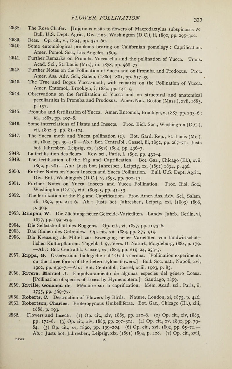 337 2938. The Rose Chafer. [Injurious visits to flowers of Macrodactylus subspinosus F. Bull. U.S. Dept. Agric., Div. Ent., Washington (D.C.), ii, 1890, pp. 295-302. 2939. Bees. Op. cit., vi, 1894, pp. 350-60. 2940. Some entomological problems bearing on Californian pomology : Caprification. Amer. Pomol. Soc., Los Angeles, 1895. 2941. Further Remarks on Pronuba Yuccasella and the pollination of Yucca. Trans. Acad. Sci., St. Louis (Mo.), iii, 1878, pp. 568-73. 2942. Further Notes on the Pollination of Yucca and on Pronuba and Prodoxus. Proc. Amer. Ass. Adv. Sci., Salem, (1880) 1881, pp. 617-39. 2943. The True and Bogus Yucca-moth, with remarks on the Pollination of Yucca. Amer. Entomol., Brooklyn, i, 1880, pp. 141-5. 2944. Observations on the fertilisation of Yucca and on structural and anatomical peculiarities in Pronuba and Prodoxus. Amer. Nat., Boston (Mass.), xvii, 1883, p. 197. 2945. Pronuba and fertilisation of Yucca. Amer. Entomol., Brooklyn, v, 1887, pp. 233-6 ; id., 1887, pp. 107-8. 2946. Some interrelations of Plants and Insects. Proc. Biol. Soc., Washington (D.C.), vii, 1892-3, pp. 81-104. 2947. The Yucca moth and Yucca pollination (1). Bot. Gard. Rep., St. Louis (Mo.), iii, 1892, pp. 99-158.—Ab.: Bot. Centralbl., Cassel, lii, 1892, pp. 267-71 ; Justs bot. Jahresber., Leipzig, xx, (1892) 1894, pp. 496-7. 2948. La fertilisation des fleurs. Rev. sci., Paris, 1, 1892, pp. 431-4. 2949. The fertilisation of the Fig and Caprification. Bot. Gaz., Chicago (Ill.), xvii, 1892, p. 281.—Ab.: J/usts bot. Jahresber., Leipzig, xx, (1892) 1894, p. 496. 2950. Further Notes on Yucca Insects and Yucca Pollination. Bull. U.S. Dept. Agric., Div. Ent., Washington (D.C.), v, 1893, pp. 300-13. 2951. Further Notes on Yucca Insects and Yucca Pollination. Proc. Biol. Soc., Washington (D.C.), viii, 1893-5, PP- 4I_53- 2952. The fertilization of the Fig and Caprification. Proc. Amer. Ass. Adv. Sci., Salem, xli, 1892, pp. 214-6.—Ab.: Justs bot. Jahresber., Leipzig, xxi, (1893) 1896, P- 363- 2953. Rimpau, W. Die Ziichtung neuer Getreide-Varietaten. Landw. Jahrb., Berlin, vi, 1877, pp. 199-233* 2954. Die Selbststerilitat des Roggens. Op. cit., vi, 1877, pp. 1073-6. 2955. Das Bliihen des Getreides. Op. cit., xii, 1883, pp. 875-919. 2956. Die Kreuzung als Mittel zur Erzeugung neuer Varietaten von landwirtschaft- lichen Kulturpflanzen. Tagebl. d. 57. Vers. D. Naturf., Magdeburg, 1884, p. 179. —Ab.: Bot. Centralbl., Cassel, xx, 1884, pp. 219-24, 253-5. 2957. Rippa, G-. Osservazioni biologiche sull’ Oxalis cernua. [Pollination experiments on the three forms of the heterostylous flowers.] Boll. Soc. nat., Napoli, xvi, 1902, pp. 230-7.—Ab.: Bot. Centralbl., Cassel, xciii, 1903, p. 85. 2958. Rivera, Manuel J. Empolvoramiento de algunas especies del genero Loasa. [Pollination of species of Loasa by Hymenoptera.] Santiago, 1899. 2959. Riville, Godeheu de. Mdmoire sur la caprification. Mem. Acad, sci., Paris, ii, 1755, PP- 369-77* 2960. Roberts, C. Destruction of Flowers by Birds. Nature, London, xi, 1875, P- 446. 2961. Robertson, Charles. Proterogynous Umbelliferae. Bot. Gaz., Chicago (Ill.), xiii, 1888, p. 193. 2962. Flowers and Insects. (1) Op. cit., xiv, 1889, pp. 120-6. (2) Op. cit., xiv, 1889, pp. 172-8. (3) Op. cit., xiv, 1889, pp. 297-304. (4) Op. cit., xv, 1890, pp. 79- 84. (5) Op. cit., xv, 1890, pp. 199-204. (6) Op. cit., xvi, 1891, pp. 65-71.— Ab.: Justs bot. Jahresber., Leipzig, xix, (1891) 1894, p. 428. (7) Op. cit., xvii, z DAVIS