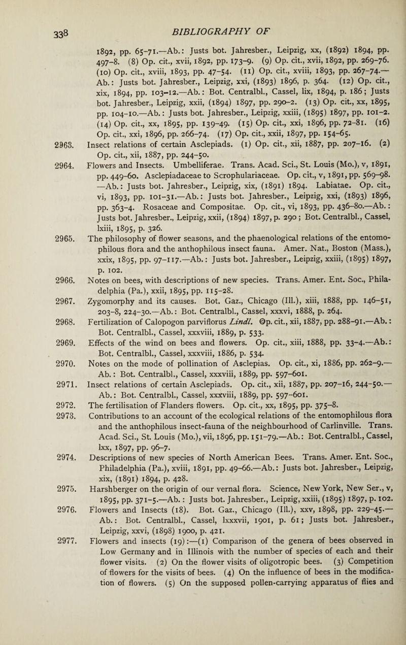 2968. 2964. 2965. 2966. 2967. 2968. 2969. 2970. 2971. 2972. 2973. 2974. 2975. 2976. 2977. BIBLIOGRAPHY OF 1892, pp. 65-71.—Ab.: Justs bot. Jahresber., Leipzig, xx, (1892) 1894, pp. 497-8. (8) Op. cit., xvii, 1892, pp. 173-9. (9) OP- cit., xvii, 1892, pp. 269-76. (10) Op. cit., xviii, 1893, pp. 47~54- (n) Op. cit., xviii, 1893, pp. 267-74.— Ab.: Justs bot. Jahresber., Leipzig, xxi, (1893) 1896, p. 364. (12) Op. cit., xix, 1894, pp. 103-12.—Ab.: Bot. Centralbl., Cassel, lix, 1894, p. 186; Justs bot. Jahresber., Leipzig, xxii, (1894) 1897, pp. 290-2. (13) Op. cit., xx, 1895, pp. 104-10.—Ab.: Justs bot. Jahresber., Leipzig, xxiii, (1895) 1897, pp. 101-2. (14) Op. cit., xx, 1895, pp. 139-49- (15) Op- cit., xxi, 1896, pp. 72-81. (16) Op. cit., xxi, 1896, pp. 266-74. (17) Op. cit., xxii, 1897, pp. 154-65- Insect relations of certain Asclepiads. (1) Op. cit., xii, 1887, pp. 207-16. (2) Op. cit., xii, 1887, pp. 244-50. Flowers and Insects. Umbelliferae. Trans. Acad. Sci., St. Louis (Mo.), v, 1891, pp. 449-60. Asclepiadaceae to Scrophulariaceae. Op. cit., v, 1891, pp. 569-98. —Ab.: Justs bot. Jahresber., Leipzig, xix, (1891) 1894. Labiatae. Op. cit., vi, 1893, pp. 101-31.—Ab.: Justs bot. Jahresber., Leipzig, xxi, (1893) 1896, pp. 363-4. Rosaceae and Compositae. Op. cit., vi, 1893, pp. 436-80.—Ab.: Justs bot. Jahresber., Leipzig, xxii, (1894) 1897, p. 290; Bot. Centralbl., Cassel, Ixiii, 1895, p. 326. The philosophy of flower seasons, and the phaenological relations of the entomo- philous flora and the anthophilous insect fauna. Amer. Nat., Boston (Mass.), xxix, 1895, pp. 97-117.—Ab.: Justs bot. Jahresber., Leipzig, xxiii, (1895) 1897, p. 102. Notes on bees, with descriptions of new species. Trans. Amer. Ent. Soc., Phila¬ delphia (Pa.), xxii, 1895, pp. 115-28. Zygomorphy and its causes. Bot. Gaz., Chicago (Ill.), xiii, 1888, pp. 146-51, 203-8, 224-30.—Ab.: Bot. Centralbl., Cassel, xxxvi, 1888, p. 264. Fertilization of Calopogon parviflorus Lindl. Op. cit., xii, 1887, pp. 288-91.—Ab.: Bot. Centralbl., Cassel, xxxviii, 1889, p. 533. Effects of the wind on bees and flowers. Op. cit., xiii, 1888, pp. 33-4.—Ab.: Bot. Centralbl., Cassel, xxxviii, 1886, p. 534. Notes on the mode of pollination of Asclepias. Op. cit., xi, 1886, pp. 262-9.— Ab.: Bot. Centralbl., Cassel, xxxviii, 1889, pp. 597-601. Insect relations of certain Asclepiads. Op. cit., xii, 1887, pp. 207-16, 244-50.— Ab.: Bot. Centralbl., Cassel, xxxviii, 1889, pp. 597-601. The fertilisation of Flanders flowers. Op. cit., xx, 1895, pp. 375—8. Contributions to an account of the ecological relations of the entomophilous flora and the anthophilous insect-fauna of the neighbourhood of Carlinville. Trans. Acad. Sci., St. Louis (Mo.), vii, 1896, pp. 151-79.—Ab.: Bot.Centralbl., Cassel, lxx, 1897, pp. 96-7. Descriptions of new species of North American Bees. Trans. Amer. Ent. Soc., Philadelphia (Pa.), xviii, 1891, pp. 49-66.—Ab.: Justs bot. Jahresber., Leipzig, xix, (1891) 1894, p. 428. Harshberger on the origin of our vernal flora. Science, New York, New Ser., v, 1895, pp. 371-5.—Ab.: Justs bot. Jahresber., Leipzig, xxiii, (1895) 1897, p. 102. Flowers and Insects (18). Bot. Gaz., Chicago (Ill.), xxv, 1898, pp. 229-45.— Ab.: Bot. Centralbl., Cassel, lxxxvii, 1901, p. 61; Justs bot. Jahresber., Leipzig, xxvi, (1898) 1900, p. 421. Flowers and insects (19):—(1) Comparison of the genera of bees observed in Low Germany and in Illinois with the number of species of each and their flower visits. (2) On the flower visits of oligotropic bees. (3) Competition of flowers for the visits of bees. (4) On the influence of bees in the modifica¬ tion of flowers. (5) On the supposed pollen-carrying apparatus of flies and