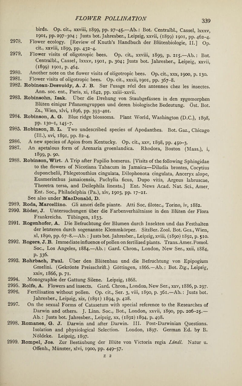339 birds. Op. cit., xxviii, 1899, PP* 27-45.—Ab.: Bot. Centralbl., Cassel, Ixxxv, 1901, pp. 297-304; Justs bot. Jahresber., Leipzig, xxvii, (1899) 1901, pp. 462-4. 2978. Flower ecology. [Review of Knuth’s Handbuch der Bliitenbiologie, II.] Op. cit., xxviii, 1899, PP* 432-4. 2979. Flower visits of oligotropic bees. Op. cit., xxviii, 1899, p. 215.—Ab.: Bot. Centralbl., Cassel, Ixxxv, 1901, p. 304; Justs bot. Jahresber., Leipzig, xxvii, (1899) 1901, p.464. 2980. Another note on the flower visits of oligotropic bees. Op. cit., xxx, 1900, p. 130. 2981. Flower visits of oligotropic bees. Op. cit., xxxii, 1901, pp. 367-8. 2982. Robineau-Desvoidy, A. J. B. Sur l’usage reel des antennes chez les insectes. Ann. soc. ent., Paris, xi, 1842, pp. xxiii-xxvii. 2983. Robinsohn, Isak. Uber die Drehung von Staubgefassen in den zygomorphen Bliiten einiger Pflanzengruppen und deren biologische Bedeutung. Ost. Bot. Zs., Wien, xlvi, 1896, pp. 393-401. 2984. Robinson, A. G. Blue ridge blossoms. Plant World, Washington (D.C.), 1898, pp. 130-1, 145-7. 2985. Robinson, B. L. Two undescribed species of Apodanthes. Bot. Gaz., Chicago (Ill.), xvi, 1891, pp. 82-4. 2986. A new species of Apios from Kentucky. Op. cit., xxv, 1898, pp. 450-3. 2987. An apetalous form of Arenaria groenlandica. Rhodora, Boston (Mass.), i, 1899, p. 90. 2988. Robinson, Wirt. A Trip after Papilio homerus. [Visits of the following Sphingidae to the flowers of Nicotiana Tabacum in Jamaica—Diludia brontes, Cocytius duponchelii, Phlegetonthius cingulata, Dilophonota cingulata, Anceryx alope, Eusmerinthus jamaicensis, Pachylia ficus, Dupo vitis, Argeus labruscae, Theretra tersa, and Deilephila lineata.] Ent. News Acad. Nat. Sci., Amer Ent. Soc., Philadelphia (Pa.), xiv, 1903, pp. 17-21. See also under MacDonald, D. 2989. Roda, Marcellino. Gli amori delle piante. Atti Soc. filotec., Torino, iv, 1882. 2990. Roder, J. Untersuchungen liber die Farbenverhaltnisse in den Bliiten der Flora Frankreichs. Tubingen, 1833. 2991. Rogenhofer, A. Die Befruchtung der Blumen durch Insekten und das Festhalten der letzteren durch sogenannte Klemmkorper. SitzBer. Zool. Bot. Ges., Wien, xl, 1890, pp. 67-8.—Ab.: Justs bot. Jahresber., Leipzig, xviii, (1890) 1892, p. 510. 2992. Rogers, J. B. Immediate influence of pollen on fertilized plants. Trans. Amer. Pomol. Soc., Los Angeles, 1884.—Ab.: Gard. Chron., London, New Ser., xxii, 1884, P* 336. 2993. Rohrbach, Paul, fiber den Bliitenbau und die Befruchtung von Epipogium Gmelini. (Gekronte Preisschrift.) Gottingen, 1866.—Ab.: Bot. Ztg., Leipzig, xxiv, 1866, p. 71. 2994. Monographic der Gattung Silene. Leipzig, 1868. 2995. Rolfe, A. Flowers and insects. Gard. Chron., London, New Ser., xxv, 1886, p. 297. 2996. Fertilisation without pollen. Op. cit., Ser. 3, viii, 1890, p. 361.—Ab.: Justs bot. Jahresber., Leipzig, xix, (1891) 1894, p. 428. 2997. On the sexual Forms of Catasetum with special reference to the Researches of Darwin and others. J. Linn. Soc., Bot., London, xxvii, 1890, pp. 206-25.— Ab.: Justs bot. Jahresber., Leipzig, xx, (1892) 1894, p. 498. 2998. Romanes, G. J. Darwin and after Darwin. III. Post-Darwinian Questions. Isolation and physiological Selection. London, 1897. German Ed. by B. Noldeke. Leipzig, 1897. 2999. Rompel, Jos. Zur Bestaubung der Bllite von Victoria regia Lindl. Natur u. Offenb., Munster, xlvi, 1900, pp. 449-57. z 2