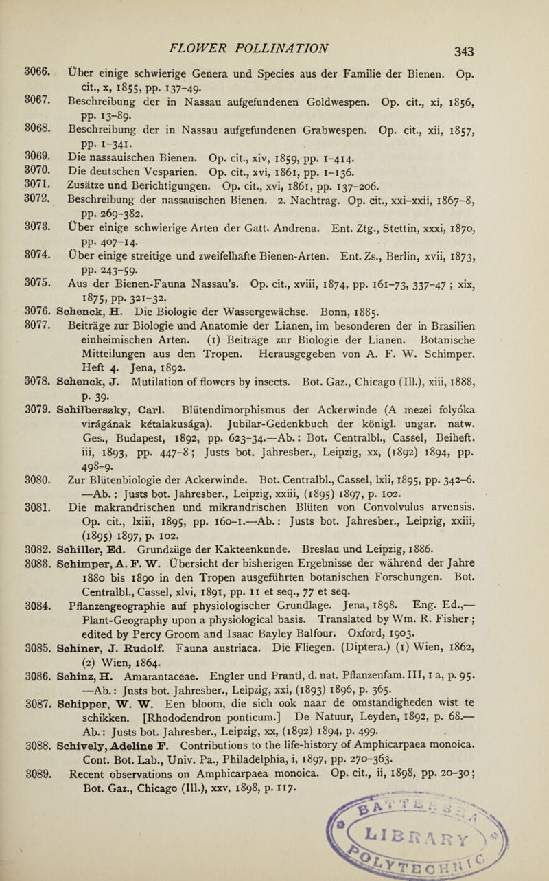 3066. 3067. 3068. 3069. 3070. 3071. 3072. 3073. 3074. 3075. 3076. 3077. 3078. 3079. 3080. 3081. 3082. 3083. 3084. 3085. 3086. 3087. 3088. 3089. 343 t)ber einige schwierige Genera und Species aus der Familie der Bienen. Op. cit., x, 1855, pp. 137-49- Beschreibung der in Nassau aufgefundenen Goldwespen. Op. cit., xi, 1856, pp. 13-89. Beschreibung der in Nassau aufgefundenen Grabwespen. Op. cit., xii, 1857, PP- I-34I- Die nassauischen Bienen. Op. cit., xiv, 1859, pp. 1-414. Die deutschen Vesparien. Op. cit., xvi, 1861, pp. 1-136. Zusatze und Berichtigungen. Op. cit., xvi, 1861, pp. 137-206. Beschreibung der nassauischen Bienen. 2. Nachtrag. Op. cit., xxi-xxii, 1867-8, pp. 269-382. Cber einige schwierige Arten der Gatt. Andrena. Ent. Ztg., Stettin, xxxi, 1870, pp. 407-I4- Uber einige streitige und zweifelhafte Bienen-Arten. Ent. Zs., Berlin, xvii, 1873, pp. 243-59. Aus der Bienen-Fauna Nassau’s. Op. cit., xviii, 1874, pp. 161-73, 337~47 ; xix, ig75,PP- 321-32. Sohenck, H. Die Biologie der Wassergewachse. Bonn, 1885. Beitrage zur Biologie und Anatomie der Lianen, im besonderen der in Brasilien einheimischen Arten. (1) Beitrage zur Biologie der Lianen. Botanische Mitteilungen aus den Tropen. Herausgegeben von A. F. W. Schimper. Heft 4. Jena, 1892. Sohenck, J. Mutilation of flowers by insects. Bot. Gaz., Chicago (Ill.), xiii, 1888, P- 39- Schilberszky, Carl. Bliitendimorphismus der Ackerwinde (A mezei folyoka virdgdnak k6talakusdga). Jubilar-Gedenkbuch der konigl. ungar. natw. Ges., Budapest, 1892, pp. 623-34.—Ab.: Bot. Centralbl., Cassel, Beiheft. iii, 1893, pp. 447-8 ; Justs bot. Jahresber., Leipzig, xx, (1892) 1894, pp. 498-9. Zur Bliitenbiologie der Ackerwinde. Bot. Centralbl., Cassel, lxii, 1895, pp. 342-6. —Ab.: Justs bot. Jahresber., Leipzig, xxiii, (1895) 1897, p. 102. Die makrandrischen und mikrandrischen Bliiten von Convolvulus arvensis. Op. cit., lxiii, 1895, pp. 160-1.—Ab.: Justs bot. Jahresber., Leipzig, xxiii, (1895) 1897, p. 102. Schiller, Ed. Grundziige der Kakteenkunde. Breslau und Leipzig, 1886. Schimper, A. F. W. Ubersicht der bisherigen Ergebnisse der wahrend derjahre 1880 bis 1890 in den Tropen ausgefuhrten botanischen Forschungen. Bot. Centralbl., Cassel, xlvi, 1891, pp. 11 et seq., 77 et seq. Pflanzengeographie auf physiologischer Grundlage. Jena, 1898. Eng. Ed.,— Plant-Geography upon a physiological basis. Translated by Wm. R. Fisher ; edited by Percy Groom and Isaac Bayley Balfour. Oxford, 1903. Schiner, J. Rudolf. Fauna austriaca. Die Fliegen. (Diptera.) (1) Wien, 1862, (2) Wien, 1864. Schinz, H. Amarantaceae. Engler und Prantl, d. nat. Pflanzenfam. Ill, 1 a, p. 95. —Ab.: Justs bot. Jahresber., Leipzig, xxi, (1893) 1896, p. 365. Schipper, W. W. Een bloom, die sich 00k naar de omstandigheden wist te schikken. [Rhododendron ponticum.] De Natuur, Leyden, 1892, p. 68.— Ab.: Justs bot. Jahresber., Leipzig, xx, (1892) 1894, p. 499. Schively, Adeline F. Contributions to the life-history of Amphicarpaea monoica. Cont. Bot. Lab., Univ. Pa., Philadelphia, i, 1897, pp. 270-363. Recent observations on Amphicarpaea monoica. Op. cit., ii, 1898, pp. 20-30; Bot. Gaz., Chicago (Ill.), xxv, 1898, p. 117.