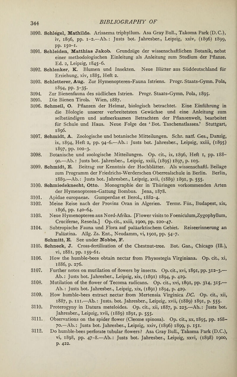 3090. Schlegel, Mathilde. Arisaema triphyllum. Asa Gray Bull., Takoma Park (D.C.), iv, 1896, pp. 1-2.—Ab.: Justs bot. Jahresber., Leipzig, xxiv, (1896) 1899, pp. 150-1. 3091. Schleiden, Matthias Jakob. Grundziige der wissenschaftlichen Botanik, nebst einer methodologischen Einleitung als Anleitung zum Studium der Pflanze. Ed. 2, Leipzig, 1845-6. 3092. Schlenker, K. Blumen und Insekten. Neue Blatter aus Siiddeutschland fur Erziehung, xiv, 1885, Heft 2. 3093. Schletterer, Aug. Zur Hymenopteren-Fauna Istriens. Progr. Staats-Gymn. Pola, 1894, pp. 3-35* 3094. Zur Bienenfauna des siidlichen Istrien. Progr. Staats-Gymn. Pola, 1895. 3095. Die Bienen Tirols. Wien, 1887. 3096. Schmeil, O. Pflanzen der Heimat, biologisch betrachtet. Eine Einfiihrung in die Biologie unserer verbreitetsten Gewachse und eine Anleitung zum selbstandigen und aufmerksamen Betrachten der Pflanzenwelt, bearbeitet fiir Schule und Haus. Neue Folge des ‘Bot. Taschenatlasses.’ Stuttgart, 1896. 3097. Schmidt, A. Zoologische und botanische Mitteilungen. Schr. natf. Ges., Danzig, ix, 1894, Heft 2, pp. 94-6.—Ab.: Justs bot. Jahresber., Leipzig, xxiii, (1895) 1897, pp. 102-3. 3098. Botanische und zoologische Mitteilungen. Op. cit., ix, 1896, Heft I, pp. 188- 90.—Ab.: Justs bot. Jahresber., Leipzig, xxiii, (1895) 1897, p. 103. 3099. Schmidt, E. Beitrag zur Kenntnis der Hochblatter. Als wissenschaftl. Beilage zum Programm der Friedrichs-Werderschen Oberrealschule in Berlin. Berlin, 1889.—Ab.: Justs bot. Jahresber., Leipzig, xvii, (1889) 1891, p. 555. 3100. Schmiedeknecht, Otto. Monographic der in Thiiringen vorkommenden Arten der Hymenopteren-Gattung Bombus. Jena, 1878. 3101. Apidae europaeae. Gumperdae et Berol., 1882-4. 3102. Meine Reise nach der Provinz Oran in Algerien. Termr. Fiiz., Budapest, xix, 1896, pp. 140-64. 3103. Neue Hymenopteren aus Nord-Afrika. [Flower visits to Foeniculum,Zygophyllum, Cruciferae, Reseda.] Op. cit., xxiii, 1900, pp. 220-47. 3104. Subtropische Fauna und Flora auf palaarktischem Gebiet. Reiseerinnerung an Palastina. Allg. Zs. Ent., Neudamm, vi, 1901, pp. 54-7. Schmitt, E. See under Nobbe, F. 3105. Schneck, J. Cross-fertilization of the Chestnut-tree. Bot. Gaz., Chicago (Ill.), vi, 1881, pp. 159-61. 3106. How the humble-bees obtain nectar from Physostegia Virginiana. Op. cit., xi, 1886, p. 276. 3107. Further notes on mutilation of flowers by insects. Op. cit., xvi, 1891, pp. 312-3.— Ab.: Justs bot. Jahresber., Leipzig, xix, (1891) 1894, p. 429. 3108. Mutilation of the flower of Tecoma radicans. Op. cit., xvi, 1891, pp. 314, 315.— Ab.: Justs bot. Jahresber., Leipzig, xix, (1891) 1894, p. 429. 3109. How humble-bees extract nectar from Mertensia Virginica DC. Op. cit., xii, 1887, p. hi.—Ab.: Justs, bot. Jahresber., Leipzig, xvii, (1889) 1891, p. 555. 3110. Proterogyny in Datura meteloides. Op. cit., xii, 1887, p. 223.—Ab.: Justs bot. Jahresber., Leipzig, xvii, (1889) 1891, p. 555. 3111. Observations on the spider flower (Cleome spinosa). Op. cit., xx, 1895, pp. 168- 70.—Ab.: Justs bot. Jahresber., Leipzig, xxiv, (1896) 1899, p. 151. Do humble-bees perforate tubular flowers? Asa Gray Bull., Takoma Park (D.C.), vi, 1898, pp. 47-8.—Ab.: Justs bot. Jahresber., Leipzig, xxvi, (1898) 1900, p. 422. 3112.
