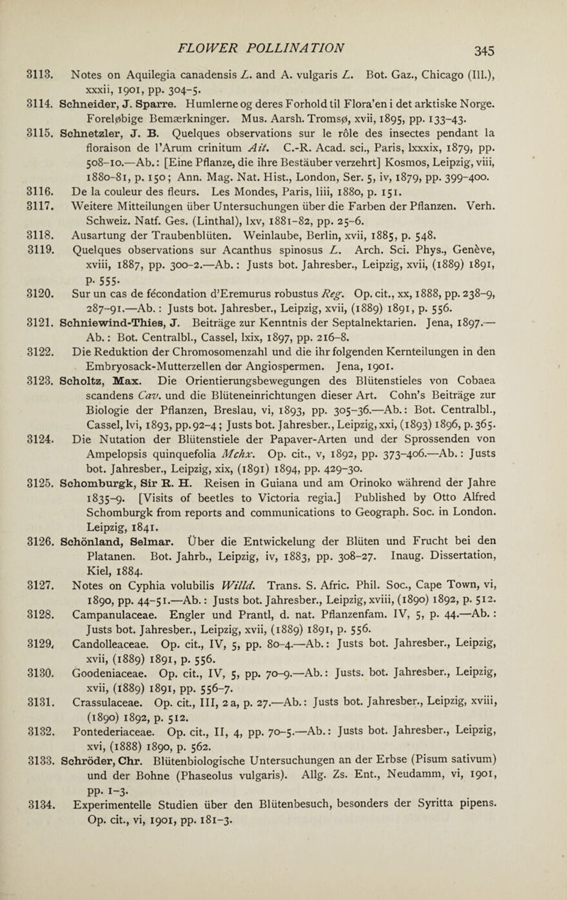 3113. Notes on Aquilegia canadensis Z. and A. vulgaris Z. Bot. Gaz., Chicago (Ill.), xxxii, 1901, pp. 304-5. 3114. Schneider, J. Sparre. Humlerneog deres Forhold til Flora’en i det arktiske Norge. Forelpbige Bemserkninger. Mus. Aarsh. Tromsp, xvii, 1895, pp. 133-43. 3115. Schnetzler, J. B. Quelques observations sur le role des insectes pendant la floraison de l’Arum crinitum Ait. C.-R. Acad, sci., Paris, lxxxix, 1879, pp. 508-10.—Ab.: [Eine Pflanze, die ihre Bestauber verzehrt] Kosmos, Leipzig, viii, 1880-81, p. 150; Ann. Mag. Nat. Hist., London, Ser. 5, iv, 1879, pp. 399-400. 3116. De la couleur des fleurs. Les Mondes, Paris, liii, 1880, p. 151. 3117. Weitere Mitteilungen liber Untersuchungen liber die Farben der Pflanzen. Verh. Schweiz. Natf. Ges. (Linthal), lxv, 1881-82, pp. 25-6. 3118. Ausartung der Traubenblliten. Weinlaube, Berlin, xvii, 1885, p. 548. 3119. Quelques observations sur Acanthus spinosus Z. Arch. Sci. Phys., Geneve, xviii, 1887, pp. 300-2.—Ab.: Justs bot. Jahresber., Leipzig, xvii, (1889) 1891, P- 555- 3120. Sur un cas de fecondation d’Eremurus robustus Reg. Op. cit., xx, 1888, pp. 238-9, 287-91.—Ab.: Justs bot. Jahresber., Leipzig, xvii, (1889) 1891, p. 556. 3121. Schniewind-Thies, J. Beitrage zur Kenntnis der Septalnektarien. Jena, 1897.— Ab.: Bot. Centralbl., Cassel, lxix, 1897, pp. 216-8. 3122. Die Reduktion der Chromosomenzahl und die ihr folgenden Kernteilungen in den Embryosack-Mutterzellen der Angiospermen. Jena, 1901. 3123. Scholtz, Max. Die Orientierungsbewegungen des Bliitenstieles von Cobaea scandens Cav. und die Blliteneinrichtungen dieser Art. Cohn’s Beitrage zur Biologie der Pflanzen, Breslau, vi, 1893, pp. 305-36.—Ab.: Bot. Centralbl., Cassel, lvi, 1893, pp.92-4 ; Justs bot. Jahresber., Leipzig, xxi, (1893) 1896, p.365. 3124. Die Nutation der Bllitenstiele der Papaver-Arten und der Sprossenden von Ampelopsis quinquefolia Mchx. Op. cit., v, 1892, pp. 373-406.—Ab.: Justs bot. Jahresber., Leipzig, xix, (1891) 1894, pp. 429-30. 3125. Sehomburgk, Sir R. H. Reisen in Guiana und am Orinoko wahrend der Jahre 1835-9. [Visits of beetles to Victoria regia.] Published by Otto Alfred Sehomburgk from reports and communications to Geograph. Soc. in London. Leipzig, 1841. 3126. Schonland, Selmar. Uber die Entwickelung der Blliten und Frucht bei den Platanen. Bot. Jahrb., Leipzig, iv, 1883, pp. 308-27. Inaug. Dissertation, Kiel, 1884. 3127. Notes on Cyphia volubilis Willd. Trans. S. Afric. Phil. Soc., Cape Town, vi, 1890, pp. 44-51.—Ab.: Justs bot. Jahresber., Leipzig, xviii, (1890) 1892, p. 512. 3128. Campanulaceae. Engler und Prantl, d. nat. Pflanzenfam. IV, 5, p. 44.—Ab. : Justs bot. Jahresber., Leipzig, xvii, (1889) 1891, p. 556. 3129* Candolleaceae. Op. cit., IV, 5, pp. 80-4.—Ab.: Justs bot. Jahresber., Leipzig, xvii, (1889) 1891, p. 556. 3130. Goodeniaceae. Op. cit., IV, 5, pp. 70-9.—Ab.: Justs, bot. Jahresber., Leipzig, xvii, (1889) 1891, pp. 556-7. 3131. Crassulaceae. Op. cit., Ill, 2a, p. 27.—Ab.: Justs bot. Jahresber., Leipzig, xviii, (1890) 1892, p. 512. 3132. Pontederiaceae. Op. cit., II, 4, pp. 70-5.—Ab.: Justs bot. Jahresber., Leipzig, xvi, (1888) 1890, p. 562. 3133. Schroder, Chr. Bliitenbiologische Untersuchungen an der Erbse (Pisum sativum) und der Bohne (Phaseolus vulgaris). Allg. Zs. Ent., Neudamm, vi, 1901, PP- 1-3- 3134. Experimented Studien liber den Bliitenbesuch, besonders der Syritta pipens. Op. cit., vi, 1901, pp. 181-3.