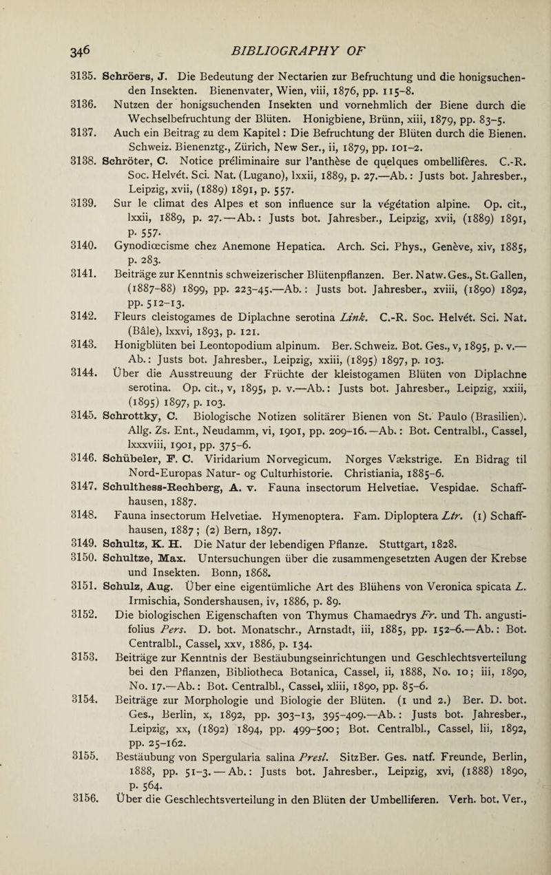 3135. Schroers, J. Die Bedeutung der Nectarien zur Befruchtung und die honigsuchen- den Insekten. Bienenvater, Wien, viii, 1876, pp. 115-8. 3136. Nutzen der honigsuchenden Insekten und vornehmlich der Biene durch die Wechselbefruchtung der Bliiten. Honigbiene, Briinn, xiii, 1879, PP- 83-5. 3137. Auch ein Beitrag zu dem Kapitel: Die Befruchtung der Bliiten durch die Bienen. Schweiz. Bienenztg., Ziirich, New Ser., ii, 1879, PP- 101-2. 3138. Schroter, C. Notice preliminaire sur l’anth&se de quelques ombellif&res. C.-R. Soc. Helvet. Sci. Nat. (Lugano), lxxii, 1889, p. 27.—Ab.: Justs bot. Jahresber., Leipzig, xvii, (1889) 1891, p. 557. 3139. Sur le climat des Alpes et son influence sur la vegetation alpine. Op. cit., lxxii, 1889, p. 27.—Ab.: Justs bot. Jahresber., Leipzig, xvii, (1889) 1891, P- 557- 3140. Gynodicecisme chez Anemone Hepatica. Arch. Sci. Phys,, Geneve, xiv, 1885, p. 283. 3141. Beitrage zur Kenntnis schweizerischer Bliitenpflanzen. Ber. Natw.Ges., St.Gallen, (1887-88) 1899, pp. 223-45.—Ab.: Justs bot. Jahresber., xviii, (1890) 1892, pp. 512-13. 3142. Fleurs cleistogames de Diplachne serotina Link. C.-R. Soc. Helvet. Sci. Nat. (Bale), lxxvi, 1893, p. 121. 3143. Honigbliiten bei Leontopodium alpinum. Ber. Schweiz. Bot. Ges., v, 1895, p. v.— Ab.: Justs bot. Jahresber., Leipzig, xxiii, (1895) 1897, p. 103. 3144. Uber die Ausstreuung der Friichte der kleistogamen Bliiten von Diplachne serotina. Op. cit., v, 1895, P- v-—Ab.: Justs bot. Jahresber., Leipzig, xxiii, (1895) 1897, p. 103. 3145. Schrottky, C. Biologische Notizen solitarer Bienen von St. Paulo (Brasilien). Allg. Zs. Ent., Neudamm, vi, 1901, pp. 209-16.—Ab.: Bot. Centralbl., Cassel, lxxxviii, 1901, pp. 375-6. 3146. Sehiibeler, F. C. Viridarium Norvegicum. Norges Vaskstrige. En Bidrag til Nord-Europas Natur- og Culturhistorie. Christiania, 1885-6. 3147. Schulthess-Rechberg, A. v. Fauna insectorum Helvetiae. Vespidae. Schaff- hausen, 1887. 3148. Fauna insectorum Helvetiae. Hymenoptera. Fam. Diploptera Ltr. (1) Schaff- hausen, 1887; (2) Bern, 1897. 3149. Schultz, K. H. Die Natur der lebendigen Pflanze. Stuttgart, 1828. 3150. Schultze, Max. Untersuchungen iiber die zusammengesetzten Augen der Krebse und Insekten. Bonn, 1868. 3151. Schulz, Aug. Uber eine eigentiimliche Art des Bliihens von Veronica spicata L. Irmischia, Sondershausen, iv, 1886, p. 89. 3152. Die biologischen Eigenschaften von Thymus Chamaedrys Fr. und Th. angusti- folius Pers. D. bot. Monatschr., Arnstadt, iii, 1885, pp. 152-6.—Ab.: Bot. Centralbl., Cassel, xxv, 1886, p. 134. 3153. Beitrage zur Kenntnis der Bestaubungseinrichtungen und Geschlechtsverteilung bei den Pflanzen, Bibliotheca Botanica, Cassel, ii, 1888, No. 10; iii, 1890, No. 17.—Ab.: Bot. Centralbl., Cassel, xliii, 1890, pp. 85-6. 3154. Beitrage zur Morphologie und Biologie der Bliiten. (1 und 2.) Ber. D. bot. Ges., Berlin, x, 1892, pp. 303-13, 395-409.—Ab.: Justs bot. Jahresber., Leipzig, xx, (1892) 1894, pp. 499-500; Bot. Centralbl., Cassel, Iii, 1892, pp. 25-162. 3155. Bestaubung von Spergularia salina Presl. SitzBer. Ges. natf. Freunde, Berlin, 1888, pp. 51-3. — Ab.: Justs bot. Jahresber., Leipzig, xvi, (1888) 1890, p. 564. 3156. Uber die Geschlechtsverteilung in den Bliiten der Umbelliferen. Verh. bot. Ver.,