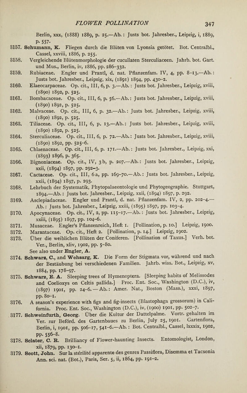 Berlin, xxx, (1888) 1889, p. 25.—Ab.: Justs bot. Jahresber., Leipzig, i, 1889, P- 557- 3157. Schumann, K. Fliegen durch die Bliiten von Lyonsia getotet. Bot. Centralbl., Cassel, xxviii, 1886, p. 255. 3158. Vergleichende Bliitenmorphologie der cucullaten Sterculiaceen. Jahrb. bot. Gart. und Mus., Berlin, iv, 1886, pp. 286-332. 3159. Rubiaceae. Engler und Prantl, d. nat. Pflanzenfam. IV, 4, pp. 8-13.—Ab.: Justs bot. Jahresber., Leipzig, xix, (1891) 1894, pp. 430-2. 3160. Elaeocarpaceae. Op. cit., Ill, 6, p. 3.—Ab.: Justs bot. Jahresber., Leipzig, xviii, (1890) 1892, p. 525. 3161. Bombacaceae. Op. cit., Ill, 6, p. 56.—Ab.: Justs bot. Jahresber., Leipzig, xviii, (1890) 1892, p. 525. 3162. Malvaceae. Op. cit., Ill, 6, p. 32.—Ab.: Justs bot. Jahresber., Leipzig, xviii, (1890) 1892, p. 525. 3163. Tiliaceae. Op. cit., Ill, 6, p. 13.—Ab.: Justs bot. Jahresber., Leipzig, xviii, (1890) 1892, p. 525. 3164. Sterculiaceae. Op. cit., Ill, 6, p. 72.—Ab.: Justs bot. Jahresber., Leipzig, xviii, (1890) 1892, pp. 525-6. 3165. Chlaenaceae. Op. cit., Ill, 6, p. 171.—Ab.: Justs bot. Jahresber., Leipzig, xxi, (1893) 1896, p. 365. 3166. Bignoniaceae. Op. cit., IV, 3 b, p. 207.—Ab.: Justs bot. Jahresber., Leipzig, xxii, (1894) 1897, pp. 292-3. 3167. Cactaceae. Op. cit., Ill, 6 a, pp. 169-70—Ab.: Justs bot. Jahresber., Leipzig, xxii, (1894) 1897, p. 293. 3168. Lehrbuch der Systematik, Phytopalaeontologie und Phytogeographie. Stuttgart, 1894.—Ab.: Justs bot. Jahresber., Leipzig, xxii, (1894) 1897, p. 292. 3169. Asclepiadaceae. Engler und Prantl, d. nat. Pflanzenfam. IV, 2, pp. 202-4.— Ab.: Justs bot. Jahresber., Leipzig, xxiii, (1895) i897, PP- 103-4. 3170. Apocynaceae. Op. cit., IV, 2, pp. 115-17.—Ab.: Justs bot. Jahresber., Leipzig, xxiii, (1895) i897> PP- io4“6- 3171. Musaceae. Engler’s Pflanzenreich, Heft I. [Pollination, p. 10.] Leipzig, 1900. 3172. Marantaceae. Op. cit., Heft 2. [Pollination, p. 14.] Leipzig, 1902. 3173. Uber die weiblichen Bliiten der Coniferen. [Pollination of Taxus.] Verh. bot. Ver., Berlin, xliv, 1902, pp. 5-80. See also under Engler, A. 3174. Schwarz, C., and Wehsarg, K. Die Form der Stigmata vor, wahrend und nach der Bestaubung bei verschiedenen Familien. Jahrb. wiss. Bot., Leipzig, xv, 1884, pp. 178-97. 3175. Schwarz, E. A. Sleeping trees of Hymenoptera. [Sleeping habits of Melissodes and Coelioxys on Celtis pallida.] Proc. Ent. Soc., Washington (D.C.), iv, (1897) 1901, pp. 24-6. — Ab.: Amer. Nat., Boston (Mass.), xxxi, 1897* pp. 80-1. 3176. A season’s experience with figs and fig-insects (Blastophaga grossorum) in Cali¬ fornia. Proc. Ent. Soc., Washington (D.C.), iv, (1900) 1901, pp. 502-7. 3177. Schweinfurth, Georg. Uber die Kultur der Dattelpalme. Vortr. gehalten im Ver. zur Beford. des Gartenbaues zu Berlin, July 25, I901- Gartenflora, Berlin, i, 1901, pp. 506-17, 54*-6-—Ab.: Bot. Centralbl., Cassel, lxxxix, 1902, pp. 556-8. 3178. Sclater, C. R. Brilliancy of Flower-haunting Insects. Entomologist, London, xii, 1879, PP- 130-1- 3179. Scott, John. Sur la st^rilite apparente des genres Passiflora, Disemma et Tacsoma Ann. sci. nat. (Bot.), Paris, Ser. 5, ii, 1864, pp. 191-2.