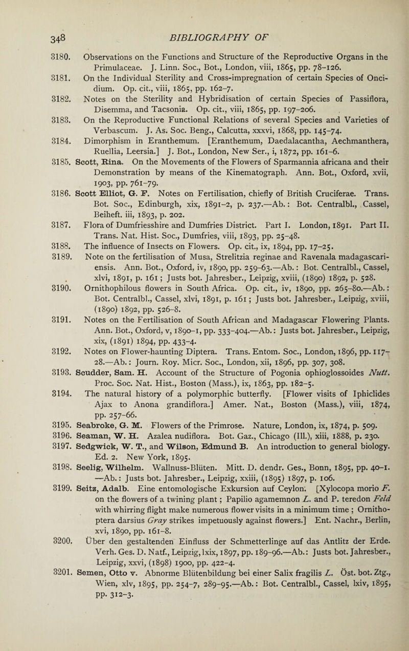 3180. Observations on the Functions and Structure of the Reproductive Organs in the Primulaceae. J. Linn. Soc., Bot., London, viii, 1865, pp. 78-126. 3181. On the Individual Sterility and Cross-impregnation of certain Species of Onci- dium. Op. cit., viii, 1865, pp. 162-7. 3182. Notes on the Sterility and Hybridisation of certain Species of Passiflora, Disemma, and Tacsonia. Op. cit., viii, 1865, pp. 197-206. 3183. On the Reproductive Functional Relations of several Species and Varieties of Verbascum. J. As. Soc. Beng., Calcutta, xxxvi, 1868, pp. 145-74. 3184. Dimorphism in Eranthemum. [Eranthemum, Daedalacantha, Aechmanthera, Ruellia, Leersia.] J. Bot., London, New Ser., i, 1872, pp. 161-6. 3185. Scott, Rina. On the Movements of the Flowers of Sparmannia africana and their Demonstration by means of the Kinematograph. Ann. Bot., Oxford, xvii, 1903, PP- 76i-79- 3186. Scott Elliot, G. F. Notes on Fertilisation, chiefly of British Cruciferae. Trans. Bot. Soc., Edinburgh, xix, 1891-2, p. 237.—Ab.: Bot. Centralbl., Cassel, Beiheft. iii, 1893, p. 202. 3187. Flora of Dumfriesshire and Dumfries District. Part I. London, 1891. Part II. Trans. Nat. Hist. Soc., Dumfries, viii, 1893, pp. 25-48. 3188. The influence of Insects on Flowers. Op. cit., ix, 1894, pp. 17-25. 3189. Note on the fertilisation of Musa, Strelitzia reginae and Ravenala madagascari- ensis. Ann. Bot., Oxford, iv, 1890, pp. 259-63.—Ab.: Bot. Centralbl., Cassel, , xlvi, 1891, p. 161; Justs bot. Jahresber., Leipzig, xviii, (1890) 1892, p. 528. 3190. Ornithophilous flowers in South Africa. Op. cit., iv, 1890, pp. 265-80.—Ab.: Bot. Centralbl., Cassel, xlvi, 1891, p. 161; Justs bot. Jahresber., Leipzig, xviii, (1890) 1892, pp. 526-8. 3191. Notes on the Fertilisation of South African and Madagascar Flowering Plants. Ann. Bot., Oxford, v, 1890-1, pp. 333-404.—Ab.: Justs bot. Jahresber., Leipzig, xix, (1891) 1894, pp. 433-4. 3192. Notes on Flower-haunting Diptera. Trans. Entom. Soc., London, 1896, pp. 117- 28.—Ab.: Journ. Roy. Micr. Soc., London, xii, 1896, pp. 307, 308. 3193. Scudder, Sam. H. Account of the Structure of Pogonia ophioglossoides Nutt. Proc. Soc. Nat. Hist., Boston (Mass.), ix, 1863, pp. 182-5. 3194. The natural history of a polymorphic butterfly. [Flower visits of Iphiclides Ajax to Anona grandiflora.] Amer. Nat., Boston (Mass.), viii, 1874, pp. 257-66. 3195. Seabroke, G. M. Flowers of the Primrose. Nature, London, ix, 1874, P- 5°9- 3196. Seaman, W. H. Azalea nudiflora. Bot. Gaz., Chicago (Ill.), xiii, 1888, p. 230. 3197. Sedgwick, W. T., and Wilson, Edmund 33. An introduction to general biology. Ed. 2. New York, 1895. 3198. Seelig, Wilhelm. Wallnuss-Bliiten. Mitt. D. dendr. Ges., Bonn, 1895, pp. 40-1. —Ab.: Justs bot. Jahresber., Leipzig, xxiii, (1895) ^97, p. 106. 3199. Seitz, Adalb. Eine entomologische Exkursion auf Ceylon. [Xylocopa morio F. on the flowers of a twining plant; Papilio agamemnon L. and P. teredon Feld with whirring flight make numerous flower visits in a minimum time ; Ornitho- ptera darsius Gray strikes impetuously against flowers.] Ent. Nachr., Berlin, xvi, 1890, pp. 161-8. 3200. Uber den gestaltenden Einfluss der Schmetterlinge auf das Antlitz der Erde. Verh. Ges. D. Natf., Leipzig,lxix, 1897, pp. 189-96.—Ab.: Justs bot. Jahresber., Leipzig, xxvi, (1898) 1900, pp. 422-4. 3201. Semen, Otto v. Abnorme Bliitenbildung bei einer Salix fragilis L. Ost. bot. Ztg., Wien, xlv, 1895, pp. 254-7, 289-95.—Ab.: Bot. Centralbl., Cassel, lxiv, 1895, PP- 312-3.