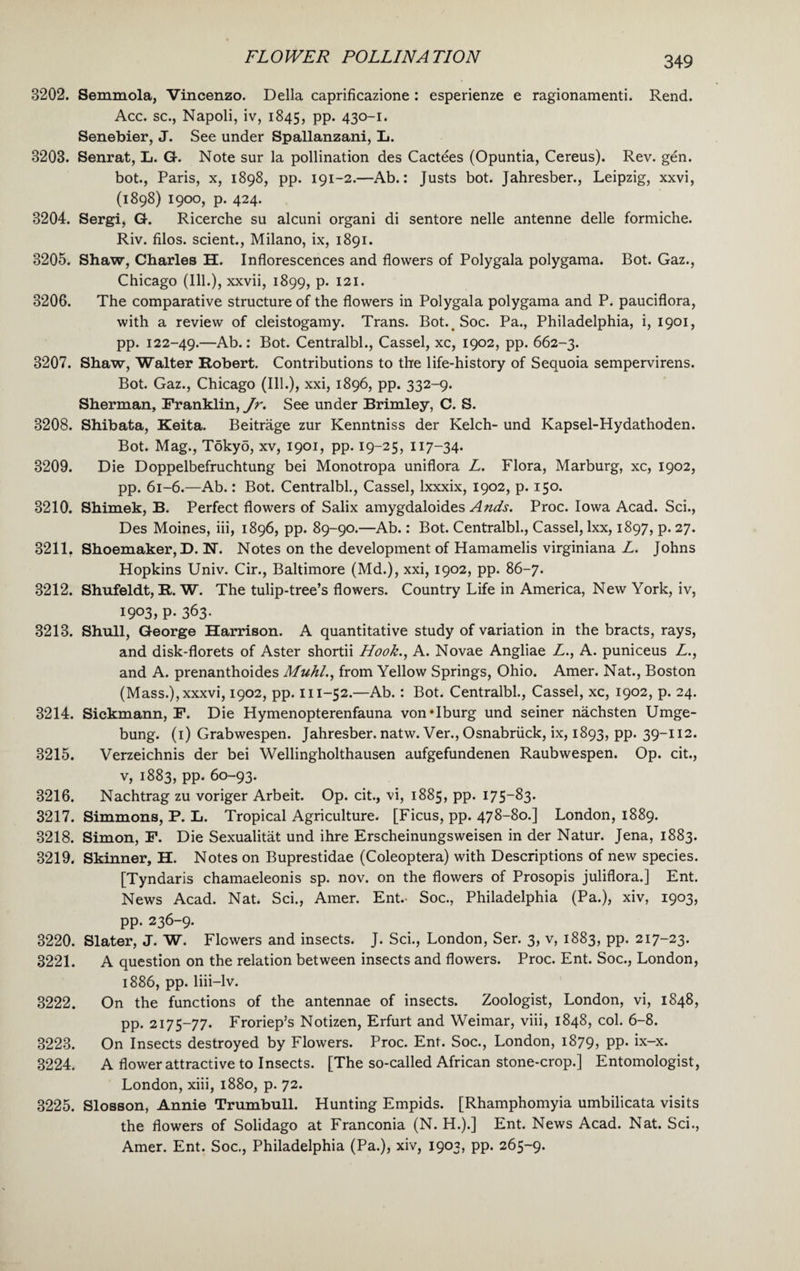 3202. Semmola, Vincenzo. Della caprificazione : esperienze e ragionamenti. Rend. Acc. sc., Napoli, iv, 1845, pp. 430-1. Senebier, J. See under Spallanzani, L. 3203. Senrat, L. G. Note sur la pollination des Cactees (Opuntia, Cereus). Rev. gen. bot., Paris, x, 1898, pp. 191-2.—Ab.: Justs bot. Jahresber., Leipzig, xxvi, (1898) 1900, p. 424. 3204. Sergi, G. Ricerche su alcuni organi di sentore nelle antenne delle formiche. Riv. filos. scient., Milano, ix, 1891. 3205. Shaw, Charles H. Inflorescences and flowers of Polygala polygama. Bot. Gaz., Chicago (Ill.), xxvii, 1899, p. 121. 3206. The comparative structure of the flowers in Polygala polygama and P. pauciflora, with a review of cleistogamy. Trans. Bot. Soc. Pa., Philadelphia, i, 1901, pp. 122-49.—Ab.: Bot. Centralbl., Cassel, xc, 1902, pp. 662-3. 3207. Shaw, Walter Robert. Contributions to the life-history of Sequoia sempervirens. Bot. Gaz., Chicago (Ill.), xxi, 1896, pp. 332-9. Sherman, Franklin, Jr. See under Brimley, C. S. 3208. Shibata, Keita. Beitrage zur Kenntniss der Kelch- und Kapsel-Hydathoden. Bot. Mag., Tokyo, xv, 1901, pp. 19-25, 117-34. 3209. Die Doppelbefruchtung bei Monotropa uniflora L. Flora, Marburg, xc, 1902, pp. 61-6.—Ab.: Bot. Centralbl., Cassel, lxxxix, 1902, p. 150. 3210. Shimek, B. Perfect flowers of Salix amygdaloides Ands. Proc. Iowa Acad. Sci., Des Moines, iii, 1896, pp. 89-90.—Ab.: Bot. Centralbl., Cassel, lxx, 1897, p. 27. 3211. Shoemaker, D. N. Notes on the development of Hamamelis virginiana L. Johns Hopkins Univ. Cir., Baltimore (Md.), xxi, 1902, pp. 86-7. 3212. Shufeldt, R. W. The tulip-tree’s flowers. Country Life in America, New York, iv, I9°3, P- 363- 3213. Shull, George Harrison. A quantitative study of variation in the bracts, rays, and disk-florets of Aster shortii Hook., A. Novae Angliae L., A. puniceus L., and A. prenanthoides Muhl., from Yellow Springs, Ohio. Amer. Nat., Boston (Mass.),xxxvi, 1902, pp. 111-52.—Ab.: Bot. Centralbl., Cassel, xc, 1902, p. 24. 3214. Sickmann, F. Die Hymenopterenfauna von*Iburg und seiner nachsten Umge- bung. (1) Grabwespen. Jahresber. natw. Ver., Osnabriick, ix, 1893, pp. 39-112. 3215. Verzeichnis der bei Wellingholthausen aufgefundenen Raubwespen. Op. cit., v, 1883, pp. 60-93. 3216. Nachtrag zu voriger Arbeit. Op. cit., vi, 1885, pp. 175-83. 3217. Simmons, P. L. Tropical Agriculture. [Ficus, pp. 478-80.] London, 1889. 3218. Simon, F. Die Sexualitat und ihre Erscheinungsweisen in der Natur. Jena, 1883. 3219. Skinner, H. Notes on Buprestidae (Coleoptera) with Descriptions of new species. [Tyndaris chamaeleonis sp. nov. on the flowers of Prosopis juliflora.] Ent. News Acad. Nat. Sci., Amer. Ent.- Soc., Philadelphia (Pa.), xiv, 1903, pp. 236-9. 3220. Slater, J. W. Flowers and insects. J. Sci., London, Ser. 3, v, 1883, pp. 217-23. 3221. A question on the relation between insects and flowers. Proc. Ent. Soc., London, 1886, pp. liii-lv. 3222. On the functions of the antennae of insects. Zoologist, London, vi, 1848, pp. 2175-77. Froriep’s Notizen, Erfurt and Weimar, viii, 1848, col. 6-8. 3223. On Insects destroyed by Flowers. Proc. Ent. Soc., London, 1879, pp. ix-x. 3224. A flower attractive to Insects. [The so-called African stone-crop.] Entomologist, London, xiii, 1880, p. 72. 3225. Slosson, Annie Trumbull. Hunting Empids. [Rhamphomyia umbilicata visits the flowers of Solidago at Franconia (N. H.).] Ent. News Acad. Nat. Sci., Amer. Ent. Soc., Philadelphia (Pa.), xiv, 1903, pp. 265-9.