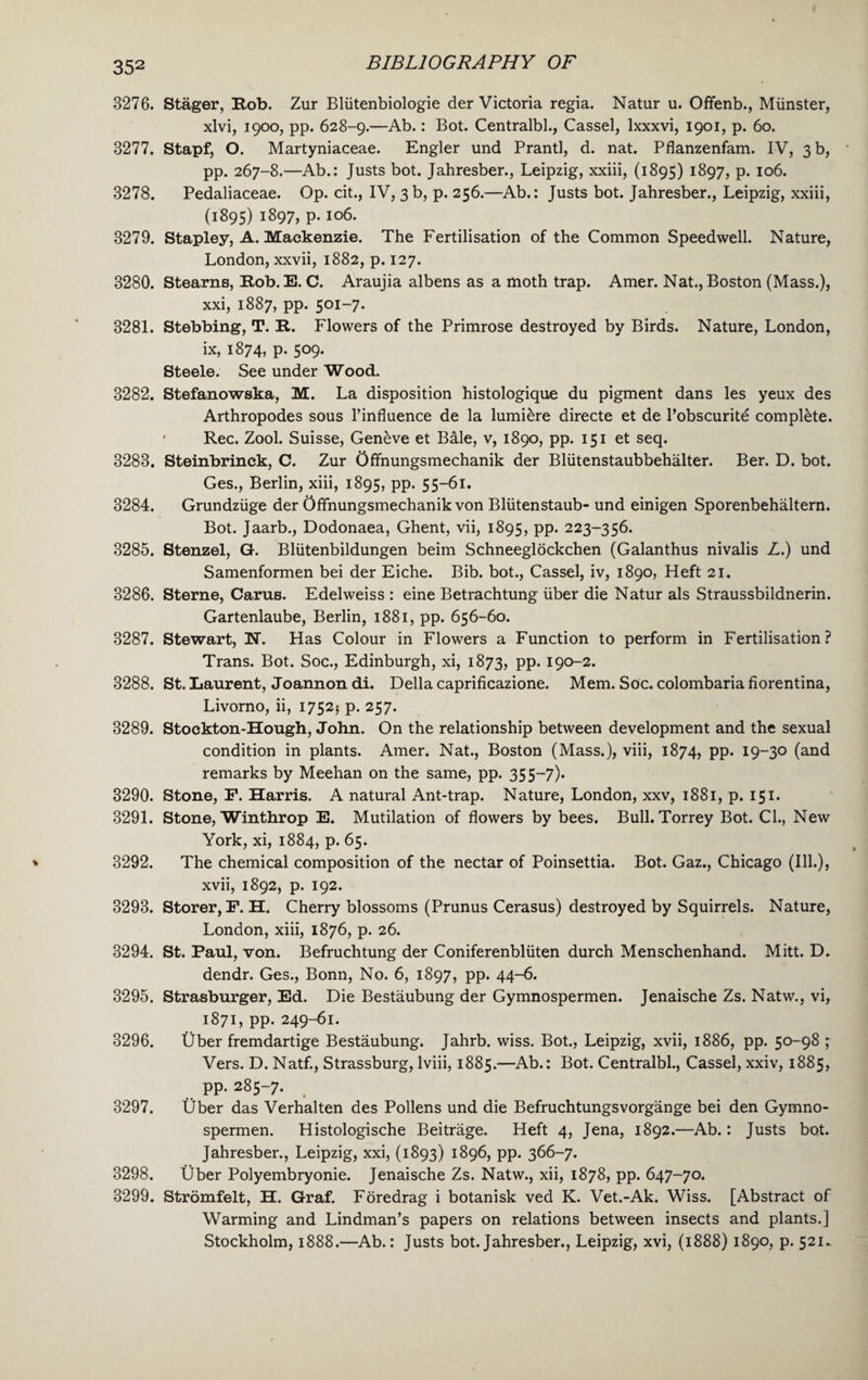 3276. Stager, Rob. Zur Bliitenbiologie der Victoria regia. Natur u. Offenb., Miinster, xlvi, 1900, pp. 628-9.—Ab.: Bot. Centralbl., Cassel, lxxxvi, 1901, p. 60. 3277. Stapf, O. Martyniaceae. Engler und Prantl, d. nat. Pflanzenfam. IV, 3 b, pp. 267-8.—Ab.: Justs bot. Jahresber., Leipzig, xxiii, (1895) 1897, p. 106. 3278. Pedaliaceae. Op. cit., IV, 3 b, p. 256.—Ab.: Justs bot. Jahresber., Leipzig, xxiii, (1895) i897> P- io6* 3279. Stapley, A. Mackenzie. The Fertilisation of the Common Speedwell. Nature, London, xxvii, 1882, p. 127. 3280. Stearns, Rob. E. C. Araujia albens as a moth trap. Amer. Nat., Boston (Mass.), xxi, 1887, pp. 501-7. 3281. Stebbing, T. R. Flowers of the Primrose destroyed by Birds. Nature, London, ix, 1874, p. 509. Steele. See under Wood. 3282. Stefanowska, M. La disposition histologique du pigment dans les yeux des Arthropodes sous l’influence de la lumiere directe et de Pobscurite complete. * Rec. Zool. Suisse, Geneve et Bile, v, 1890, pp. 151 et seq. 3283. Steinbrinck, C. Zur Offnungsmechanik der Bliitenstaubbehalter. Ber. D. bot. Ges., Berlin, xiii, 1895, pp. 55-61. 3284. Grundziige der Offnungsmechanik von Bliitenstaub- und einigen Sporenbehaltern. Bot. Jaarb., Dodonaea, Ghent, vii, 1895, pp. 223-356. 3285. Stenzel, G. Bliitenbildungen beim Schneeglockchen (Galanthus nivalis L.) und Samenformen bei der Eiche. Bib. bot., Cassel, iv, 1890, Heft 21. 3286. Sterne, Cams. Edelweiss : eine Betrachtung liber die Natur als Straussbildnerin. Gartenlaube, Berlin, 1881, pp. 656-60. 3287. Stewart, ET. Has Colour in Flowers a Function to perform in Fertilisation? Trans. Bot. Soc., Edinburgh, xi, 1873, pp. 190-2. 3288. St. Laurent, Joannon di. Della caprificazione. Mem. Soc. colombaria fiorentina, Livorno, ii, 17525 p. 257. 3289. Stockton-Hough, John. On the relationship between development and the sexual condition in plants. Amer. Nat., Boston (Mass.), viii, 1874, pp. 19-30 (and remarks by Meehan on the same, pp. 35 5—7). 3290. Stone, P. Harris. A natural Ant-trap. Nature, London, xxv, 1881, p. 151. 3291. Stone, Winthrop E. Mutilation of flowers by bees. Bull. Torrey Bot. Cl., New York, xi, 1884, p. 65. 3292. The chemical composition of the nectar of Poinsettia. Bot. Gaz., Chicago (Ill.), xvii, 1892, p. 192. 3293. Storer, P. H. Cherry blossoms (Prunus Cerasus) destroyed by Squirrels. Nature, London, xiii, 1876, p. 26. 3294. St. Paul, von. Befruchtung der Coniferenbliiten durch Menschenhand. Mitt. D. dendr. Ges., Bonn, No. 6, 1897, pp. 44-6. 3295. Strasburger, Ed. Die Bestaubung der Gymnospermen. Jenaische Zs. Natw., vi, 1871, pp. 249-61. 3296. Uber fremdartige Bestaubung. Jahrb. wiss. Bot., Leipzig, xvii, 1886, pp. 50-98 ; Vers. D. Natf., Strassburg, lviii, 1885.—Ab.: Bot. Centralbl., Cassel, xxiv, 1885, pp. 285-7. 3297. Uber das Verhalten des Pollens und die Befruchtungsvorgange bei den Gymno¬ spermen. Histologische Beitrage. Heft 4, Jena, 1892.—Ab.: Justs bot. Jahresber., Leipzig, xxi, (1893) 1896, pp. 366-7. 3298. Uber Polyembryonie. Jenaische Zs. Natw., xii, 1878, pp. 647-70. 3299. Stromfelt, H. Graf. Foredrag i botanisk ved K. Vet.-Ak. Wiss. [Abstract of Warming and Lindman’s papers on relations between insects and plants.] Stockholm, 1888.—Ab.: Justs bot. Jahresber., Leipzig, xvi, (1888) 1890, p. 521.