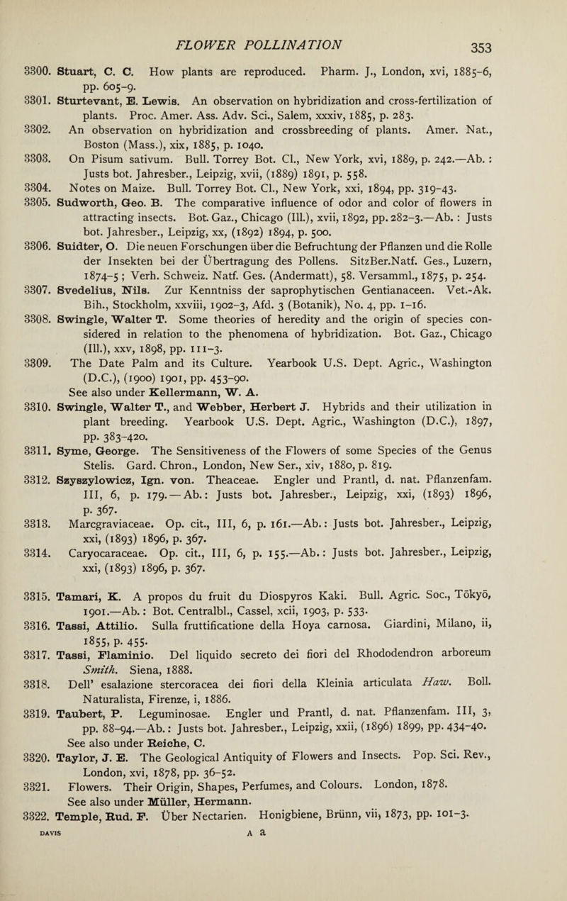 3300. Stuart, C. C. How plants are reproduced. Pharm. J., London, xvi, 1885-6, pp. 605-9. 3301. Sturtevant, E. Lewis. An observation on hybridization and cross-fertilization of plants. Proc. Amer. Ass. Adv. Sci., Salem, xxxiv, 1885, p. 283. 3302. An observation on hybridization and crossbreeding of plants. Amer. Nat., Boston (Mass.), xix, 1885, p. 1040. 3303. On Pisum sativum. Bull. Torrey Bot. Cl., New York, xvi, 1889, p. 242.—Ab. : Justs bot. Jahresber., Leipzig, xvii, (1889) 1891, p. 558. 3304. Notes on Maize. Bull. Torrey Bot. Cl., New York, xxi, 1894, pp. 319-43. 3305. Sudworth, Geo. B. The comparative influence of odor and color of flowers in attracting insects. Bot. Gaz., Chicago (Ill.), xvii, 1892, pp. 282-3.—Ab. : Justs bot. Jahresber., Leipzig, xx, (1892) 1894, p. 500. 3306. Suidter, O. Die neuen Forschungen iiber die Befruchtung der Pflanzen und die Rolle der Insekten bei der Ubertragung des Pollens. SitzBer.Natf. Ges., Luzern, 1874-5 ; Verh. Schweiz. Natf. Ges. (Andermatt), 58. Versamml., 1875, P- 254- 3307. Svedelius, Nils. Zur Kenntniss der saprophytischen Gentianaceen. Vet.-Ak. Bih., Stockholm, xxviii, 1902-3, Afd. 3 (Botanik), No. 4, pp. 1-16. 3308. Swingle, Walter T. Some theories of heredity and the origin of species con¬ sidered in relation to the phenomena of hybridization. Bot. Gaz., Chicago (Ill.), xxv, 1898, pp. 111-3. 3309. The Date Palm and its Culture. Yearbook U.S. Dept. Agric., Washington (D.C.), (1900) 1901, pp. 453-9°* See also under Kellermann, W. A. 3310. Swingle, Walter T., and Webber, Herbert J. Hybrids and their utilization in plant breeding. Yearbook U.S. Dept. Agric., Washington (D.C.), 1897, pp. 383-420. 3311. Syme, George. The Sensitiveness of the Flowers of some Species of the Genus Stelis. Gard. Chron., London, New Ser., xiv, 1880, p. 819. 3312. Szyszylowicz, Ign. von. Theaceae. Engler und Prantl, d. nat. Pflanzenfam. Ill, 6, p. 179. — Ab.: Justs bot. Jahresber., Leipzig, xxi, (1893) 1896, P- 367- 3313. Marcgraviaceae. Op. cit., Ill, 6, p. 161.—Ab.: Justs bot. Jahresber., Leipzig, xxi, (1893) 1896, p. 367. 3314. Caryocaraceae. Op. cit., Ill, 6, p. 155.—Ab.: Justs bot. Jahresber., Leipzig, xxi, (1893) 1896, p. 367. 3315. Tamari, K. A propos du fruit du Diospyros Kaki. Bull. Agric. Soc., Tokyd, 1901.—Ab.: Bot. Centralbl., Cassel, xcii, 1903, p. 533. 3316. Tassi, Attilio. Sulla fruttificatione della Hoya carnosa. Giardini, Milano, ii, 1855, P-455- 3317. Tassi, Flaminio. Del liquido secreto dei fiori del Rhododendron arboreum Smith. Siena, 1888. 3318. Dell’ esalazione stercoracea dei fiori della Kleinia articulata Haw. Boll. Naturalista, Firenze, i, 1886. 3319. Taubert, P. Leguminosae. Engler und Prantl, d. nat. Pflanzenfam. Ill, 3, pp. 88-94.—Ab.: Justs bot. Jahresber., Leipzig, xxii, (1896) 1899, PP- 434~4°- See also under Reiche, C. 3320. Taylor, J. E. The Geological Antiquity of Flowers and Insects. Pop. Sci. Rev., London, xvi, 1878, pp. 36-52. 3321. Flowers. Their Origin, Shapes, Perfumes, and Colours. London, 1878. See also under Muller, Hermann. 3322. Temple, Rud. P. Uber Nectarien. Honigbiene, Briinn, vii> 1873, pp. 101-3. a a DAVIS