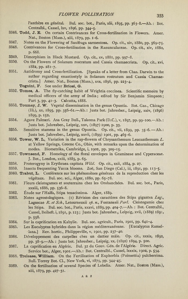 l’anth&re en general. Bui. soc. bot., Paris, xlii, 1895, pp. 363-8.—Ab.: Bot. Centralbl., Cassel, lxv, 1896, pp. 344-5. 8846, Todd, J. E. On certain Contrivances for Cross-fertilisation in Flowers. Amer. Nat., Boston (Mass.), xiii, 1879, pp. 1-6. Notes on the Flowering of Saxifraga sarmentosa. Op. cit., xiv, 1880, pp. 569-75. Contrivances for Cross-fertilisation in the Ranunculaceae. Op. cit., xiv, 1880, p. 668. Dimorphism in Black Mustard. Op. cit., xv, 1881, pp. 997-8. On the Flowers of Solanum rostratum and Cassia chamaecrista. Op. cit., xvi, 1882, pp. 281-7. Antidromy and Cross-fertilization. [Speaks of a letter from Chas. Darwin to the author regarding enantiostyly in Solanum rostratum and Cassia Chamae¬ crista.] Amer. Nat., Boston (Mass.), xxx, 1896, pp. 223-4. Tognini, F. See under Briosi, G. 3852. Tomes, A. The fly-catching habit of Wrightia coccinea. Scientific memoirs by medical officers of the army of India; edited by Sir Benjamin Simpson; Part 3, pp. 41-3. Calcutta, 1888. 3353. Tourney, J. W. Vegetal dissemination in the genus Opuntia. Bot. Gaz., Chicago (Ill.), xx, 1895, pp. 356-61.—Ab.: Justs bot. Jahresber., Leipzig, xxiv, (1896) 1899, p. 152. 3354. Agave Palmeri. Asa Gray Bull., Takoma Park (D.C.), v, 1897, pp. 99-100.—Ab.: Justs bot. Jahresber., Leipzig, xxv, (1897) 1900, p. 33. 3355. Sensitive stamens in the genus Opuntia. Op. cit., vii, 1899, pp. 35-6. — Ab.: Justs bot. Jahresber., Leipzig, xxvii, (1899) 1901, pp. 465-6. 3356. Tower, W. Ii* Variation in the ray-flowers of Chrysanthemum Leucanthemum L. at Yellow Springs, Greene Co., Ohio, with remarks upon the determination of modes. Biometrika, Cambridge, i, 1902, pp. 309-15. 3357. Townsend, F. Homology of the floral envelopes in Gramineae and Cyperaceae. J. Bot., London, xxiii, 1885, p. 65. 3358. Proterogyny in Erythraea capitata Wild. Op. cit., xxii, 1884, p. 27. 3359. Insects frequenting Yucca blooms. Zoe, San Diego (Cal.), iii, 1891, pp. 113—5. 3360. Trabut, L. Conference sur les phenomdnes generaux de la reproduction chez les vegdtaux. Bui. soc. sci., Alger, 1880, pp. 65-78. Fleurs cleistogames et souterrains chez les Orobanchdes. Bui. soc. bot., Paris, xxxiii, 1886, pp. 536-8. Etude sur l’Halfa, Stipa tenacissima. Alger, 1889. Notes agrostologiques. (1) Revision des caracteres des Stipa gigantea Lag., Lagascae R. et Sch., Letourneuxii sp. n., Fontanesii Pari. Cleistogamie chez les Stipa. Bui. soc. bot., Paris, xxxvi, 1889, pp. 404-7.—Ab.: Bot. Centralbl., Cassel, Beiheft. i, 1891, p. 123 ; Justs bot. Jahresber., Leipzig, xvii, (1889) 1891, p. 558. Sur la caprification en Kabylie. Bui. soc. agricult., Paris, 1901, pp. 641-4. Les Eucalyptus hybrides dans la rdgion mediterraneenne. [Eucalyptus Ramel- lana.] Rev. hortic., Philippeville, v, 1901, pp. 237-40. Ddveloppement des carpelles chez un dattier male. Op. cit., xxxix, 1892, pp. 38-9.—Ab.: Justs bot. Jahresber., Leipzig, xx, (1892) 1894, p. 500. La caprification en Algerie. Bui. 32 du Gouv. Gdn. de l’Algdrie. Direct. Agric. Service bot., Alger, 1901.—Ab.: Bot. Centralbl., Cassel, lxxxix, 1902, p. 534. 3368. Trelease, William. On the Fertilization of Euphorbia (Poinsettia) pulcherrima. Bull. Torrey Bot. Cl., New York, vi, 1879, PP- 344~45- 3369. On the fertilisation of several Species of Lobelia. Amer. Nat., Boston (Mass.), xiii, 1879, pp. 427-31. 3361. 3362. 3363. 3364. 3365. 3366. 3367. 3347. 3348. 3349. 3350. 3351. a a 2