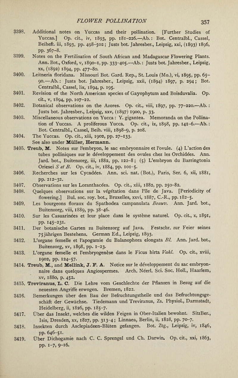 3398. Additional notes on Yuccas and their pollination. [Further Studies of Yuccas.] Op. cit., iv, 1893, pp. 181-226.—Ab.: Bot. Centralbl., Cassel, Beiheft. iii, 1893, pp. 498-502; Justs bot. Jahresber., Leipzig, xxi, (1893) 1896, pp. 367-8. 3399. Notes on the Fertilisation of South African and Madagascar Flowering Plants. Ann. Bot., Oxford, v, 1890-1, pp. 333-405.—Ab.: Justs bot. Jahresber., Leipzig, xx, (1892) 1894, pp. 477-80. 3400. Leitneria floridana. Missouri Bot. Gard. Rep., St. Louis (Mo.), vi, 1895, pp. 65- 90.—Ab.: Justs bot. Jahresber., Leipzig, xxii, (1894) 1897, p. 294; Bot. Centralbl., Cassel, lix, 1894, p. 195. 3401. Revision of the North American species of Gayophytum and Boisduvalia. Op. cit., v, 1894, pp. 107-22. 3402. Botanical observations on the Azores. Op. cit., viii, 1897, pp. 77-220.—Ab. : Justs bot. Jahresber., Leipzig, xxv, (1897) 1900, p. 33. 3403. Miscellaneous observations on Yucca : Y. gigantea. Memoranda on the Pollina¬ tion of Yuccas. A proliferous Yucca. Op. cit., ix, 1898, pp. 141-6.—Ab.: Bot. Centralbl., Cassel, Beih. viii, 1898-9, p. 208. 3404. The Yuccas. Op. cit., xiii, 1902, pp. 27-133. See also under Muller, Hermann. 3405. Treub, M. Notes sur l’embryon, le sac embryonnaire et 1’ovule. (4) L’actiondes tubes polliniques sur le developpement des ovules chez les Orchiddes. Ann. Jard. bot., Buitenzorg, iii, 1882, pp. 122-8; (5) L’embryon du Barringtonia Oriesei S et B. Op. cit., iv, 1884, pp. 101-5. 3406. Recherches sur les Cycadees. Ann. sci. nat. (Bot.), Paris, Ser. 6, xii, 1881, pp. 212-32. 3407. Observations sur les Loranthacdes. Op. cit., xiii, 1882, pp. 250-82. 3408. Quelques observations sur la vdgdtation dans l’ile de Java. [Periodicity of flowering.] Bui. soc. roy. bot., Bruxelles, xxvi, 1887, C.-R., pp. 182-5. 3409. Les bourgeons floraux du Spathodea campanulata Beauv. Ann. Jard. bot., Buitenzorg, viii, 1889, pp. 38-46. 3410. Sur les Casuarindes et leur place dans le systdme naturel. Op. cit., x, 1891, pp. I45-23I- 3411. Der botanische Garten zu Buitenzorg auf Java. Festschr. zur Feier seines 75jahrigen Bestehens. German Ed., Leipzig, 1893. 3412. L’organe femelle et l’apogamie du Balanophora elongata Bl. Ann. Jard. bot., Buitenzorg, xv, 1898, pp. 1-23. 3413. L’organe femelle et l’embryogendse dans le Ficus hirta Vahl. Op. cit., xviii, 1902, pp. 124-57. 3414. Treub, M., and Mellink, J. F. A. Notice sur le developpement du sac embryon¬ naire dans quelques Angiospermes. Arch. Nderl. Sci. Soc. Holl., Haarlem, xv, 1880, p. 452. 3415. Treviranus, L. C. Die Lehre vom Geschlechte der Pflanzen in Bezug auf die neuesten Angriffe erwogen. Bremen, 1822. 3416. Bemerkungen iiber den Bau der Befruchtungstheile und das Befruchtungsge- schaft der Gewachse. Tiedemann und Treviranus, Zs. Physiol., Darmstadt, Heidelberg, ii, 1826, pp. 185-7. 3417. Uber das Insekt, welches die wilden Feigen in Ober-Italien bewohnt. SitzBer., Isis, Dresden, xx, 1827, pp. 313-4; Linnaea, Berlin, ii, 1828, pp. 70-7. 3418. Insekten durch Asclepiadeen-Bliiten gefangen. Bot. Ztg., Leipzig, iv, 1846, pp. 646-51. 3419. Uber Dichogamie nach C. C. Sprengel und Ch. Darwin. Op. cit., xxi, 1863, pp. 1-7, 9-16.