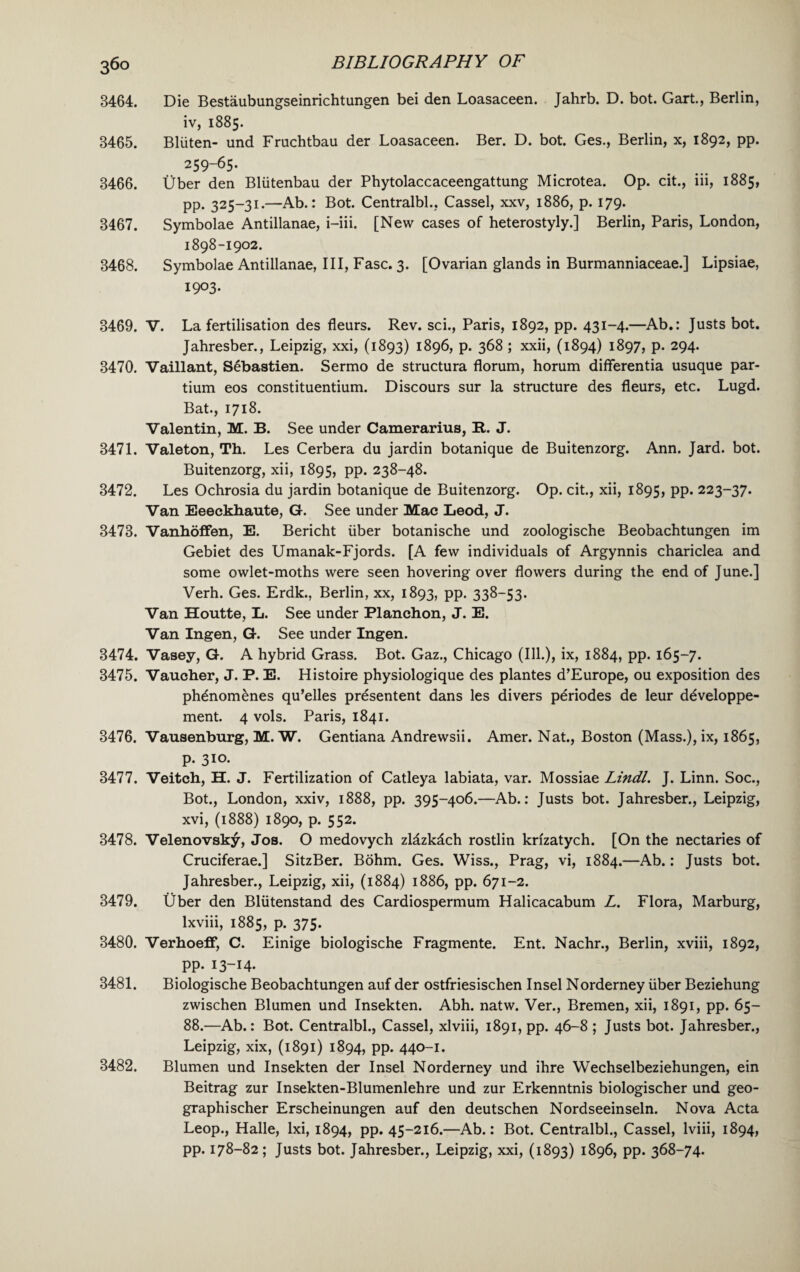 36° 3464. Die Bestaubungseinrichtungen bei den Loasaceen. Jahrb. D. bot. Gart., Berlin, iv, 1885. 3465. Bliiten- und Fruchtbau der Loasaceen. Ber. D. bot. Ges., Berlin, x, 1892, pp. 259-65. 3466. Uber den Bllitenbau der Phytolaccaceengattung Microtea. Op. cit., iii, 1885, pp. 325-31.—Ab.: Bot. Centralbl., Cassel, xxv, 1886, p. 179. 3467. Symbolae Antillanae, i-iii. [New cases of heterostyly.] Berlin, Paris, London, 1898-1902. 3468. Symbolae Antillanae, III, Fasc. 3. [Ovarian glands in Burmanniaceae.] Lipsiae, 1903. 3469. V. La fertilisation des fleurs. Rev. sci., Paris, 1892, pp. 431-4.—Ab.: Justs bot. Jahresber., Leipzig, xxi, (1893) 1896, p. 368 ; xxii, (1894) 1897, p. 294. 3470. Vaillant, Sebastien. Sermo de structura florum, horum differentia usuque par- tium eos constituentium. Discours sur la structure des fleurs, etc. Lugd. Bat., 1718. Valentin, M. B. See under Camerarius, It. J. 3471. Valeton, Th. Les Cerbera du jardin botanique de Buitenzorg. Ann. Jard. bot. Buitenzorg, xii, 1895, pp. 238-48. 3472. Les Ochrosia du jardin botanique de Buitenzorg. Op. cit., xii, 1895, pp. 223-37. Van Eeeckhaute, G. See under Mac Leod, J. 3473. Vanhoffen, E. Bericht liber botanische und zoologische Beobachtungen im Gebiet des Umanak-Fjords. [A few individuals of Argynnis chariclea and some owlet-moths were seen hovering over flowers during the end of June.] Verh. Ges. Erdk., Berlin, xx, 1893, pp. 338-53. Van Houtte, L. See under Planchon, J. E. Van Ingen, G. See under Ingen. 3474. Vasey, G. A hybrid Grass. Bot. Gaz., Chicago (Ill.), ix, 1884, pp. 165-7. 3475. Vaucher, J. P. E. Histoire physiologique des plantes d’Europe, ou exposition des ph£nom£nes qu’elles presentent dans les divers pdriodes de leur ddveloppe- ment. 4 vols. Paris, 1841. 3476. Vausenburg, M. W. Gentiana Andrewsii. Amer. Nat., Boston (Mass.), ix, 1865, p. 310. 3477. Veitch, H. J. Fertilization of Catleya labiata, var. Mossiae Lindl. J. Linn. Soc., Bot., London, xxiv, 1888, pp. 395-406.—Ab.: Justs bot. Jahresber., Leipzig, xvi, (1888) 1890, p. 552. 3478. Velenovsky, Jos. O medovych zldzkdch rostlin krizatych. [On the nectaries of Cruciferae.] SitzBer. Bohm. Ges. Wiss., Prag, vi, 1884.—Ab.: Justs bot. Jahresber., Leipzig, xii, (1884) 1886, pp. 671-2. 3479. Uber den Bliitenstand des Cardiospermum Halicacabum L. Flora, Marburg, lxviii, 1885, p. 375. 3480. Verhoeff, C. Einige biologische Fragmente. Ent. Nachr., Berlin, xviii, 1892, pp. 13-14. 3481. Biologische Beobachtungen auf der ostfriesischen Insel Norderney liber Beziehung zwischen Blumen und Insekten. Abh. natw. Ver., Bremen, xii, 1891, pp. 65- 88.—Ab.: Bot. Centralbl., Cassel, xlviii, 1891, pp. 46-8 ; Justs bot. Jahresber., Leipzig, xix, (1891) 1894, pp. 440-1. 3482. Blumen und Insekten der Insel Norderney und ihre Wechselbeziehungen, ein Beitrag zur Insekten-Blumenlehre und zur Erkenntnis biologischer und geo- graphischer Erscheinungen auf den deutschen Nordseeinseln. Nova Acta Leop., Halle, lxi, 1894, pp. 45-216.—Ab.: Bot. Centralbl., Cassel, lviii, 1894,