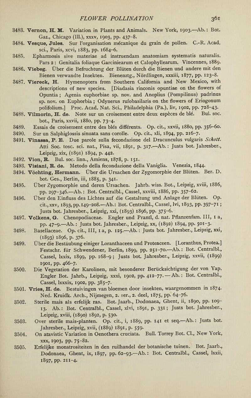 3488. Vernon, H. M. Variation in Plants and Animals. New York, 1903.—Ab.: Bot. Gaz., Chicago (Ill.), xxxv, 1903, pp. 437-8. 3484. Vesque, Jules. Sur l’organisation m^canique du grain de pollen. C.-R. Acad. sci., Paris, xcvi, 1883, pp. 1684-6. 3485. Epharmosis sive materiae ad instruendam anatomiam systematis naturalis. Pars 2 : Genitalia foliaque Garciniearum et Calophyllearum. Vincennes, 1889. 3486. Viebeg. Uber die Befruchtung der Bliiten durch die Bienen und andere mit den Bienen verwandte Insekten. Bienenztg., Nordlingen, xxxiii, 1877, pp. 123-8. 3487. Viereck, H. Hymenoptera from Southern California and New Mexico, with descriptions of new species. [Diadasia rinconis opuntiae on the flowers of Opuntia ; Agenia euphorbiae sp. nov. and Anoplius (Pompilinus) padrinus sp. nov. on Euphorbia; Odynerus rufobasilaris on the flowers of Eriogonum polifolium.] Proc. Acad. Nat. Sci., Philadelphia (Pa.), liv, 1902, pp. 728-43. 3488. Vilmorin, H. de. Note sur un croisement entre deux especes de ble. Bui. soc. bot., Paris, xxvii, 1880, pp. 73-4. 3489. Essais de croisement entre des bles differents. Op. cit., xxvii, 1880, pp. 356-60. 3490. Sur un Salphiglossis sinuata sans corolle. Op. cit., xli, 1894, pp. 216-7. 3491. Vinassa, P. E. Due parole sulla fecondazione del Dracunculus vulgaris Schott. Atti Soc. tosc. sci. nat., Pisa, vii, 1891, p. 317.—Ab.: Justs bot. Jahresber., Leipzig, xix, (1891) 1894, p. 442. 3492. Vion, R. Bui. soc. linn., Amiens, 1878, p. 151. 3493. Visiani, R. de. Metodo della fecondazione della Vaniglia. Venezia, 1844. 3494. Vochting, Hermann. Uber die Ursachen der Zygomorphie der Bliiten. Ber. D. bot. Ges., Berlin, iii, 1885, p. 341. 3495. Uber Zygomorphie und deren Ursachen. Jahrb. wiss. Bot., Leipzig, xviii, 1886, pp. 297-346.—Ab.: Bot. Centralbl., Cassel, xxviii, 1886, pp. 357~62. 3496. Uber den Einfluss des Lichtes auf die Gestaltung und Anlage der Bliiten. Op. cit.,xxv, 1893, pp. 149-208.—Ab.: Bot. Centralbl., Cassel, lvi, 1893, pp. 397-71 5 Justs bot. Jahresber., Leipzig, xxi, (1893) 1896, pp. 375-6. 3497. Volkens, G. Chenopodiaceae. Engler und Prantl, d. nat. Pflanzenfam. Ill, 1 a, pp. 47-9.—Ab.: Justs bot. Jahresber., Leipzig, xx, (1892) 1894, pp. 501-3. 3498. Basellaceae. Op. cit., Ill, 1 a, p. 125.—Ab.: Justs bot. Jahresber., Leipzig, xxi, (1893) 1896, p. 376. 3499. Uber die Bestaubung einiger Loranthaceen und Proteaceen. [Loranthus, Protea.] Festschr. fiir Schwendener, Berlin, 1899, pp. 251-70.—Ab.: Bot. Centralbl., Cassel, Ixxix, 1899, pp. 168-9 ; Justs bot. Jahresber., Leipzig, xxvii, (1899) 1901, pp. 466-7. 3500. Die Vegetation der Karolinen, mit besonderer Beriicksichtigung der von Yap. Engler Bot. Jahrb., Leipzig, xxxi, 1902, pp. 412-77. — Ab.: Bot. Centralbl., Cassel, Ixxxix, 1902, pp. 385-7. 3501. Vries, H. de. Bestuivingen van bloemen door insekten, waargenommen in 1874. Ned. Kruidk. Arch., Nijmegen, 2. ser., 2. deel, 1875, pp. 64-76. 3502. Sterile mais als erfelijk ras. Bot. Jaarb., Dodonaea, Ghent, ii, 1890, pp. 109- 13. Ab.: Bot. Centralbl., Cassel, xlvi, 1891, p. 331; Justs bot. Jahresber., Leipzig, xviii, (1890) 1892, p. 530. 3503. Over sterile mais-planten. Op. cit., i, 1889, pp. 141 et seq.—Ab.: Justs bot. Jahresber., Leipzig, xvii, (1889) 1891, p. 559. 3504. On atavistic Variation in Oenothera cruciata. Bull. Torrey Bot. Cl., New York, xxx, 1903, pp. 75-82. 3505. Erfelijke monstrositeiten in den ruilhandel der botanische tuinen. Bot. Jaarb., Dodonaea, Ghent, ix, 1897, pp. 62-93.—Ab.: Bot. Centralbl., Cassel, Ixxii, 1897, pp. 211-4.