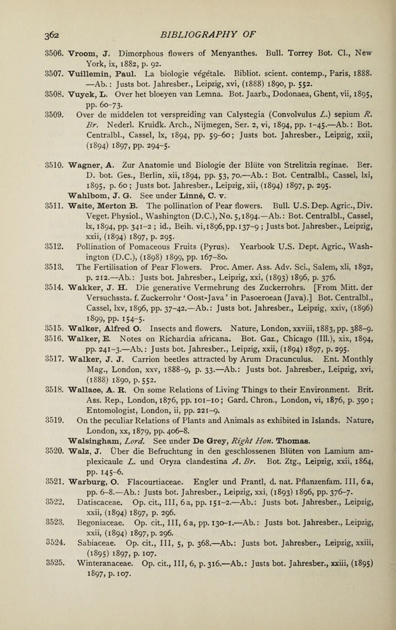 3506. Vroom, J. Dimorphous flowers of Menyanthes. Bull. Torrey Bot. Cl., New York, ix, 1882, p. 92. 3507. Vuillemin, Paul. La biologie vegetale. Bibliot. scient. contemp., Paris, 1888. —Ab.: Justs bot. Jahresber., Leipzig, xvi, (1888) 1890, p. 552. 3508. Vuyck, L. Over het bloeyen van Lemna. Bot. Jaarb., Dodonaea, Ghent, vii, 1895, pp. 60-73. 3509. Over de middelen tot verspreiding van Calystegia (Convolvulus L.) sepium R. Br. Nederl. Kruidk. Arch., Nijmegen, Ser. 2, vi, 1894, pp. 1-45.—Ab.: Bot. Centralbl., Cassel, lx, 1894, pp. 59-60; Justs bot. Jahresber., Leipzig, xxii, (1894) 1897, pp. 294-5. 3510. Wagner, A. Zur Anatomie und Biologie der Bliite von Strelitzia reginae. Ber. D. bot. Ges., Berlin, xii, 1894, pp. 53, 70.—Ab.: Bot. Centralbl., Cassel, lxi, 1895, p. 60 ; Justs bot. Jahresber., Leipzig, xii, (1894) 1897, p. 295. Wahlbom, J. G. See under Linnd, C. v. 3511. Waite, Merton B. The pollination of Pear flowers. Bull. U.S. Dep. Agric., Div. Veget. Physiol., Washington (D.C.),No. 5,1894.—Ab.: Bot. Centralbl., Cassel, lx, 1894, pp. 341-2 ; id., Beih. vi, 18965 pp. 137-9 ; Justs bot. Jahresber., Leipzig, xxii, (1894) 1897, p. 295. 3512. Pollination of Pomaceous Fruits (Pyrus). Yearbook U.S. Dept. Agric., Wash¬ ington (D.C.), (1898) 1899, pp. 167-80. 3513. The Fertilisation of Pear Flowers. Proc. Amer. Ass. Adv. Sci., Salem, xii, 1892, p. 212.—Ab.: Justs bot. Jahresber., Leipzig, xxi, (1893) 1896, p. 376. 3514. Wakker, J. H. Die generative Vermehrung des Zuckerrohrs. [From Mitt, der Versuchssta. f. Zuckerrohr ‘ Oost-Java’ in Pasoeroean (Java).] Bot. Centralbl., Cassel, lxv, 1896, pp. 37-42.—Ab.: Justs bot. Jahresber., Leipzig, xxiv, (1896) 1899, pp. 154-5. 3515. Walker, Alfred O. Insects and flowers. Nature, London, xxviii, 1883, pp. 388-9. 3516. Walker, E. Notes on Richardia africana. Bot. Gaz., Chicago (Ill.), xix, 1894, pp. 241-3.—Ab.: Justs bot. Jahresber., Leipzig, xxii, (1894) 1897, p. 295. 3517. Walker, J. J. Carrion beetles attracted by Arum Dracunculus. Ent. Monthly Mag., London, xxv, 1888-9, p. 33.—Ab.: Justs bot. Jahresber., Leipzig, xvi, (1888) 1890, p. 552. 3518. Wallace, A. It. On some Relations of Living Things to their Environment. Brit. Ass. Rep., London, 1876, pp. 101-10; Gard. Chron., London, vi, 1876, p. 390 ; Entomologist, London, ii, pp. 221-9. 3519. On the peculiar Relations of Plants and Animals as exhibited in Islands. Nature, London, xx, 1879, pp. 406-8. Walsingham, Lord. See under De Grey, Right Hon. Thomas. 3520. Walz, J. Uber die Befruchtung in den geschlossenen Bliiten von Lamium am- plexicaule L. und Oryza clandestina A. Br. Bot. Ztg., Leipzig, xxii, 1864, pp. 145-6. 3521. Warburg, O. Flacourtiaceae. Engler und Prantl, d. nat. Pflanzenfam. Ill, 6a, pp. 6-8.—Ab.: Justs bot. Jahresber., Leipzig, xxi, (1893) 1896, pp. 376-7. 3522. Datiscaceae. Op. cit., Ill, 6a, pp. 151-2.—Ab.: Justs bot. Jahresber., Leipzig, xxii, (1894) 1897, p. 296. 3523. Begoniaceae. Op. cit., Ill, 6 a, pp. 130-1.—Ab.: Justs bot. Jahresber., Leipzig, xxii, (1894) 1897, p. 296. 3524. Sabiaceae. Op. cit., Ill, 5, p. 368.—Ab.: Justs bot. Jahresber., Leipzig, xxiii, (1895) 1897, p. 107. 3525. Winteranaceae. Op. cit., Ill, 6, p.316.—Ab.: Justs bot. Jahresber., xxiii, (1895) 1897, p. 107.