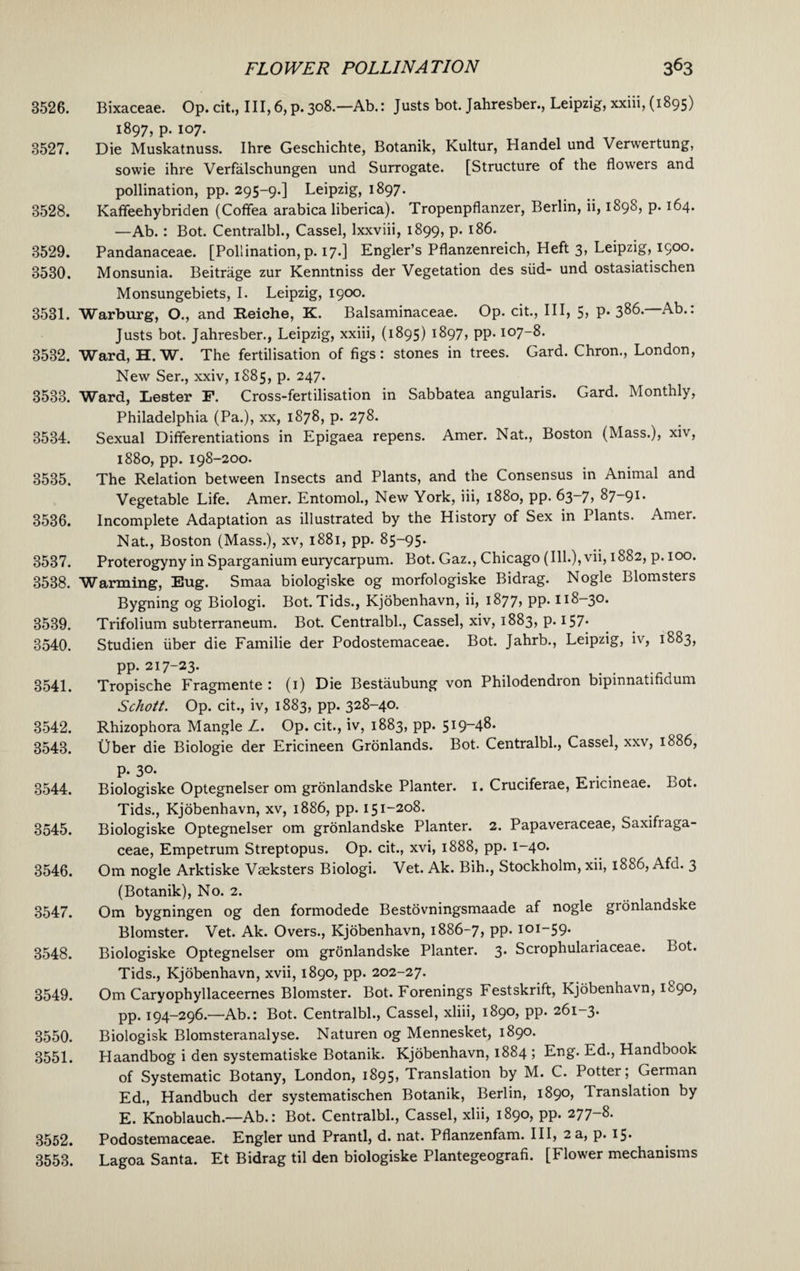 3526. Bixaceae. Op. cit.. Ill,6,p.308.— Ab.: Justs bot. Jahresber., Leipzig, xxiii, (1895) 1897, p. 107. 8527. Die Muskatnuss. Ihre Geschichte, Botanik, Kultur, Handel und Venvertung, sowie ihre Verfalschungen und Surrogate. [Structure of the floweis and pollination, pp. 295-9.] Leipzig, 1897. 3528. Kaffeehybriden (Cofifea arabica liberica). Tropenpflanzer, Berlin, ii, 1898, p. 164. —Ab. : Bot. Centralbl., Cassel, lxxviii, 1899, p. 186. 3529. Pandanaceae. [Pollination, p. 17.] Engler’s Pflanzenreich, Heft 3, Leipzig, 1900. 3530. Monsunia. Beitrage zur Kenntniss der Vegetation des slid- und ostasiatischen Monsungebiets, I. Leipzig, 1900. 3531. Warburg, O., and Reiche, K. Balsaminaceae. Op. cit., Ill, 5> P* 3^6. Ab.. Justs bot. Jahresber., Leipzig, xxiii, (1895) 1897, pp. 107-8. 3532. Ward, H. W. The fertilisation of figs: stones in trees. Card. Chron., London, New Ser., xxiv, 1885, p. 247. 3533. Ward, Lester F. Cross-fertilisation in Sabbatea angularis. Gard. Monthly, Philadelphia (Pa.), xx, 1878, p. 278. 3534. Sexual Differentiations in Epigaea repens. Amer. Nat., Boston (Mass.), xiv, 1880, pp. 198-200. 3535. The Relation between Insects and Plants, and the Consensus in Animal and Vegetable Life. Amer. Entomol., New York, iii, 1880, pp. 63-7, 87-91. 3536. Incomplete Adaptation as illustrated by the History of Sex in Plants. Amer. Nat., Boston (Mass.), xv, 1881, pp. 85-95. 3537. Proterogyny in Sparganium eurycarpum. Bot. Gaz., Chicago (Ill.), vii, 1882, p. 100. 3538. Warming, Eug. Smaa biologiske og morfologiske Bidrag. Nogle Blomsters Bygning og Biologi. Bot. Tids., Kjobenhavn, ii, 1877? PP* 118—30. 3539. Trifolium subterraneum. Bot. Centralbl., Cassel, xiv, 1883, P-157* 3540. Studien fiber die Familie der Podostemaceae. Bot. Jahrb., Leipzig, iv, 1883, pp. 217-23. 3541. Tropische Fragmente : (1) Die Bestaubung von Philodendron bipinnatifidum Schott. Op. cit., iv, 1883, pp. 328-40. 3542. Rhizophora Mangle L. Op. cit., iv, 1883, pp. 519-48. 3543. fiber die Biologie der Ericineen Gronlands. Bot. Centralbl., Cassel, xxv, 1886, p. 30. 3544. Biologiske Optegnelser om gronlandske Planter. 1. Cruciferae, Ericineae. Bot. Tids., Kjobenhavn, xv, 1886, pp. 151-208. 3545. Biologiske Optegnelser om gronlandske Planter. 2. Papaveraceae, Saxifiaga- ceae, Empetrum Streptopus. Op. cit., xvi, 1888, pp. 1-40. 3546. Om nogle Arktiske Vaeksters Biologi. Vet. Ak. Bih., Stockholm, xii, 1886, Afd. 3 (Botanik), No. 2. 3547. Om bygningen og den formodede Bestovningsmaade af nogle gionlandske Blomster. Vet. Ak. Overs., Kjobenhavn, 1886-7, pp. 101-59. 3548. Biologiske Optegnelser om gronlandske Planter. 3. Scrophulariaceae. Bot. Tids., Kjobenhavn, xvii, 1890, pp. 202-27. 3549. Om Caryophyllaceernes Blomster. Bot. Forenings Festskrift, Kjobenhavn, 1890, pp. 194-296.—Ab.: Bot. Centralbl., Cassel, xliii, 1890, pp. 261-3. 3550. Biologisk Blomsteranalyse. Naturen og Mennesket, 1890. 3551. Haandbog i den systematiske Botanik. Kjobenhavn, 1884 ; Eng. Ed., Handbook of Systematic Botany, London, 1895? Translation by M. C. Potter; German Ed., Handbuch der systematischen Botanik, Berlin, 1890, Translation by E. Knoblauch.—Ab.: Bot. Centralbl., Cassel, xlii, 1890, pp. 277-8. 3552. Podostemaceae. Engler und Prantl, d. nat. Pflanzenfam. Ill, 2 a, p. 15. 3553. Lagoa Santa. Et Bidrag til den biologiske Plantegeografi. [Flower mechanisms