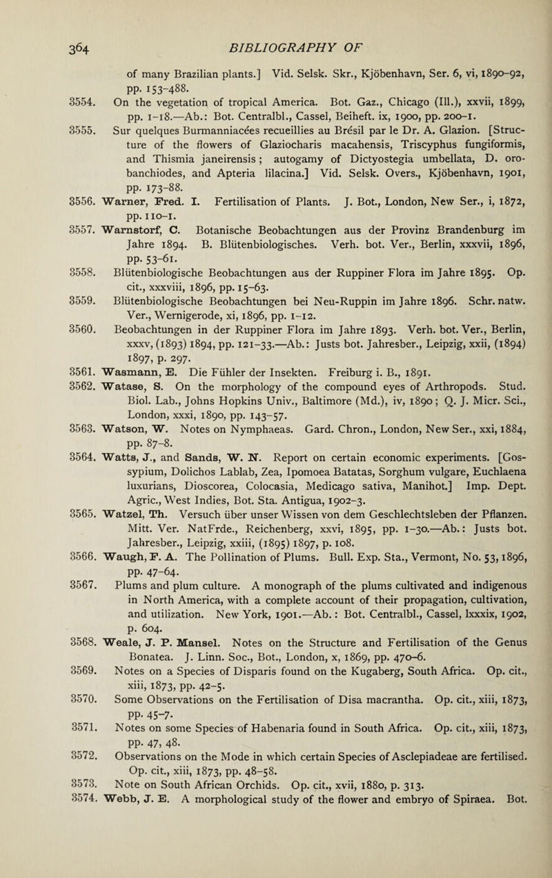 of many Brazilian plants.] Vid. Selsk. Skr., Kjobenhavn, Ser. 6, vi, 1890-92, pp. 153-488. 3554. On the vegetation of tropical America. Bot. Gaz., Chicago (Ill.), xxvii, 1899, pp. 1—18.—Ab.: Bot. Centralbl., Cassel, Beiheft. ix, 1900, pp. 200-1. 3555. Sur quelques Burmanniacees recueillies au Bresil par le Dr. A. Glazion. [Struc¬ ture of the flowers of Glaziocharis macahensis, Triscyphus fungiformis, and Thismia janeirensis; autogamy of Dictyostegia umbellata, D. oro- banchiodes, and Apteria lilacina.] Vid. Selsk. Overs., Kjobenhavn, 1901, pp. 173-88. 3556. Warner, Fred. I. Fertilisation of Plants. J. Bot., London, New Ser., i, 1872, pp. IIO-I. 3557. Warnstorf, C. Botanische Beobachtungen aus der Provinz Brandenburg im Jahre 1894. B. Bliitenbiologisches. Verh. bot. Ver., Berlin, xxxvii, 1896, pp. 53-61. 3558. Bliitenbiologische Beobachtungen aus der Ruppiner Flora im Jahre 1895. Op. cit., xxxviii, 1896, pp. 15-63. 3559. Bliitenbiologische Beobachtungen bei Neu-Ruppin im Jahre 1896. Schr. natw. Ver., Wernigerode, xi, 1896, pp. 1-12. 3560. Beobachtungen in der Ruppiner Flora im Jahre 1893. Verh. bot. Ver., Berlin, xxxv, (1893) 1894, pp. 121-33.—Ab.: Justs bot. Jahresber., Leipzig, xxii, (1894) 1897, p. 297. 3561. Wasmann, E. Die Fiihler der Insekten. Freiburg i. B., 1891. 3562. Watase, S. On the morphology of the compound eyes of Arthropods. Stud. Biol. Lab., Johns Hopkins Univ., Baltimore (Md.), iv, 1890; Q. J. Micr. Sci., London, xxxi, 1890, pp. 143-57. 3563. Watson, W. Notes on Nymphaeas. Gard. Chron., London, New Ser., xxi, 1884, pp. 87-8. 3564. Watts, J., and Sands, W. N. Report on certain economic experiments. [Gos- sypium, Dolichos Lablab, Zea, Ipomoea Batatas, Sorghum vulgare, Euchlaena luxurians, Dioscorea, Colocasia, Medicago sativa, Manihot.] Imp. Dept. Agric., West Indies, Bot. Sta. Antigua, 1902-3. 3565. Watzel, Th. Versuch iiber unser Wissen von dem Geschlechtsleben der Pflanzen. Mitt. Ver. NatFrde., Reichenberg, xxvi, 1895, PP* I-3°*—Ab.: Justs bot. Jahresber., Leipzig, xxiii, (1895) 1897, p. 108. 3566. Waugh, F. A. The Pollination of Plums. Bull. Exp. Sta., Vermont, No. 53,1896, pp. 47-64. 3567. Plums and plum culture. A monograph of the plums cultivated and indigenous in North America, with a complete account of their propagation, cultivation, and utilization. New York, 1901.—Ab.: Bot. Centralbl., Cassel, lxxxix, 1902, p. 604. 3568. Weale, J. P. Mansel. Notes on the Structure and Fertilisation of the Genus Bonatea. J. Linn. Soc., Bot., London, x, 1869, pp. 470-6. 3569. Notes on a Species of Disparis found on the Kugaberg, South Africa. Op. cit., xiii, 1873, PP* 42-5* 3570. Some Observations on the Fertilisation of Disa macrantha. Op. cit., xiii, 1873, pp. 45-7* 3571. Notes on some Species of Habenaria found in South Africa. Op. cit., xiii, 1873, pp. 47, 48. 3572. Observations on the Mode in which certain Species of Asclepiadeae are fertilised. Op. cit., xiii, 1873, pp. 48-58. 3573. Note on South African Orchids. Op. cit., xvii, 1880, p. 313. 3574. Webb, J. E. A morphological study of the flower and embryo of Spiraea. Bot.