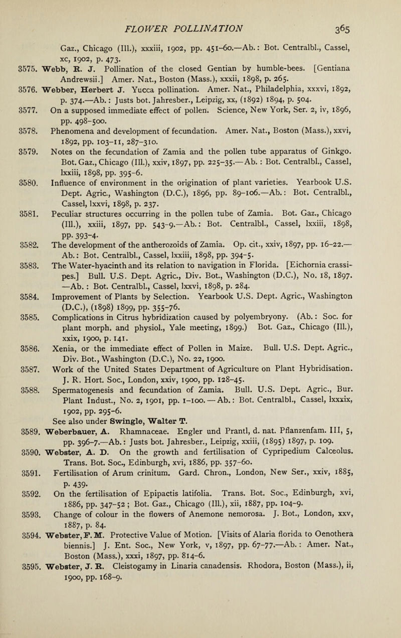Gaz., Chicago (Ill.), xxxiii, 1902, pp. 451-60.—Ab.: Bot. Centralbl., Cassel, xc, 1902, p. 473. 3575. Webb, R. J. Pollination of the closed Gentian by humble-bees. [Gentiana Andrewsii.] Amer. Nat., Boston (Mass.), xxxii, 1898, p. 265. 3576. Webber, Herbert J. Yucca pollination. Amer. Nat., Philadelphia, xxxvi, 1892, p. 374.—Ab.: Justs bot. Jahresber., Leipzig, xx, (1892) 1894, p. 504. 3577. On a supposed immediate effect of pollen. Science, New York, Ser. 2, iv, 1896, pp. 498-500. 3578. Phenomena and development of fecundation. Amer. Nat., Boston (Mass.), xxvi, 1892, pp. 103-11, 287-310. 3579. Notes on the fecundation of Zamia and the pollen tube apparatus of Ginkgo. Bot. Gaz., Chicago (Ill.), xxiv, 1897, pp. 225-35.—Ab. : Bot. Centralbl., Cassel, lxxiii, 1898, pp. 395-6. 3580. Influence of environment in the origination of plant varieties. Yearbook U.S. Dept. Agric., Washington (D.C.), 1896, pp. 89-106.—Ab.: Bot. Centralbl., Cassel, Ixxvi, 1898, p. 237. 3581. Peculiar structures occurring in the pollen tube of Zamia. Bot. Gaz., Chicago (Ill.), xxiii, 1897, pp. 543-9.—Ab.: Bot. Centralbl., Cassel, lxxiii, 1898, PP- 393-4- 3582. The development of the antherozoids of Zamia. Op. cit., xxiv, 1897, pp. 16-22.— Ab.: Bot. Centralbl., Cassel, lxxiii, 1898, pp. 394-5* 3583. The Water-hyacinth and its relation to navigation in Florida. [Eichornia crassi- pes.] Bull. U.S. Dept. Agric., Div. Bot., Washington (D.C.), No. 18, 1897. —Ab. : Bot. Centralbl., Cassel, Ixxvi, 1898, p. 284. 3584. Improvement of Plants by Selection. Yearbook U.S. Dept. Agric., Washington (D.C.), (1898) 1899, pp. 355-76. 3585. Complications in Citrus hybridization caused by polyembryony. (Ab.: Soc. for plant morph, and physiol., Yale meeting, 1899.) Bot. Gaz., Chicago (Ill.), xxix, 1900, p. 141. 3586. Xenia, or the immediate effect of Pollen in Maize. Bull. U.S. Dept. Agric., Div. Bot., Washington (D.C.), No. 22,1900. 3587. Work of the United States Department of Agriculture on Plant Hybridisation. J. R. Hort. Soc., London, xxiv, 1900, pp. 128-45. 3588. Spermatogenesis and fecundation of Zamia. Bull. U.S. Dept. Agric., Bur. Plant Indust., No. 2, 1901, pp. 1-100. — Ab.: Bot. Centralbl., Cassel, lxxxix, 1902, pp. 295-6. See also under Swingle, Walter T. 3589. Weberbauer, A. Rhamnaceae. Engler und Prantl, d. nat. Pflanzenfam. Ill, 5, pp. 396-7.—Ab.: Justs bot. Jahresber., Leipzig, xxiii, (1895) 1897, p. 109. 3590. Webster, A. D. On the growth and fertilisation of Cypripedium Calceolus. Trans. Bot. Soc., Edinburgh, xvi, 1886, pp. 357-6o. 3591. Fertilisation of Arum crinitum. Gard. Chron., London, New Ser., xxiv, 1885, P- 439- 3592. On the fertilisation of Epipactis latifolia. Trans. Bot. Soc., Edinburgh, xvi, 1886, pp. 347-52 ; Bot. Gaz., Chicago (Ill.), xii, 1887, pp. 104-9. 3593. Change of colour in the flowers of Anemone nemorosa. J. Bot., London, xxv, 1887, p. 84. 3594. Webster, F. M. Protective Value of Motion. [Visits of Alaria florida to Oenothera biennis.] J. Ent. Soc., New York, v, 1897, pp. 67-77.—Ab. : Amer. Nat., Boston (Mass.), xxxi, 1897, pp. 814-6. 3595. Webster, J. R. Cleistogamy in Linaria canadensis. Rhodora, Boston (Mass.), ii, 1900, pp. 168-9.
