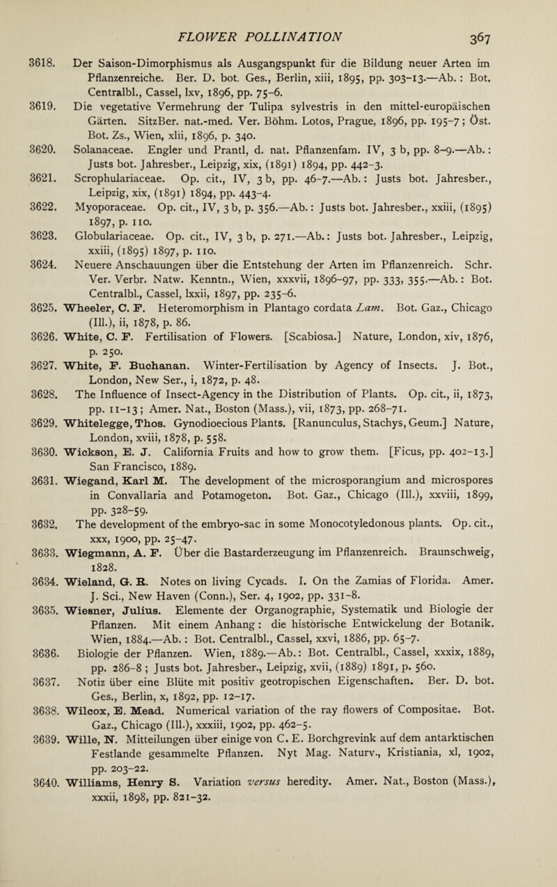 3618. Der Saison-Dimorphismus als Ausgangspunkt fur die Bildung neuer Arten im Pflanzenreiche. Ber. D. bot. Ges., Berlin, xiii, 1895, PP- 3°3-I3*—Ab. : Bot. Centralbl., Cassel, Ixv, 1896, pp. 75-6. 3619. Die vegetative Vermehrung der Tulipa sylvestris in den mittel-europaischen Garten. SitzBer. nat.-med. Ver. Bohm. Lotos, Prague, 1896, pp. 195-7; Ost. Bot. Zs., Wien, xlii, 1896, p. 340. 3620. Solanaceae. Engler und Prantl, d. nat. Pflanzenfam. IV, 3 b, pp. 8-9.—Ab.: Justs bot. Jahresber., Leipzig, xix, (1891) 1894, pp. 442-3. 3621. Scrophulariaceae. Op. cit., IV, 3 b, pp. 46-7.—Ab.: Justs bot. Jahresber., Leipzig, xix, (1891) 1894, pp. 443~4- 3622. Myoporaceae. Op. cit., IV, 3 b, p. 356.—Ab.: Justs bot. Jahresber., xxiii, (1895) 1897, p. no. 3623. Globulariaceae. Op. cit., IV, 3 b, p.271.—Ab.: Justs bot. Jahresber., Leipzig, xxiii, (1895) 1897, p. no. 3624. Neuere Anschauungen iiber die Entstehung der Arten im Pflanzenreich. Schr. Ver. Verbr. Natw. Kenntn., Wien, xxxvii, 1896-97, pp-333, 355-—Ab.: Bot. Centralbl., Cassel, lxxii, 1897, pp. 235-6. 3625. Wheeler, C. F. Heteromorphism in Plantago cordata La?n. Bot. Gaz., Chicago (Ill.), ii, 1878, p. 86. 3626. White, C. F. Fertilisation of Flowers. [Scabiosa.] Nature, London, xiv, 1876, p. 250. 3627. White, F. Buchanan. Winter-Fertilisation by Agency of Insects. J. Bot., London, New Ser., i, 1872, p. 48. 3628. The Influence of Insect-Agency in the Distribution of Plants. Op. cit., ii, 1873, pp. n-13 ; Amer. Nat., Boston (Mass.), vii, 1873, PP- 268-71. 3629. Whitelegge, Thos. Gynodioecious Plants. [Ranunculus, Stachys, Geum.] Nature, London, xviii, 1878, p. 558. 3630. Wickson, E. J. California Fruits and how to grow them. [Ficus, pp. 402-13.] San Francisco, 1889. 3631. Wiegand, Karl M. The development of the microsporangium and microspores in Convallaria and Potamogeton. Bot. Gaz., Chicago (Ill.), xxviii, 1899, pp. 328-59. 3632. The development of the embryo-sac in some Monocotyledonous plants. Op. cit., xxx, 1900, pp. 25-47. 3633. Wiegmann, A. F. Uber die Bastarderzeugung im Pflanzenreich. Braunschweig, 1828. 3634. Wieland, G. It. Notes on living Cycads. I. On the Zamias of Florida. Amer. J. Sci., New Haven (Conn.), Ser. 4, 1902, pp. 331-8. 3635. Wiesner, Julius. Elemente der Organographie, Systematik und Biologie der Pflanzen. Mit einem Anhang : die historische Entwickelung der Botanik. Wien, 1884.—Ab.: Bot. Centralbl., Cassel, xxvi, 1886, pp. 65-7. 3636. Biologie der Pflanzen. Wien, 1889.—Ab.: Bot. Centralbl., Cassel, xxxix, 1889, pp. 286-8 ; Justs bot. Jahresber., Leipzig, xvii, (1889) 1891, p. 560. 3637. Notiz iiber eine Bliite mit positiv geotropischen Eigenschaften. Ber. D. bot. Ges., Berlin, x, 1892, pp. 12-17. 3638. Wilcox, E. Mead. Numerical variation of the ray flowers of Compositae. Bot. Gaz., Chicago (Ill.), xxxiii, 1902, pp. 462-5. 3639. Wille, N. Mitteilungen iiber einige von C. E. Borchgrevink auf dem antarktischen Festlande gesammelte Pflanzen. Nyt Mag. Naturv., Kristiania, xl, 1902, pp. 203-22. 3640. Williams, Henry S. Variation versus heredity. Amer. Nat., Boston (Mass.), xxxii, 1898, pp. 821-32.
