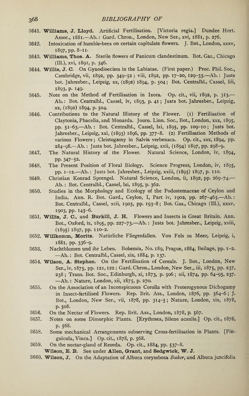 3641. Williams, J. Lloyd. Artificial Fertilisation. [Victoria regia.] Dundee Hort. Assoc., 1881.—Ab.: Gard. Chron., London, New Ser., xvi, 1881, p. 276. 3642. Intoxication of humble-bees on certain capitulate flowers. J. Bot., London, xxxv, 1897, pp. 8-11- 3643. Williams, Thos. A. Sterile flowers of Panicum clandestinum. Bot. Gaz., Chicago (Ill.), xvi, 1891, p. 346. 3644. Willis, J. C. On Gynodioecism in the Labiatae. (First paper.) Proc. Phil. Soc., Cambridge, vii, 1892, pp. 349-52; viii, 1892, pp. 17-20, 129-33.—Ab.: Justs bot. Jahresber., Leipzig, xx, (1892) 1894, p. 504; Bot. Centralbl., Cassel, liii, 1893, p. 149. 3645. Note on the Method of Fertilisation in Ixora. Op. cit., vii, 1892, p. 313.— Ab.: Bot. Centralbl., Cassel, lv, 1893, p. 41; Justs bot. Jahresber., Leipzig, xx, (1892) 1894, p. 504. 3646. Contributions to the Natural History of the Flower. (1) Fertilisation of Claytonia, Phacelia, and Monarda. Journ. Linn. Soc., Bot., London, xxx, 1895, pp. 51-63.—Ab. : Bot. Centralbl., Cassel, lxi, 1895, PP* 109-10; Justs bot. Jahresber., Leipzig, xxi, (1893) 1896, pp. 377-8. (2) Fertilisation Methods of various Flowers; Cleistogamy in Salvia verbenaca. Op. cit., xxx, 1894, pp. 284-98.—Ab. : Justs bot. Jahresber., Leipzig, xxii, (1894) 1897, pp. 298-9. 3647. The Natural History of the Flower. Natural Science, London, iv, 1894, pp. 347-52. 3648. The Present Position of Floral Biology. Science Progress, London, iv, 1895, pp. 1-12.—Ab.: Justs bot. Jahresber., Leipzig, xxiii, (1895) 1897, p. 110. 3649. Christian Konrad Sprengel. Natural Science, London, ii, 1892, pp. 269-74.— Ab.: Bot. Centralbl., Cassel, lxi, 1895, p. 362. 3650. Studies in the Morphology and Ecology of the Podostemaceae of Ceylon and India. Ann. R. Bot. Gard., Ceylon, I, Part iv, 1902, pp. 267-465.—Ab.: Bot. Centralbl., Cassel, xcii, 1903, pp. 193-8; Bot. Gaz., Chicago (Ill.), xxxv, 1903, pp. 145-6. 3651. Willis, J. C., and Burkill, J. H. Flowers and Insects in Great Britain. Ann. Bot., Oxford, ix, 1895, pp. 227-73.—Ab.: Justs bot. Jahresber., Leipzig, xxiii, (1895) 1897, pp. 110-2. 3652. Willkomm, Moritz. Natiirliche Fliegenfallen. Von Fels zu Meer, Leipzig, i, 1881, pp. 336-9. 3653. Nachtblumen und ihr Leben. Bohemia, No. 189, Prague, 1884, Beilage, pp. 1-2. -—Ab.: Bot. Centralbl., Cassel, xix, 1884, p. 137. 3654. Wilson, A. Stephen. On the Fertilisation of Cereals. J. Bot., London, New Ser., iv, 1875, PP* I2I>122 * Gard. Chron., London, New Ser., iii, 1875, PP* 237> 238 ; Trans. Bot. Soc., Edinburgh, xi, 1873, p. 506; xii, 1874, pp. 64-95, 237* —Ab.; Nature, London, xii, 1875, P* 27°* On the Association of an Inconspicuous Corolla with Proterogynous Dichogamy in Insect-fertilised Flowers. Rep. Brit. Ass., London, 1876, pp. 564-6; J. Bot., London, New Ser., vii, 1878, pp. 314-5 ; Nature, London, xix, 1878, p. 508. On the Nectar of Flowers. Rep. Brit. Ass., London, 1878, p. 567. Notes on some Dimorphic Plants. [Erythraea, Silene acaulis.] Op. cit., 1878, p. 568. Some mechanical Arrangements subserving Cross-fertilisation in Plants. [Pin- guicula, Vinca.] Op. cit., 1878, p. 568. On the nectar-gland of Reseda. Op. cit., 1884, pp. 537-8. Wilson, E. B. See under Allen, Grant, and Sedgwick, W. J. 3660. Wilson, J. On the Adaptation of Albuca corymbosa Baker, and Albuca juncifolia. 3655. 3656. 3657. 3658. 3659.