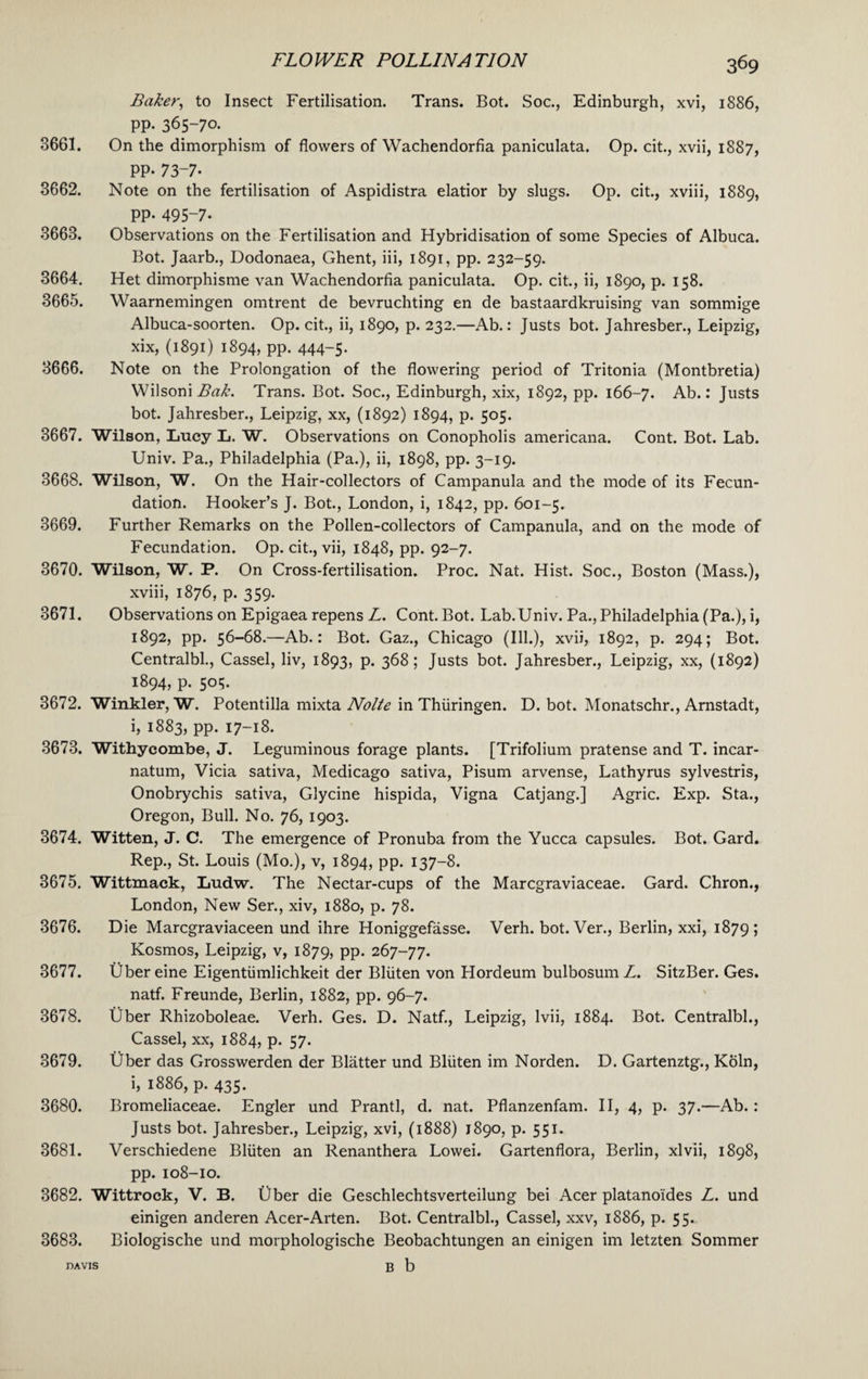 Baker, to Insect Fertilisation. Trans. Bot. Soc., Edinburgh, xvi, 1886, PP- 365-70. 3661. On the dimorphism of flowers of Wachendorfia paniculata. Op. cit., xvii, 1887, PP- 73-7- 3662. Note on the fertilisation of Aspidistra elatior by slugs. Op. cit., xviii, 1889, PP- 495-7- 3663. Observations on the Fertilisation and Hybridisation of some Species of Albuca. Bot. Jaarb., Dodonaea, Ghent, iii, 1891, pp. 232-59. 3664. Het dimorphisme van Wachendorfia paniculata. Op. cit., ii, 1890, p. 158. 3665. Waarnemingen omtrent de bevruchting en de bastaardkruising van sommige Albuca-soorten. Op. cit., ii, 1890, p. 232.—Ab.: Justs bot. Jahresber., Leipzig, xix, (1891) 1894, pp. 444-5. 3666. Note on the Prolongation of the flowering period of Tritonia (Montbretia) Wilsoni Bak. Trans. Bot. Soc., Edinburgh, xix, 1892, pp. 166-7. Ab.: Justs bot. Jahresber., Leipzig, xx, (1892) 1894, p. 505. 3667. Wilson, Lucy L. W. Observations on Conopholis americana. Cont. Bot. Lab. Univ. Pa., Philadelphia (Pa.), ii, 1898, pp. 3-19. 3668. Wilson, W. On the Hair-collectors of Campanula and the mode of its Fecun¬ dation. Hooker’s J. Bot., London, i, 1842, pp. 601-5. 3669. Further Remarks on the Pollen-collectors of Campanula, and on the mode of Fecundation. Op. cit., vii, 1848, pp. 92-7. 3670. Wilson, W. P. On Cross-fertilisation. Proc. Nat. Hist. Soc., Boston (Mass.), xviii, 1876, p. 359. 3671. Observations on Epigaea repens L. Cont. Bot. Lab. Univ. Pa., Philadelphia (Pa.), i, 1892, pp. 56-68.—Ab.: Bot. Gaz., Chicago (Ill.), xvii, 1892, p. 294; Bot. Centralbl., Cassel, liv, 1893, p. 368 ; Justs bot. Jahresber., Leipzig, xx, (1892) 1894, p. 505. 3672. Winkler, W. Potentilla mixta Nolte in Thiiringen. D. bot. Monatschr., Arnstadt, i, 1883, pp. 17-18. 3673. Withycombe, J. Leguminous forage plants. [Trifolium pratense and T. incar- natum, Vicia sativa, Medicago sativa, Pisum arvense, Lathyrus sylvestris, Onobrychis sativa, Glycine hispida, Vigna Catjang.] Agric. Exp. Sta., Oregon, Bull. No. 76, 1903. 3674. Witten, J. C. The emergence of Pronuba from the Yucca capsules. Bot. Gard. Rep., St. Louis (Mo.), v, 1894, pp. 137-8. 3675. Wittmack, Ludw. The Nectar-cups of the Marcgraviaceae. Gard. Chron., London, New Ser., xiv, 1880, p. 78. 3676. Die Marcgraviaceen und ihre Honiggefasse. Verh. bot. Ver., Berlin, xxi, 1879; Kosmos, Leipzig, v, 1879, PP- 267-77. 3677. Ubereine Eigentiimlichkeit der Bliiten von Hordeum bulbosum L. SitzBer. Ges. natf. Freunde, Berlin, 1882, pp. 96-7. 3678. Uber Rhizoboleae. Verh. Ges. D. Natf., Leipzig, lvii, 1884. Bot. Centralbl., Cassel, xx, 1884, p. 57. 3679. Uber das Grosswerden der Blatter und Bliiten im Norden. D. Gartenztg., Koln, i, 1886, p. 435. 3680. Bromeliaceae. Engler und Prantl, d. nat. Pflanzenfam. II, 4, p. 37.—Ab.: Justs bot. Jahresber., Leipzig, xvi, (1888) 1890, p. 551. 3681. Verschiedene Bliiten an Renanthera Lowei. Gartenflora, Berlin, xlvii, 1898, pp. 108-10. 3682. Wittrock, V. B. fiber die Geschlechtsverteilung bei Acer platano'ides L. und einigen anderen Acer-Arten. Bot. Centralbl., Cassel, xxv, 1886, p. 55. 3683. Biologische und morphologische Beobachtungen an einigen im letzten Sommer davis b b