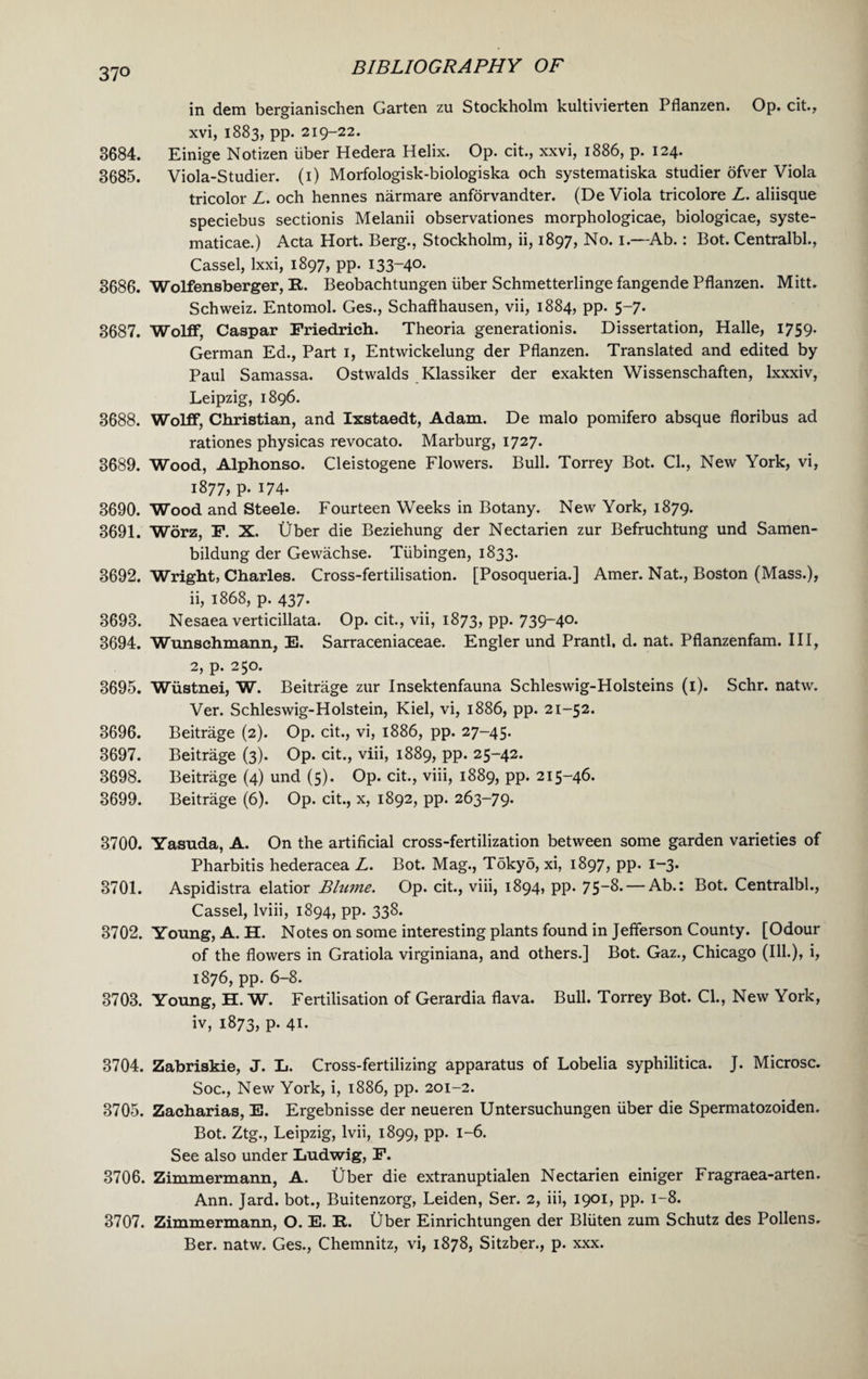37° in dem bergianischen Garten zu Stockholm kultivierten Pflanzen. Op. cit., xvi, 1883, pp. 219-22. 3684. Einige Notizen liber Hedera Helix. Op. cit., xxvi, 1886, p. 124. 3685. Viola-Studier. (1) Morfologisk-biologiska och systematiska studier ofver Viola tricolor Z. och hennes narmare anforvandter. (De Viola tricolore Z. aliisque speciebus sectionis Melanii observationes morphologicae, biologicae, syste- maticae.) Acta Hort. Berg., Stockholm, ii, 1897, No. 1.—Ab.: Bot. Centralbl., Cassel, lxxi, 1897, pp. 133-40. 3686. Wolfensberger, R. Beobachtungen iiber Schmetterlinge fangende Pflanzen. Mitt. Schweiz. Entomol. Ges., Schafthausen, vii, 1884, pp. 5-7. 3687. Wolff, Caspar Friedrich. Theoria generationis. Dissertation, Halle, 1759. German Ed., Part 1, Entwickelung der Pflanzen. Translated and edited by Paul Samassa. Ostwalds Klassiker der exakten Wissenschaften, Ixxxiv, Leipzig, 1896. 3688. Wolff, Christian, and Ixstaedt, Adam. De malo pomifero absque floribus ad rationes physicas revocato. Marburg, 1727. 3689. Wood, Alphonso. Cleistogene Flowers. Bull. Torrey Bot. Cl., New York, vi, 1877, p. 174- 3690. Wood and Steele. Fourteen Weeks in Botany. New York, 1879. 3691. Worz, F. X. Uber die Beziehung der Nectarien zur Befruchtung und Samen- bildung der Gewachse. Tubingen, 1833. 3692. Wright, Charles. Cross-fertilisation. [Posoqueria.] Amer. Nat., Boston (Mass.), ii, 1868, p. 437. 3693. Nesaea verticillata. Op. cit., vii, 1873, pp. 739-40. 3694. Wunschmann, E. Sarraceniaceae. Engler und Prantl, d. nat. Pflanzenfam. Ill, 2, p. 250. 3695. Wiistnei, W. Beitrage zur Insektenfauna Schleswig-Holsteins (i). Schr. natw. Ver. Schleswig-Holstein, Kiel, vi, 1886, pp. 21-52. 3696. Beitrage (2). Op. cit., vi, 1886, pp. 27-45. 3697. Beitrage (3). Op. cit., viii, 1889, pp. 25-42. 3698. Beitrage (4) und (5). Op. cit., viii, 1889, pp. 215-46. 3699. Beitrage (6). Op. cit., x, 1892, pp. 263-79. 3700. Yasuda, A. On the artificial cross-fertilization between some garden varieties of Pharbitis hederacea Z. Bot. Mag., Tokyo, xi, 1897, pp- i~3* 3701. Aspidistra elatior Blume. Op. cit., viii, 1894, pp. 75~8.— Ab.: Bot. Centralbl., Cassel, lviii, 1894, pp. 338. 3702. Young, A. H. Notes on some interesting plants found in Jefferson County. [Odour of the flowers in Gratiola virginiana, and others.] Bot. Gaz., Chicago (Ill.), i, 1876, pp. 6-8. 3703. Young, H. W. Fertilisation of Gerardia flava. Bull. Torrey Bot. Cl., New York, iv, 1873, p. 41. 3704. Zabriskie, J. L. Cross-fertilizing apparatus of Lobelia syphilitica. J. Microsc. Soc., New York, i, 1886, pp. 201-2. 3705. Zacharias, E. Ergebnisse der neueren Untersuchungen liber die Spermatozoiden. Bot. Ztg., Leipzig, lvii, 1899, pp. 1-6. See also under Ludwig, F. 3706. Zimmermann, A. Uber die extranuptialen Nectarien einiger Fragraea-arten. Ann. Jard. bot., Buitenzorg, Leiden, Ser. 2, iii, 1901, pp. 1-8. 3707. Zimmermann, O. E. R. Uber Einrichtungen der Bliiten zum Schutz des Pollens. Ber. natw. Ges., Chemnitz, vi, 1878, Sitzber., p. xxx.