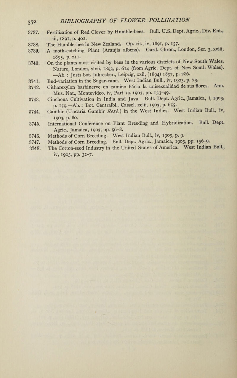 BIBLIOGRAPHY OF FLOWER POLLINATION 372 3737. Fertilization of Red Clover by Humble-bees. Bull. U.S. Dept. Agric., Div. Ent., iii, 1891, p. 402. 3738. The Humble-bee in New Zealand. Op. cit., iv, 1891, p. 157. 3739. A moth-catching Plant (Araujia albens). Gard. Chron., London, Ser. 3, xvni, 1895, p.211. < 3740. On the plants most visited by bees in the various districts of New South Wales. Nature, London, xlvii, 1893, p. 614 (from Agric. Dept, of New South Wales). —Ab.: Justs bot. Jahresber., Leipzig, xxii, (1894) 1897, p. 286. 3741. Bud-variation in the Sugar-cane. West Indian Bull., iv, 1903, p. 73- 3742. Citharexylon barbinerve en camino hdcia la unisexualidad de sus flores. Ann. Mus. Nat., Montevideo, iv, Part ia, 1903, pp. 133-49* 3743. Cinchona Cultivation in India and Java. Bull. Dept. Agric., Jamaica, i, I9°3> p. 159.—Ab.: Bot. Centralbl., Cassel, xciii, 1903, p. 655. 3744. Gambir (Uncaria Gambir Roxb.) in the West Indies. West Indian Bull., iv, 1903, p. 80. 3745. International Conference on Plant Breeding and Hybridization. Bull. Dept. Agric., Jamaica, 1903, pp. 56-8. 3746. Methods of Corn Breeding. West Indian Bull., iv, 1903, p. 9. 3747. Methods of Corn Breeding. Bull. Dept. Agric., Jamaica, 1903, pp. 156-9. 3748. The Cotton-seed Industry in the United States of America. West Indian Bull.,
