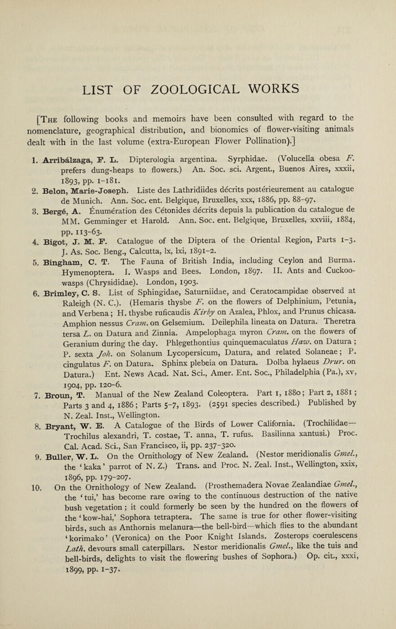 [The following books and memoirs have been consulted with regard to the nomenclature, geographical distribution, and bionomics of flower-visiting animals dealt with in the last volume (extra-European Flower Pollination).] 1. Arribalzaga, F. L. Dipterologia argentina. Syrphidae. (Volucella obesa F. prefers dung-heaps to flowers.) An. Soc. sci. Argent., Buenos Aires, xxxii, 1893, pp. 1-181. 2. Belon, Marie-Joseph. Liste des Lathridiides decrits posterieurement au catalogue de Munich. Ann. Soc. ent. Belgique, Bruxelles, xxx, 1886, pp. 88-97. 3. Berg6, A. Enumeration des C&onides decrits depuis la publication du catalogue de MM. Gemminger et Harold. Ann. Soc. ent. Belgique, Bruxelles, xxviii, 1884, pp. 113-63. 4. Bigot, J. M. F. Catalogue of the Diptera of the Oriental Region, Parts 1-3. J. As. Soc. Beng., Calcutta, lx, lxi, 1891-2. 5. Bingham, C. T. The Fauna of British India, including Ceylon and Burma. Hymenoptera. I. Wasps and Bees. London, 1897* H. Ants and Cuckoo- wasps (Chrysididae). London, 1903. 6. Brimley, C. S. List of Sphingidae, Saturniidae, and Ceratocampidae observed at Raleigh (N. C.). (Hemaris thysbe F. on the flowers of Delphinium, Petunia, and Verbena ; H. thysbe ruficaudis Kirby on Azalea, Phlox, and Prunus chicasa. Amphion nessus Crain, on Gelsemium. Deilephila lineata on Datura. Theretra tersa L. on Datura and Zinnia. Ampelophaga myron Cram, on the flowers of Geranium during the day. Phlegethontius quinquemaculatus Haw. on Datuia , P. sexta Joh. on Solanum Lycopersicum, Datura, and related Solaneae; P. cingulatus F. on Datura. Sphinx plebeia on Datura. Dolba hylaeus Drnr. on Datura.) Ent. News Acad. Nat. Sci., Amer. Ent. Soc., Philadelphia (Pa.), xv, 1904, pp. 120-6. 7. Broun, T. Manual of the New Zealand Coleoptera. Part 1, 1880; Part 2, 1881 ; Parts 3 and 4, 1886; Parts 5-7, 1893. (2591 species described.) Published by N. Zeal. Inst., Wellington. 8. Bryant, W. E. A Catalogue of the Birds of Lower California. (Trochilidae Trochilus alexandri, T. costae, T. anna, T. rufus. Basilinna xantusi.) Proc. Cal. Acad. Sci., San Francisco, ii, pp. 237-320. 9. Buller, W. L. On the Ornithology of New Zealand. (Nestor meridionalis Gmel., the i kaka1 parrot of N. Z.) Trans, and Proc. N. Zeal. Inst., Wellington, xxix, 1896, pp. 179-207. 10. On the Ornithology of New Zealand. (Prosthemadera Novae Zealandiae Gmel., the ‘ tui,’ has become rare owing to the continuous destruction of the native bush vegetation ; it could formerly be seen by the hundred on the flowers of the ‘kow-hai/ Sophora tetraptera. The same is true for other flower-visiting birds, such as Anthornis melanura—the bell-bird—which flies to the abundant ‘ korimako ’ (Veronica) on the Poor Knight Islands. Zosterops coerulescens Lath, devours small caterpillars. Nestor meridionalis Gmel., like the tuis and bell-birds, delights to visit the flowering bushes of Sophora.) Op. cit., xxxi, 1899, pp. 1-37*