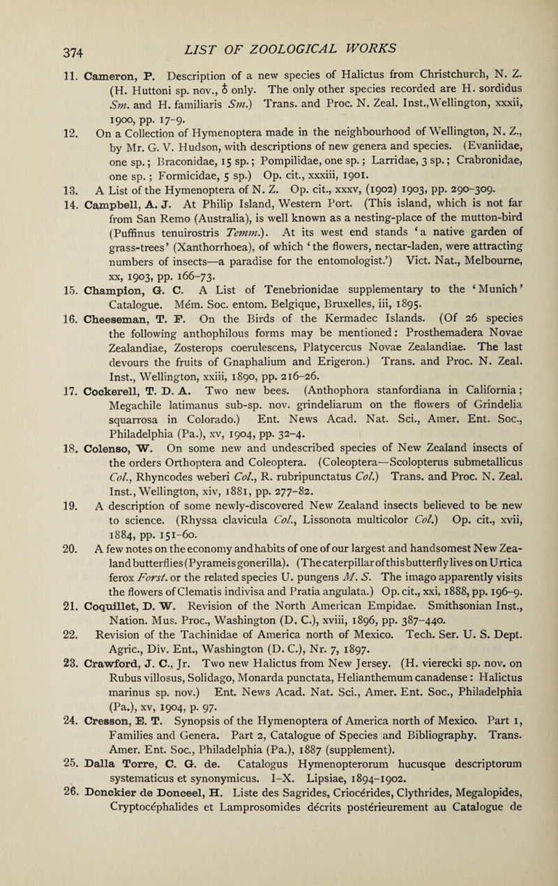 11. Cameron, P. Description of a new species of Halictus from Christchurch, N. Z. (H. Huttoni sp. nov., & only. The only other species recorded are H. sordidus Sm. and H. familiaris Sm.) Trans, and Proc. N. Zeal. Inst.,Wellington, xxxii, I9°°, PP- 17-9- 12. On a Collection of Hymenoptera made in the neighbourhood of Wellington, N. Z., by Mr. G. V. Hudson, with descriptions of new genera and species. (Evaniidae, one sp.; Braconidae, 15 sp.; Pompilidae, one sp.; Larridae, 3 sp.; Crabronidae, one sp. ; Formicidae, 5 sp.) Op. cit., xxxiii, 1901. 13. A List of the Hymenoptera of N. Z. Op. cit., xxxv, (1902) 1903, pp. 290-309. 14. Campbell, A. J. At Philip Island, Western Port. (This island, which is not far from San Remo (Australia), is well known as a nesting-place of the mutton-bird (Puffinus tenuirostris Temm.). At its west end stands ‘a native garden of grass-trees’ (Xanthorrhoea), of which ‘the flowers, nectar-laden, were attracting numbers of insects—a paradise for the entomologist.’) Viet. Nat., Melbourne, xx, 1903, pp. 166-73. 15. Champion, G. C. A List of Tenebrionidae supplementary to the ‘Munich’ Catalogue. Mem. Soc. entom. Belgique, Bruxelles, iii, 1895. 16. Cheeseman, T. F. On the Birds of the Kermadec Islands. (Of 26 species the following anthophilous forms may be mentioned: Prosthemadera Novae Zealandiae, Zosterops coerulescens, Platycercus Novae Zealandiae. The last devours the fruits of Gnaphalium and Erigeron.) Trans, and Proc. N. Zeal. Inst., Wellington, xxiii, 1890, pp. 216-26. 17. Cockerell, T. D. A. Two new bees. (Anthophora stanfordiana in California; Megachile latimanus sub-sp. nov. grindeliarum on the flowers of Grindelia squarrosa in Colorado.) Ent. News Acad. Nat. Sci., Amer. Ent. Soc., Philadelphia (Pa.), xv, 1904, pp. 32-4. 18. Colenso, W. On some new and undescribed species of New Zealand insects of the orders Orthoptera and Coleoptera. (Coleoptera—Scolopterus submetallicus Col., Rhyncodes weberi Col., R. rubripunctatus Col.) Trans, and Proc. N. Zeal. Inst., Wellington, xiv, 1881, pp. 277-82. 19. A description of some newly-discovered New Zealand insects believed to be new to science. (Rhyssa clavicula Col., Lissonota multicolor Col.) Op. cit., xvii, 1884, pp. 151-60. 20. A few notes on the economy and habits of one of our largest and handsomest New Zea¬ land butterflies (Pyrameisgonerilla). (The caterpillar ofthis butterfly lives on Urtica ferox Forst. or the related species U. pungens M. S. The imago apparently visits the flowers of Clematis indivisa and Pratia angulata.) Op. cit., xxi, 1888, pp. 196-9. 21. Coquillet, D. W. Revision of the North American Empidae. Smithsonian Inst., Nation. Mus. Proc., Washington (D. C.), xviii, 1896, pp. 387-440. 22. Revision of the Tachinidae of America north of Mexico. Tech. Ser. U. S. Dept. Agric., Div. Ent., Washington (D. C.), Nr. 7, 1897. 23. Crawford, J. C., Jr. Two new Halictus from New Jersey. (H. vierecki sp. nov. on Rubus villosus, Solidago, Monarda punctata, Helianthemum canadense: Halictus marinus sp. nov.) Ent. News Acad. Nat. Sci., Amer. Ent. Soc., Philadelphia (Pa.), xv, 1904, p. 97. 24. Cresson, E. T. Synopsis of the Hymenoptera of America north of Mexico. Part 1, Families and Genera. Part 2, Catalogue of Species and Bibliography. Trans. Amer. Ent. Soc., Philadelphia (Pa.), 1887 (supplement). 25. Dalla Torre, C. G. de. Catalogus Hymenopterorum hucusque descriptorum systematicus et synonymicus. I-X. Lipsiae, 1894-1902. 26. Donckier de Doneeel, H. Liste des Sagrides, Crioc^rides, Clythrides, Megalopides, Cryptocephalides et Lamprosomides d^crits post^rieurement au Catalogue de