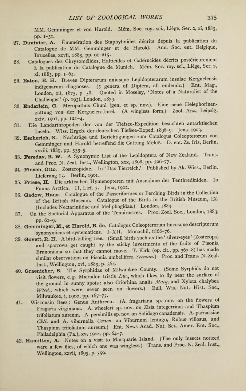 MM. Gemminger et von Harold. Mdm. Soc. roy. sci., Liege, Ser. 2, xi, 1885? pp. 1-31. 27. Duvivier, A. Enumeration des Staphylinides decrits depuis la publication du Catalogue de MM. Gemminger et de Harold. Ann. Soc. ent. Belgique, Bruxelles, xxvii, 1883, pp. 91-215. 28. Catalogues des Chrysomelides, Halticides et Galerucides decrits posterieurement a la publication du Catalogue de Munich. Mem. Soc. roy. sci., Li&ge, Ser. 2, xi, 1885, pp. 1-64. 29. Eaton, E. H. Breves Dipterarum uniusque Lepidopterarum insulae Kerguelensis indigenarum diagnoses. (5 genera of Diptera, all endemic.) Ent. Mag., London, xii, 1875, p. 58. Quoted in Moseley, ‘Notes of a Naturalist of the Challenger’ (p. 193), London, 1879. 30. Enderlein, G. Meropathus Chuni (gen. et sp. nov.). Eine neue Helephorinen- gattung von der Kerguelen-Insel. (A wingless form.) Zool. Anz., Leipzig, xxiv, 1901, pp. 121-4. 31. Die Landarthropoden der von der Tiefsee-Expedition besuchten antarktischen Inseln. Wiss. Ergeb. der deutschen Tiefsee-Exped. 1898-9. Jena, 1903. 32. Escherich, K. Nachtrage und Berichtigungen zum Catalogus Coleopterorum von Gemminger und Harold betreffend die Gattung Meloe. D. ent. Zs. Iris, Berlin, xxxiii, 1889, pp. 333-5* 33. Fereday, R. W. A Synonymic List of the Lepidoptera of New Zealand. Trans. and Proc. N. Zeal. Inst., Wellington, xxx, 1898, pp. 326-77. 34. Finsch, Otto. Zosteropidae. In ‘ Das Tierreich.’ Published by Ak. Wiss., Berlin. Lieferung 15. Berlin, 1901. 35. Friese, H. Die arktischen Hymenopteren mit Ausnahme der Tenthrediniden. In Fauna Arctica. II, Lief. 3. Jena, 1902. 36. Gadow, Hans. Catalogue of the Passeriformes or Perching Birds in the Collection of the British Museum. Catalogue of the Birds in the British Museum, IX. (Includes Nectariniidae and Meliphagidae.) London, 1884. 37. On the Suctorial Apparatus of the Tenuirostres. Proc. Zool. Soc., London, 1883, pp. 62-9. 38. Gemminger, M., et Harold, B. de. Catalogus Coleopterorum hucusque descriptorum synonymicus et systematicus. I—XII. Monachii, 1868-76. 39. Govett, It. H. A bird-killing tree. (Small birds such as the ‘ silver-eyes ’ (Zosterops) and sparrows get caught by the sticky investments of the fruits of Pisoma Brunoniana so that they cannot move. T. Kirk (op. cit., pp. 367-8) has made similar observations on Pisonia umbellifera Seeman.') Proc. and Trans. N. Zeal. Inst., Wellington, xvi, 1883, p. 364. 40. Graenicher, S. The Syrphidae of Milwaukee County. (Some Syrphids do not visit flowers, e. g. Microdon tristis Zw., which likes to fly near the surface of the ground in sunny spots: also Criorhina analis Macq. and Xylota chalybea Wied., which were never seen on flowers.) Bull. Wis. Nat. Hist. Soc., Milwaukee, i, 1900, pp. 167-75. 41. Wisconsin Bees: Genus Anthrena. (A. fragariana sp. nov. on the flowers of Fragaria virginiana. A. wheeleri sp. nov. on Zizia integerrima and Thaspium trifoliatum aureum. A. persimilis sp. nov. on Solidago canadensis. A. parnassiae Ckll. and A. viburnella Graen. on Viburnum lentago, Rubus villosus, and Thaspium trifoliatum aureum.) Ent. News Acad. Nat. Sci., Amer. Ent. Soc., Philadelphia (Pa.), xv, 1904, pp. 64-7. 42. Hamilton, A. Notes on a visit to Macquarie Island. (The only insects noticed were a few flies, of which one was wingless.) Trans, and Proc. N. Zeal. Inst., Wellington, xxvii, 1895, p. 559.