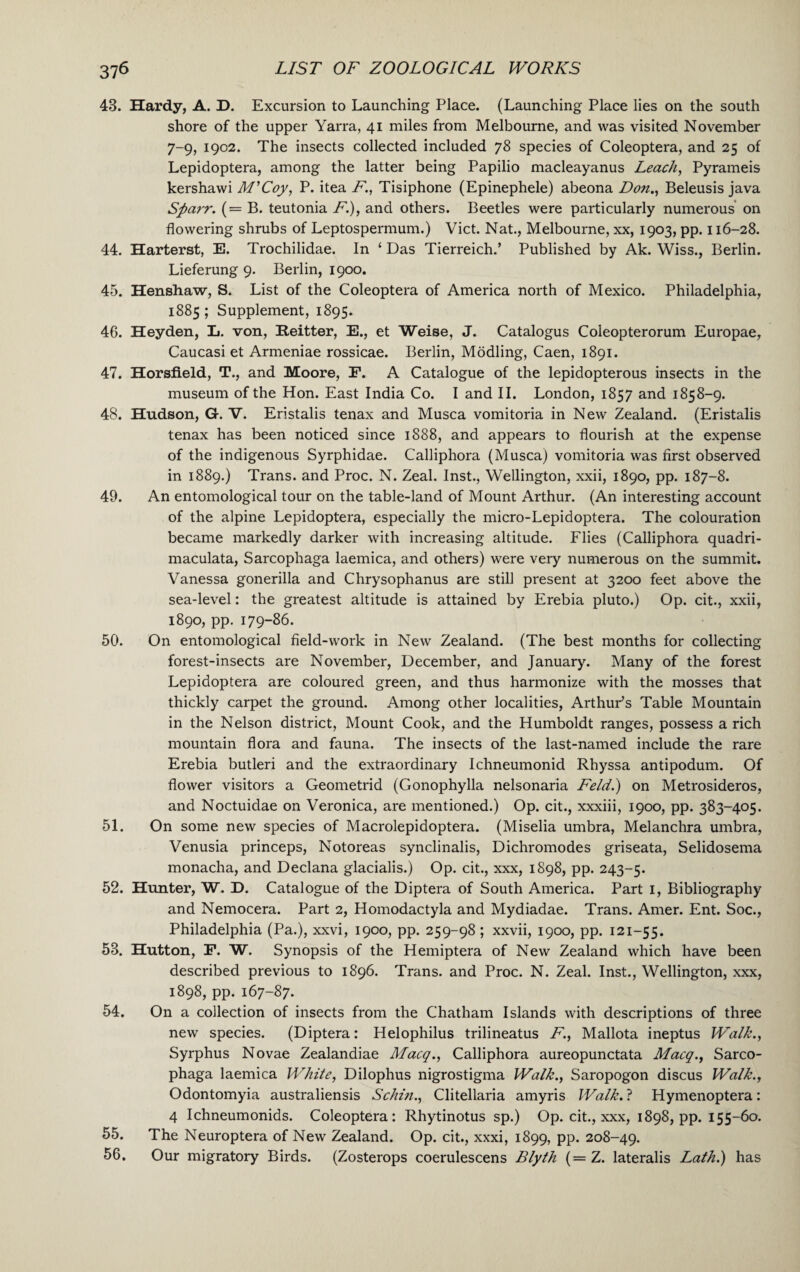43. Hardy, A. D. Excursion to Launching Place. (Launching Place lies on the south shore of the upper Yarra, 41 miles from Melbourne, and was visited November 7-9, 1902. The insects collected included 78 species of Coleoptera, and 25 of Lepidoptera, among the latter being Papilio macleayanus Leach, Pyrameis kershawi M’Coy, P. itea F., Tisiphone (Epinephele) abeona Don., Beleusis java Sparr. (= B. teutonia F.), and others. Beetles were particularly numerous on flowering shrubs of Leptospermum.) Viet. Nat., Melbourne, xx, 1903, pp. 116-28. 44. Harterst, E. Trochilidae. In ‘ Das Tierreich.’ Published by Ak. Wiss., Berlin. Lieferung 9. Berlin, 1900. 45. Henshaw, S. List of the Coleoptera of America north of Mexico. Philadelphia, 1885 ; Supplement, 1895. 46. Heyden, L. von, Reitter, E., et Weise, J. Catalogus Coleopterorum Europae, Caucasi et Armeniae rossicae. Berlin, Modling, Caen, 1891. 47. Horsfield, T., and Moore, E. A Catalogue of the lepidopterous insects in the museum of the Hon. East India Co. I and II. London, 1857 and 1858-9. 48. Hudson, G. V. Eristalis tenax and Musca vomitoria in New Zealand. (Eristalis tenax has been noticed since 1888, and appears to flourish at the expense of the indigenous Syrphidae. Calliphora (Musca) vomitoria was first observed in 1889.) Trans, and Proc. N. Zeal. Inst., Wellington, xxii, 1890, pp. 187-8. 49. An entomological tour on the table-land of Mount Arthur. (An interesting account of the alpine Lepidoptera, especially the micro-Lepidoptera. The colouration became markedly darker with increasing altitude. Flies (Calliphora quadri- maculata, Sarcophaga laemica, and others) were very numerous on the summit. Vanessa gonerilla and Chrysophanus are still present at 3200 feet above the sea-level: the greatest altitude is attained by Erebia pluto.) Op. cit., xxii, 1890, pp. 179-86. 50. On entomological field-work in New Zealand. (The best months for collecting forest-insects are November, December, and January. Many of the forest Lepidoptera are coloured green, and thus harmonize with the mosses that thickly carpet the ground. Among other localities, Arthur’s Table Mountain in the Nelson district, Mount Cook, and the Humboldt ranges, possess a rich mountain flora and fauna. The insects of the last-named include the rare Erebia butleri and the extraordinary Ichneumonid Rhyssa antipodum. Of flower visitors a Geometrid (Gonophylla nelsonaria Feld.) on Metrosideros, and Noctuidae on Veronica, are mentioned.) Op. cit., xxxiii, 1900, pp. 383-405. 51. On some new species of Macrolepidoptera. (Miselia umbra, Melanchra umbra, Venusia princeps, Notoreas synclinalis, Dichromodes griseata, Selidosema monacha, and Declana glacialis.) Op. cit., xxx, 1898, pp. 243-5. 52. Hunter, W. D. Catalogue of the Diptera of South America. Part 1, Bibliography and Nemocera. Part 2, Homodactyla and Mydiadae. Trans. Amer. Ent. Soc., Philadelphia (Pa.), xxvi, 1900, pp. 259-98 ; xxvii, 1900, pp. 121-55. 53. Hutton, F. W. Synopsis of the Hemiptera of New Zealand which have been described previous to 1896. Trans, and Proc. N. Zeal. Inst., Wellington, xxx, 1898, pp. 167-87. 54. On a collection of insects from the Chatham Islands with descriptions of three new species. (Diptera: Helophilus trilineatus F., Mallota ineptus Walk., Syrphus Novae Zealandiae Macq., Calliphora aureopunctata Macq., Sarco¬ phaga laemica White, Dilophus nigrostigma Walk., Saropogon discus Walk., Odontomyia australiensis Schin., Clitellaria amyris Walk. ? Hymenoptera: 4 Ichneumonids. Coleoptera: Rhytinotus sp.) Op. cit., xxx, 1898, pp. 155-60. 55. The Neuroptera of New Zealand. Op. cit., xxxi, 1899, pp. 208-49. 56. Our migratory Birds. (Zosterops coerulescens Blyth (= Z. lateralis Lath.) has