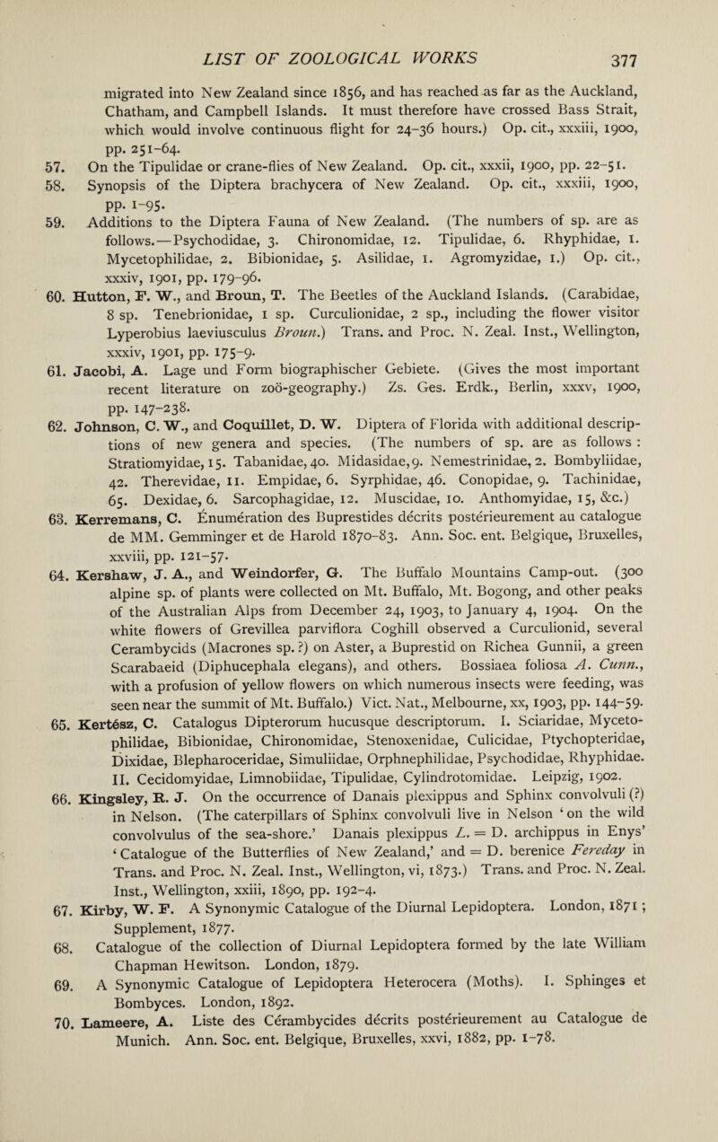 migrated into New Zealand since 1856, and has reached as far as the Auckland, Chatham, and Campbell Islands. It must therefore have crossed Bass Strait, which would involve continuous flight for 24-36 hours.) Op. cit., xxxiii, 1900, pp. 251-64. 57. On the Tipulidae or crane-flies of New Zealand. Op. cit., xxxii, 1900, pp. 22-51. 58. Synopsis of the Diptera brachycera of New Zealand. Op. cit., xxxiii, 1900, pp. 1-95. 59. Additions to the Diptera Fauna of New Zealand. (The numbers of sp. are as follows. — Psychodidae, 3. Chironomidae, 12. Tipulidae, 6. Rhyphidae, 1. Mycetophilidae, 2. Bibionidae, 5. Asilidae, 1. Agromyzidae, 1.) Op. cit., xxxiv, 1901, pp. 179-96. 60. Hutton, F. W., and Broun, T. The Beetles of the Auckland Islands. (Carabidae, 8 sp. Tenebrionidae, 1 sp. Curculionidae, 2 sp., including the flower visitor Lyperobius laeviusculus Broun.) Trans, and Proc. N. Zeal. Inst., Wellington, xxxiv, 1901, pp. 175-9. 61. Jacobi, A. Lage und Form biographischer Gebiete. (Gives the most important recent literature on zoo-geography.) Zs. Ges. Erdk., Berlin, xxxv, 1900, pp. 147-238. 62. Johnson, C. W., and Coquillet, D. W. Diptera of Florida with additional descrip¬ tions of new genera and species. (The numbers of sp. are as follows : Stratiomyidae, 15. Tabanidae, 40. Midasidae,9. Nemestrinidae, 2. Bombyliidae, 42. Therevidae, 11. Empidae, 6. Syrphidae, 46. Conopidae, 9. Tachinidae, 65. Dexidae, 6. Sarcophagidae, 12. Muscidae, 10. Anthomyidae, 15, &c.) 68. Kerremans, C. Enumeration des Buprestides decrits posterieurement au catalogue de MM. Gemminger et de Harold 1870-83. Ann. Soc. ent. Belgique, Bruxelles, xxviii, pp. 121-57. 64. Kershaw, J. A., and Weindorfer, G. The Buffalo Mountains Camp-out. (300 alpine sp. of plants were collected on Mt. Buffalo, Mt. Bogong, and other peaks of the Australian Alps from December 24, 1903, to January 4, 1904. On the white flowers of Grevillea parviflora Coghill observed a Curculionid, several Cerambycids (Macrones sp. ?) on Aster, a Buprestid on Richea Gunnii, a green Scarabaeid (Diphucephala elegans), and others. Bossiaea foliosa A. Cunn., with a profusion of yellow flowers on which numerous insects were feeding, was seen near the summit of Mt. Buffalo.) Viet. Nat., Melbourne, xx, 1903, pp. i44~59- 65. Kert6sz, C. Catalogus Dipterorum hucusque descriptorum. I. Sciaridae, Myceto¬ philidae, Bibionidae, Chironomidae, Stenoxenidae, Culicidae, Ptychopteridae, Dixidae, Blepharoceridae, Simuliidae, Orphnephilidae, Psychodidae, Rhyphidae. II. Cecidomyidae, Limnobiidae, Tipulidae, Cylindrotomidae. Leipzig, 1902. 66. Kingsley, R. J. On the occurrence of Danais plexippus and Sphinx convolvuli (?) in Nelson. (The caterpillars of Sphinx convolvuli live in Nelson ‘on the wild convolvulus of the sea-shore.’ Danais plexippus L. = D. archippus in Enys’ ‘Catalogue of the Butterflies of New Zealand,’ and = D. berenice Fereday in Trans, and Proc. N. Zeal. Inst., Wellington, vi, 1873.) Trans, and Proc. N. Zeal. Inst., Wellington, xxiii, 1890, pp. 192-4. 67. Kirby, W. F. A Synonymic Catalogue of the Diurnal Lepidoptera. London, 1871; Supplement, 1877. 68. Catalogue of the collection of Diurnal Lepidoptera formed by the late William Chapman Hewitson. London, 1879. 69. A Synonymic Catalogue of Lepidoptera Heterocera (Moths). I. Sphinges et Bombyces. London, 1892. 70. Lameere, A. Liste des Cerambycides decrits posterieurement au Catalogue de Munich. Ann. Soc. ent. Belgique, Bruxelles, xxvi, 1882, pp. 1-78.