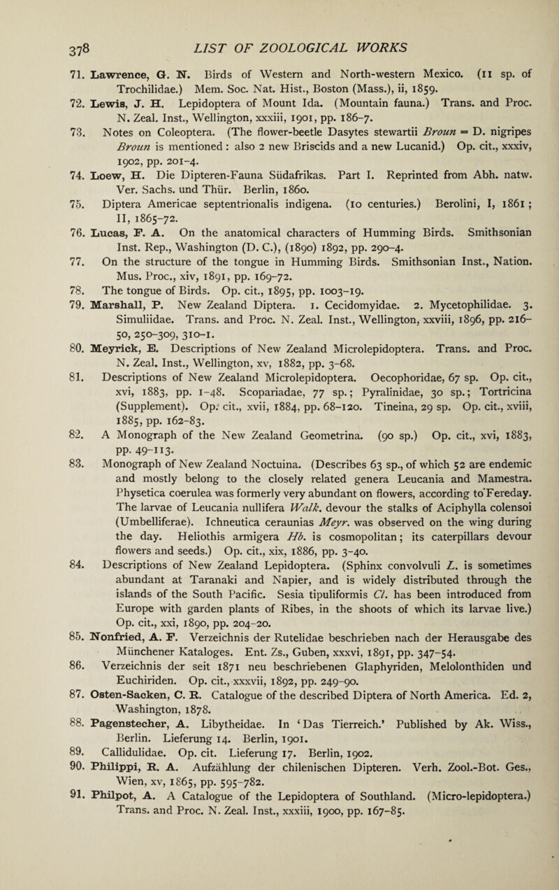 71. Lawrence, G. N. Birds of Western and North-western Mexico, (n sp. of Trochilidae.) Mem. Soc. Nat. Hist., Boston (Mass.), ii, 1859. 72. Lewis, J. H. Lepidoptera of Mount Ida. (Mountain fauna.) Trans, and Proc. N. Zeal. Inst., Wellington, xxxiii, 1901, pp. 186-7. 73. Notes on Coleoptera. (The flower-beetle Dasytes stewartii Broun — D. nigripes Broun is mentioned : also 2 new Briscids and a new Lucanid.) Op. cit., xxxiv, 1902, pp. 201-4. 74. Loew, H. Die Dipteren-Fauna Sudafrikas. Part I. Reprinted from Abh. natw. Ver. Sachs, und Thiir. Berlin, i860. 75. Diptera Americae septentrionalis indigena. (10 centuries.) Berolini, I, 1861 ; II, 1865-72. 76. Lucas, F. A. On the anatomical characters of Humming Birds. Smithsonian Inst. Rep., Washington (D. C.), (1890) 1892, pp. 290-4. 77. On the structure of the tongue in Humming Birds. Smithsonian Inst., Nation. Mus. Proc., xiv, 1891, pp. 169-72. 78. The tongue of Birds. Op. cit., 1895, pp. 1003-19. 79. Marshall, P. New Zealand Diptera. 1. Cecidomyidae. 2. Mycetophilidae. 3. Simuliidae. Trans, and Proc. N. Zeal. Inst., Wellington, xxviii, 1896, pp. 216- 50, 250-309, 310-1. 80. Meyrick, E. Descriptions of New Zealand Microlepidoptera. Trans, and Proc. N. Zeal. Inst., Wellington, xv, 1882, pp. 3-68. 81. Descriptions of New Zealand Microlepidoptera. Oecophoridae, 67 sp. Op. cit., xvi, 1883, pp. 1-48. Scopariadae, 77 sp.; Pyralinidae, 30 sp.; Tortricina (Supplement). Op. cit., xvii, 1884, pp. 68-120. Tineina, 29 sp. Op. cit., xviii, 1885, pp. 162-83. 82. A Monograph of the New Zealand Geometrina. (90 sp.) Op. cit., xvi, 1883, pp. 49-113* 83. Monograph of New Zealand Noctuina. (Describes 63 sp., of which 52 are endemic and mostly belong to the closely related genera Leucania and Mamestra. Physetica coerulea was formerly very abundant on flowers, according to'Fereday. The larvae of Leucania nullifera Walk, devour the stalks of Aciphylla colensoi (Umbelliferae). Ichneutica ceraunias Meyr. was observed on the wing during the day. Heliothis armigera Hb. is cosmopolitan; its caterpillars devour flowers and seeds.) Op. cit., xix, 1886, pp. 3-40. 84. Descriptions of New Zealand Lepidoptera. (Sphinx convolvuli L. is sometimes abundant at Taranaki and Napier, and is widely distributed through the islands of the South Pacific. Sesia tipuliformis Cl. has been introduced from Europe with garden plants of Ribes, in the shoots of which its larvae live.) Op. cit., xxi, 1890, pp. 204-20. 85. ISTonfried, A. F. Verzeichnis der Rutelidae beschrieben nach der Herausgabe des Miinchener Kataloges. Ent. Zs., Guben, xxxvi, 1891, pp. 347-54. 86. Verzeichnis der seit 1871 neu beschriebenen Glaphyriden, Melolonthiden und Euchiriden. Op. cit., xxxvii, 1892, pp. 249-90. 87. Osten-Sacken, C. R. Catalogue of the described Diptera of North America. Ed. 2, Washington, 1878. 88. Pagensteeher, A. Libytheidae. In 1 Das Tierreich.’ Published by Ak. Wiss., Berlin. Lieferung 14. Berlin, 1901. 89. Callidulidae. Op. cit. Lieferung 17. Berlin, 1902. 90. Philippi, R. A. Aufzahlung der chilenischen Dipteren. Verh. Zool.-Bot. Ges., Wien, xv, 1865, pp. 595-782. 91. Philpot, A. A Catalogue of the Lepidoptera of Southland. (Micro-lepidoptera.) Trans, and Proc. N. Zeal. Inst., xxxiii, 1900, pp. 167-85.