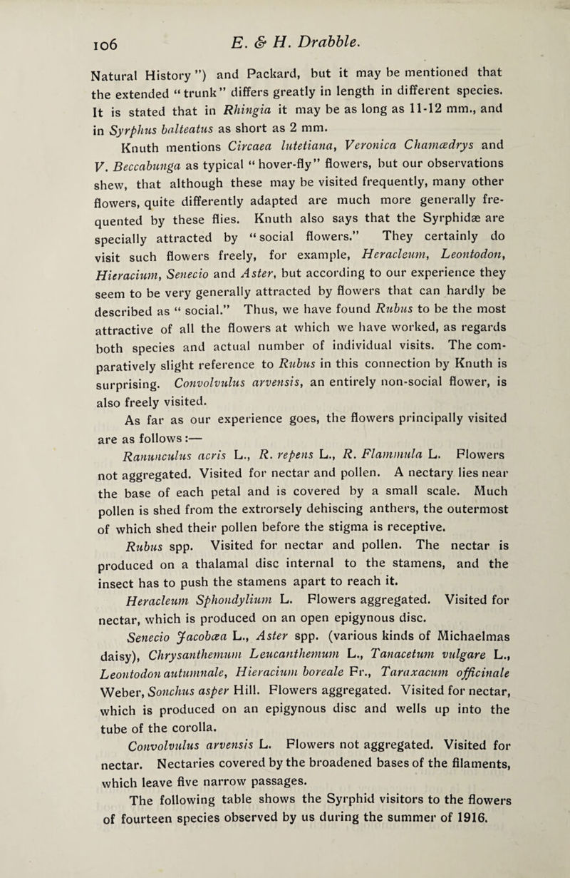 Natural History ”) and Packard, but it may be mentioned that the extended “trunk” differs greatly in length in different species. It is stated that in Rhingia it may be as long as 11-12 mm., and in Syrphus balteatus as short as 2 mm. Knuth mentions Circaea lutetiana, Veronica Chamcedrys and V. Beccabunga as typical “ hover-fly” flowers, hut our observations shew, that although these may be visited frequently, many other flowers, quite differently adapted are much more generally fre¬ quented by these flies. Knuth also says that the Syrphidae are specially attracted by “social flowers.” They certainly do visit such flowers freely, for example, Heracleum, Leontodon, Hieracium, Senecio and Aster, but according to our experience they seem to be very generally attracted by flowers that can hardly be described as “ social.” Thus, we have found Rnbus to be the most attractive of all the flowers at which we have worked, as regards both species and actual number of individual visits. The com¬ paratively slight reference to Rnbus in this connection by Knuth is surprising. Convolvulus arvensis, an entirely non-social flower, is also freely visited. As far as our experience goes, the flowers principally visited are as follows :— Ranunculus acris L., R. repens L., R. Flammula L. Flowers not aggregated. Visited for nectar and pollen. A nectary lies near the base of each petal and is covered by a small scale. Much pollen is shed from the extrorsely dehiscing anthers, the outermost of which shed their pollen before the stigma is receptive. Rubus spp. Visited for nectar and pollen. The nectar is produced on a thalamal disc internal to the stamens, and the insect has to push the stamens apart to reach it. Heracleum Sphondylium L. Flowers aggregated. Visited for nectar, which is produced on an open epigynous disc. Senecio Jacobcea L., Aster spp. (various kinds of Michaelmas daisy), Chrysanthemum Leucanthemum L., Tanacetum vulgare L„ Leontodon autumnale, Hieracium boreale Fr., Taraxacum officinale Weber, Sonchus asper Hill. Flowers aggregated. Visited for nectar, which is produced on an epigynous disc and wells up into the tube of the corolla. Convolvidus arvensis L. Flowers not aggregated. Visited for nectar. Nectaries covered by the broadened bases of the filaments, which leave five narrow passages. The following table shows the Syrphid visitors to the flowers of fourteen species observed by us during the summer of 1916.