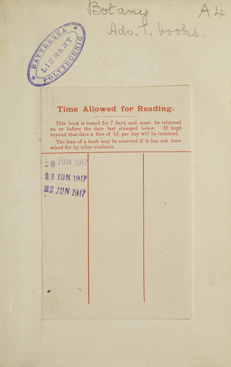 feert: A h* Time Allowed for Reading’. This book is issued for 7 days, and must be returned on or before the date last stamped below. If kept beyond that date a fine of Id. per day will be incurred. The loan of a book may be renewed if it has not been asked for by other students. ' - ^ J U h i Jt ! 13 JUN Mf? JUN jgff
