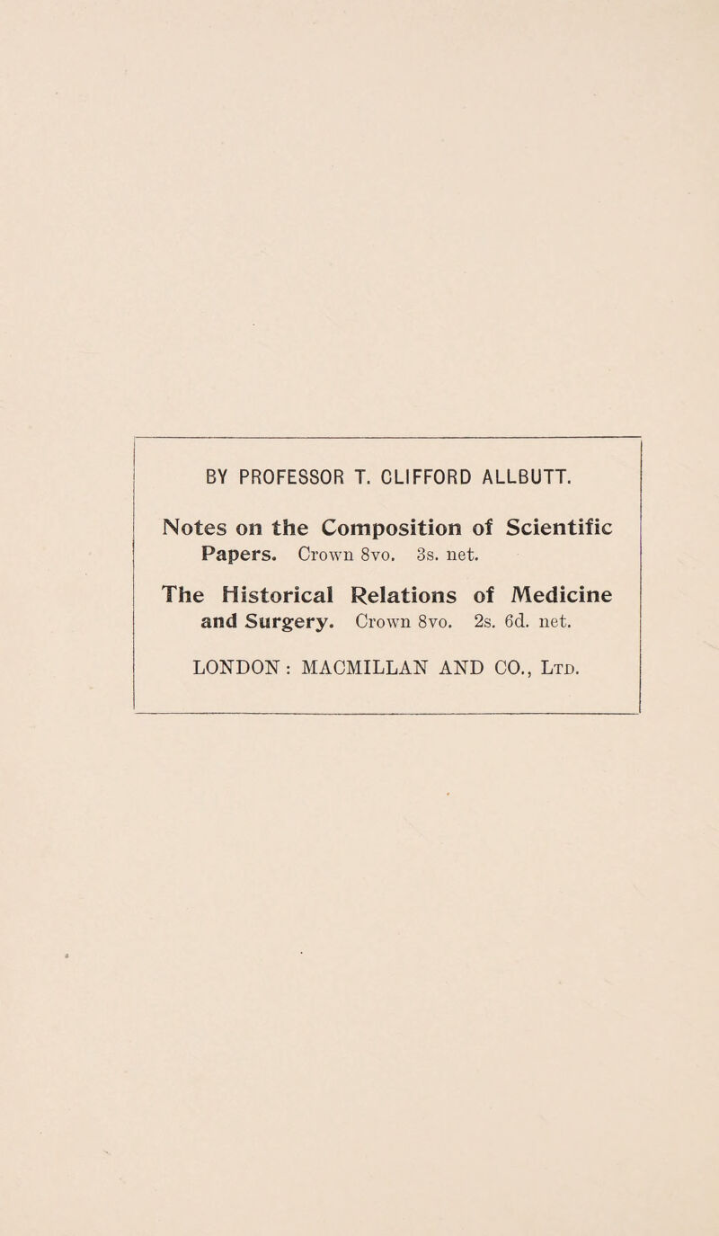 BY PROFESSOR T. CLIFFORD ALLBUTT. Notes on the Composition of Scientific Papers. Crown 8vo. 3s. net. The Historical Relations of Medicine and Surgery. Crown 8vo. 2s. 6d. net. LONDON: MACMILLAN AND CO., Ltd.