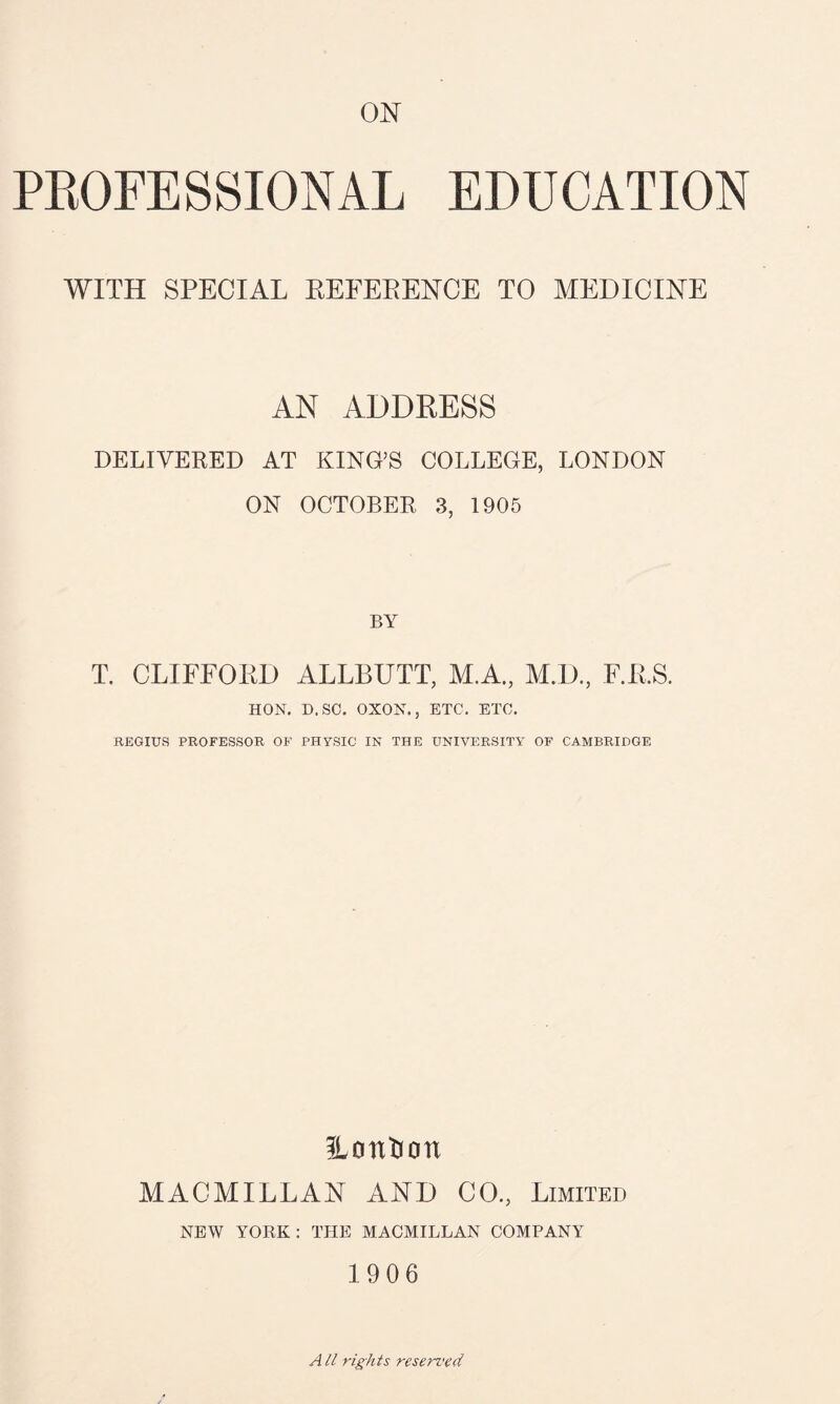 ON PROFESSIONAL EDUCATION WITH SPECIAL REFERENCE TO MEDICINE AN ADDRESS DELIVERED AT KING’S COLLEGE, LONDON ON OCTOBER 3, 1905 BY T. CLIFFORD ALLBUTT, M.A., M.D., F.R.S. HON. D. SC. OXON., ETC. ETC. REGIUS PROFESSOR OF PHYSIC IN THE UNIVERSITY OF CAMBRIDGE ILcmtoon MACMILLAN AND CO., Limited NEW YORK: THE MACMILLAN COMPANY 1906 A ll rights reserved