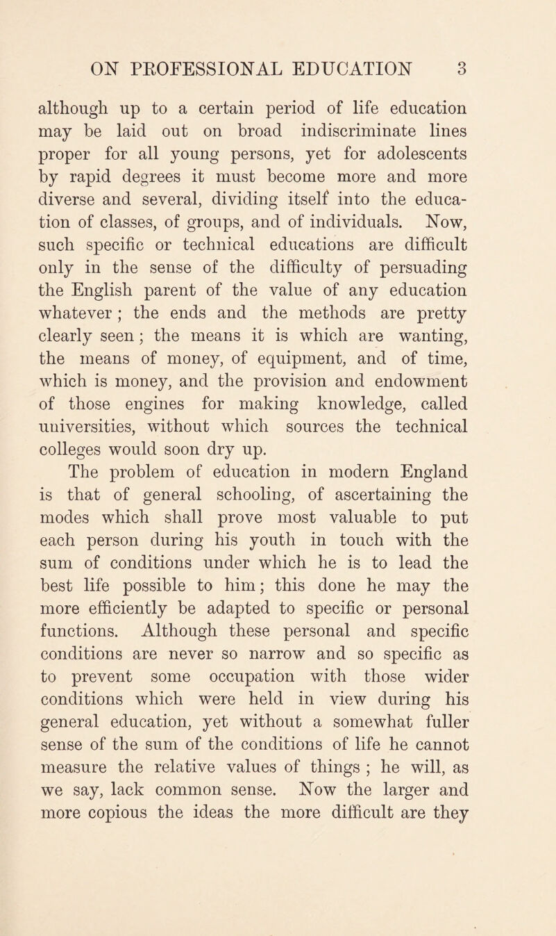 although up to a certain period of life education may be laid out on broad indiscriminate lines proper for all young persons, yet for adolescents by rapid degrees it must become more and more diverse and several, dividing itself into the educa¬ tion of classes, of groups, and of individuals. Now, such specific or technical educations are difficult only in the sense of the difficulty of persuading the English parent of the value of any education whatever; the ends and the methods are pretty clearly seen; the means it is which are wanting, the means of money, of equipment, and of time, which is money, and the provision and endowment of those engines for making knowledge, called universities, without which sources the technical colleges would soon dry up. The problem of education in modern England is that of general schooling, of ascertaining the modes which shall prove most valuable to put each person during his youth in touch with the sum of conditions under which he is to lead the best life possible to him; this done he may the more efficiently be adapted to specific or personal functions. Although these personal and specific conditions are never so narrow and so specific as to prevent some occupation with those wider conditions which were held in view during his general education, yet without a somewhat fuller sense of the sum of the conditions of life he cannot measure the relative values of things ; he will, as we say, lack common sense. Now the larger and more copious the ideas the more difficult are they