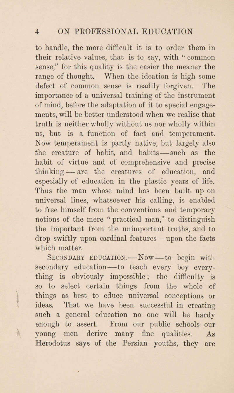 to handle, the more difficult it is to order them in their relative values, that is to say, with “ common sense,” for this quality is the easier the meaner the range of thought. When the ideation is high some defect of common sense is readily forgiven. The importance of a universal training of the instrument of mind, before the adaptation of it to special engage¬ ments, will be better understood when we realise that truth is neither wholly without us nor wholly within us, hut is a function of fact and temperament. Now temperament is partly native, but largely also the creature of habit, and habits—such as the habit of virtue and of comprehensive and precise thinking — are the creatures of education, and especially of education in the plastic years of life. Thus the man whose mind has been built up on universal lines, whatsoever his calling, is enabled to free himself from the conventions and temporary notions of the mere “practical man,” to distinguish the important from the unimportant truths, and to drop swiftly upon cardinal features—upon the facts which matter. Secondary education.—Now—to begin with secondary education—to teach every boy every¬ thing is obviously impossible; the difficulty is so to select certain things from the whole of things as best to educe universal conceptions or ideas. That we have been successful in creating such a general education no one will be hardy enough to assert. From our public schools our young men derive many fine qualities. As Herodotus says of the Persian youths, they are