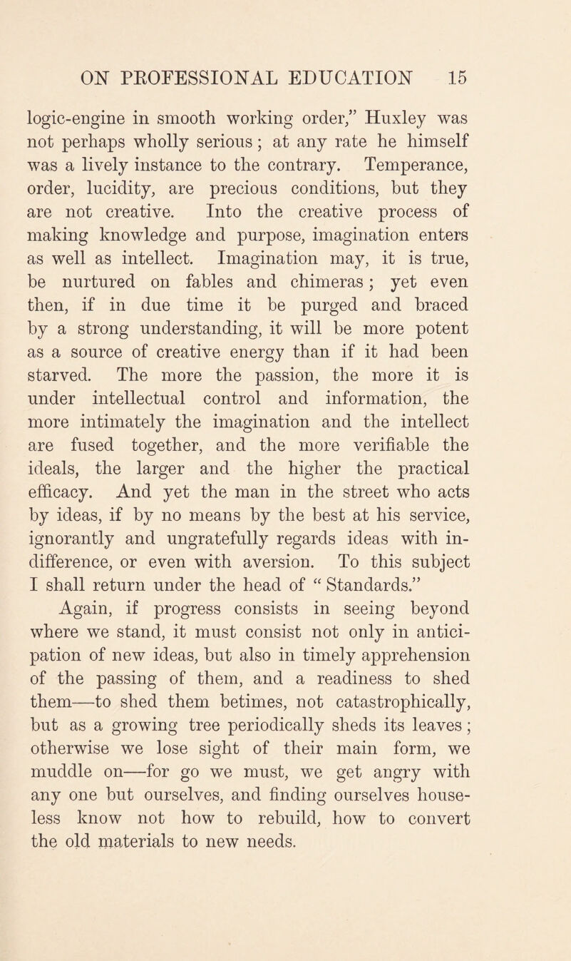 logic-engine in smooth working order/’ Huxley was not perhaps wholly serious; at any rate he himself was a lively instance to the contrary. Temperance, order, lucidity, are precious conditions, but they are not creative. Into the creative process of making knowledge and purpose, imagination enters as well as intellect. Imagination may, it is true, be nurtured on fables and chimeras; yet even then, if in due time it he purged and braced by a strong understanding, it will be more potent as a source of creative energy than if it had been starved. The more the passion, the more it is under intellectual control and information, the more intimately the imagination and the intellect are fused together, and the more verifiable the ideals, the larger and the higher the practical efficacy. And yet the man in the street who acts by ideas, if by no means by the best at his service, ignorantly and ungratefully regards ideas with in¬ difference, or even with aversion. To this subject I shall return under the head of “ Standards.” Again, if progress consists in seeing beyond where we stand, it must consist not only in antici¬ pation of new ideas, but also in timely apprehension of the passing of them, and a readiness to shed them—to shed them betimes, not catastrophically, but as a growing tree periodically sheds its leaves; otherwise we lose sight of their main form, we muddle on—for go we must, we get angry with any one but ourselves, and finding ourselves house¬ less know not how to rebuild, how to convert the old materials to new needs.