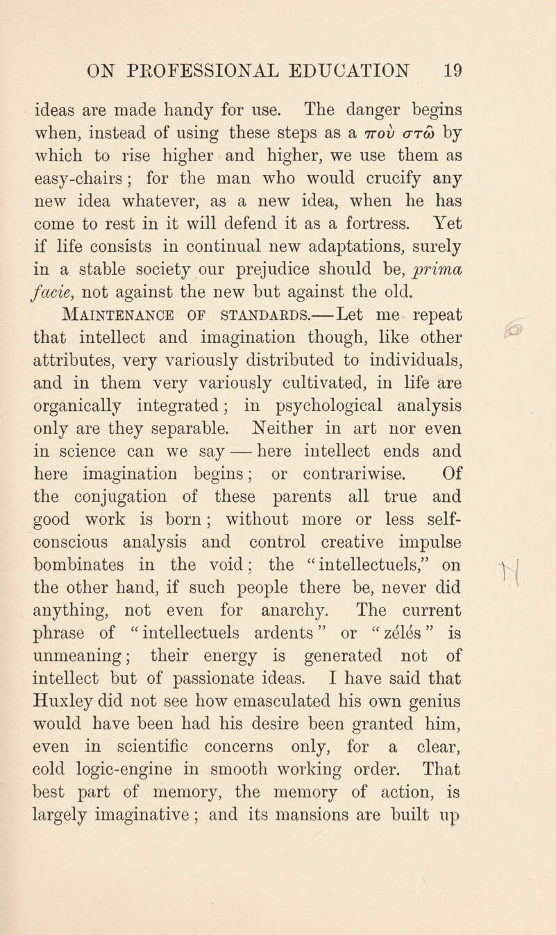 ideas are made handy for use. The danger begins when, instead of using these steps as a ttov cttw by which to rise higher and higher, we use them as easy-chairs; for the man who would crucify any new idea whatever, as a new idea, when he has come to rest in it will defend it as a fortress. Yet if life consists in continual new adaptations, surely in a stable society our prejudice should be, prima facie, not against the new but against the old. Maintenance of standards.—Let me repeat that intellect and imagination though, like other attributes, very variously distributed to individuals, and in them very variously cultivated, in life are organically integrated; in psychological analysis only are they separable. Neither in art nor even in science can we say — here intellect ends and here imagination begins; or contrariwise. Of the conjugation of these parents all true and good work is born; without more or less self- conscious analysis and control creative impulse bombinates in the void; the “ intellectuels,” on the other hand, if such people there be, never did anything, not even for anarchy. The current phrase of “ intellectuels ardents ” or “ zeles ” is unmeaning; their energy is generated not of intellect but of passionate ideas. I have said that Huxley did not see how emasculated his own genius would have been had his desire been granted him, even in scientific concerns only, for a clear, cold logic-engine in smooth working order. That best part of memory, the memory of action, is largely imaginative; and its mansions are built up
