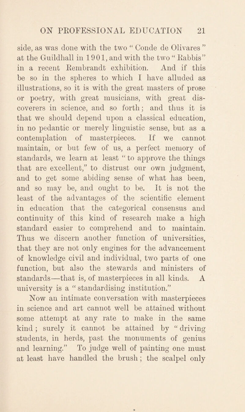 side, as was done with the two “ Conde de Olivares ” at the Guildhall in 1901, and with the two “ Rabbis” in a recent Rembrandt exhibition. And if this be so in the spheres to which I have alluded as illustrations, so it is with the great masters of prose or poetry, with great musicians, with great dis¬ coverers in science, and so forth; and thus it is that we should depend upon a classical education, in no pedantic or merely linguistic sense, but as a contemplation of masterpieces. If we cannot maintain, or but few of us, a perfect memory of standards, we learn at least “ to approve the things that are excellent,” to distrust our own judgment, and to get some abiding sense of what has been, and so may be, and ought to be. It is not the least of the advantages of the scientific element in education that the categorical consensus and continuity of this kind of research make a high standard easier to comprehend and to maintain. Thus we discern another function of universities, that they are not only engines for the advancement of knowledge civil and individual, two parts of one function, but also the stewards and ministers of standards—that is, of masterpieces in all kinds. A university is a “ standardising institution.” Now an intimate conversation with masterpieces in science and art cannot well be attained without some attempt at any rate to make in the same kind; surely it cannot be attained by “ driving students, in herds, past the monuments of genius and learning.” To judge well of painting one must at least have handled the brush ; the scalpel only