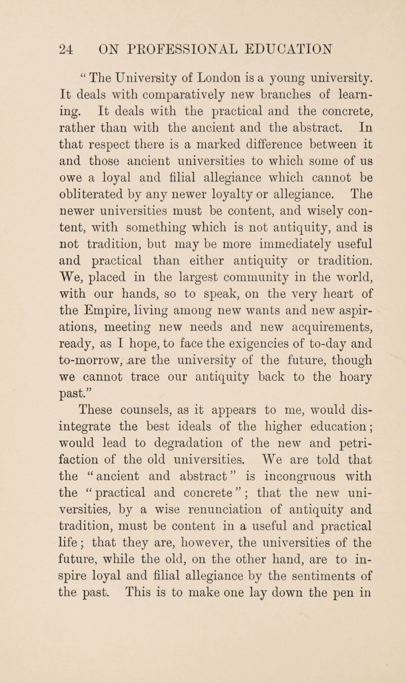 “ The University of London is a young university. It deals with comparatively new branches of learn¬ ing. It deals with the practical and the concrete, rather than with the ancient and the abstract. In that respect there is a marked difference between it and those ancient universities to which some of us owe a loyal and filial allegiance which cannot be obliterated by any newer loyalty or allegiance. The newer universities must be content, and wisely con¬ tent, with something which is not antiquity, and is not tradition, but may be more immediately useful and practical than either antiquity or tradition. We, placed in the largest community in the world, with our hands, so to speak, on the very heart of the Empire, living among new wants and new aspir¬ ations, meeting new needs and new acquirements, ready, as I hope, to face the exigencies of to-day and to-morrow, ,are the university of the future, though we cannot trace our antiquity back to the hoary past.” These counsels, as it appears to me, would dis¬ integrate the best ideals of the higher education; would lead to degradation of the new and petri¬ faction of the old universities. We are told that the “ ancient and abstract ” is incongruous with the “ practical and concrete ”; that the new uni¬ versities, by a wise renunciation of antiquity and tradition, must be content in a useful and practical life; that they are, however, the universities of the future, while the old, on the other hand, are to in¬ spire loyal and filial allegiance by the sentiments of the past. This is to make one lay down the pen in